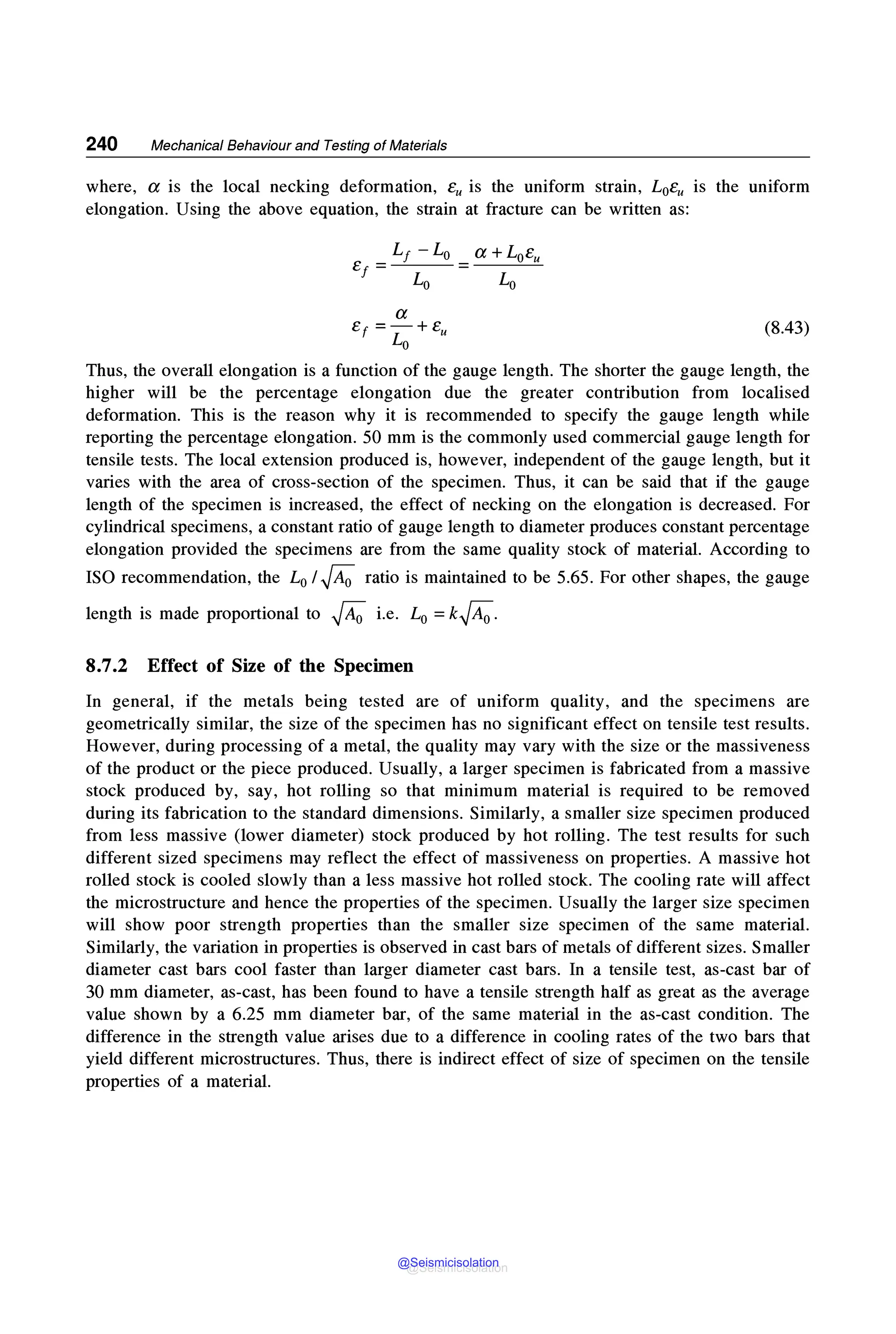240 Mechanical Behaviour and Testing of Materials
where, a is the local necking deformation, eu is the uniform strain, L0e,, is the uniform
elongation. Using the above equation, the strain at fracture can be written as:
a
e, =- + eu (8.43)
Lo
Thus, the overall elongation is a function of the gauge length. The shorter the gauge length, the
higher will be the percentage elongation due the greater contribution from localised
deformation. This is the reason why it is recommended to specify the gauge length while
reporting the percentage elongation. 50 mm is the commonly used commercial gauge length for
tensile tests. The local extension produced is, however, independent of the gauge length, but it
varies with the area of cross-section of the specimen. Thus, it can be said that if the gauge
length of the specimen is increased, the effect of necking on the elongation is decreased. For
cylindrical specimens, a constant ratio of gauge length to diameter produces constant percentage
elongation provided the specimens are from the same quality stock of material. According to
ISO recommendation, the L0 I,JA; ratio is maintained to be 5.65. For other shapes, the gauge
length is made proportional to ,jA; i.e. L0 =k,JA;.
8.7.2 Effect of Size of the Specimen
In general, if the metals being tested are of uniform quality, and the specimens are
geometrically similar, the size of the specimen has no significant effect on tensile test results.
However, during processing of a metal, the quality may vary with the size or the massiveness
of the product or the piece produced. Usually, a larger specimen is fabricated from a massive
stock produced by, say, hot rolling so that minimum material is required to be removed
during its fabrication to the standard dimensions. Similarly, a smaller size specimen produced
from less massive (lower diameter) stock produced by hot rolling. The test results for such
different sized specimens may reflect the effect of massiveness on properties. A massive hot
rolled stock is cooled slowly than a less massive hot rolled stock. The cooling rate will affect
the microstructure and hence the properties of the specimen. Usually the larger size specimen
will show poor strength properties than the smaller size specimen of the same material.
Similarly, the variation in properties is observed in cast bars of metals of different sizes. Smaller
diameter cast bars cool faster than larger diameter cast bars. In a tensile test, as-cast bar of
30 mm diameter, as-cast, has been found to have a tensile strength half as great as the average
value shown by a 6.25 mm diameter bar, of the same material in the as-cast condition. The
difference in the strength value arises due to a difference in cooling rates of the two bars that
yield different microstructures. Thus, there is indirect effect of size of specimen on the tensile
properties of a material.
@Seismicisolation
@Seismicisolation
 