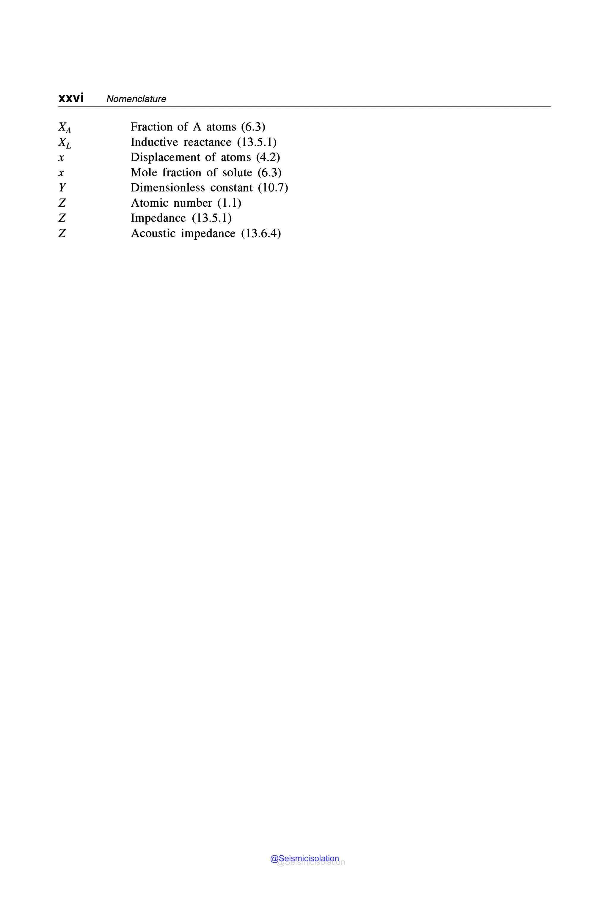 xxvi Nomenclature
Fraction of A atoms (6.3)
Inductive reactance (13.5.1)
Displacement of atoms (4.2)
Mole fraction of solute (6.3)
Dimensionless constant (10.7)
Atomic number (1.1)
Impedance (13.5.1)
Acoustic impedance (13.6.4)
@Seismicisolation
@Seismicisolation
 