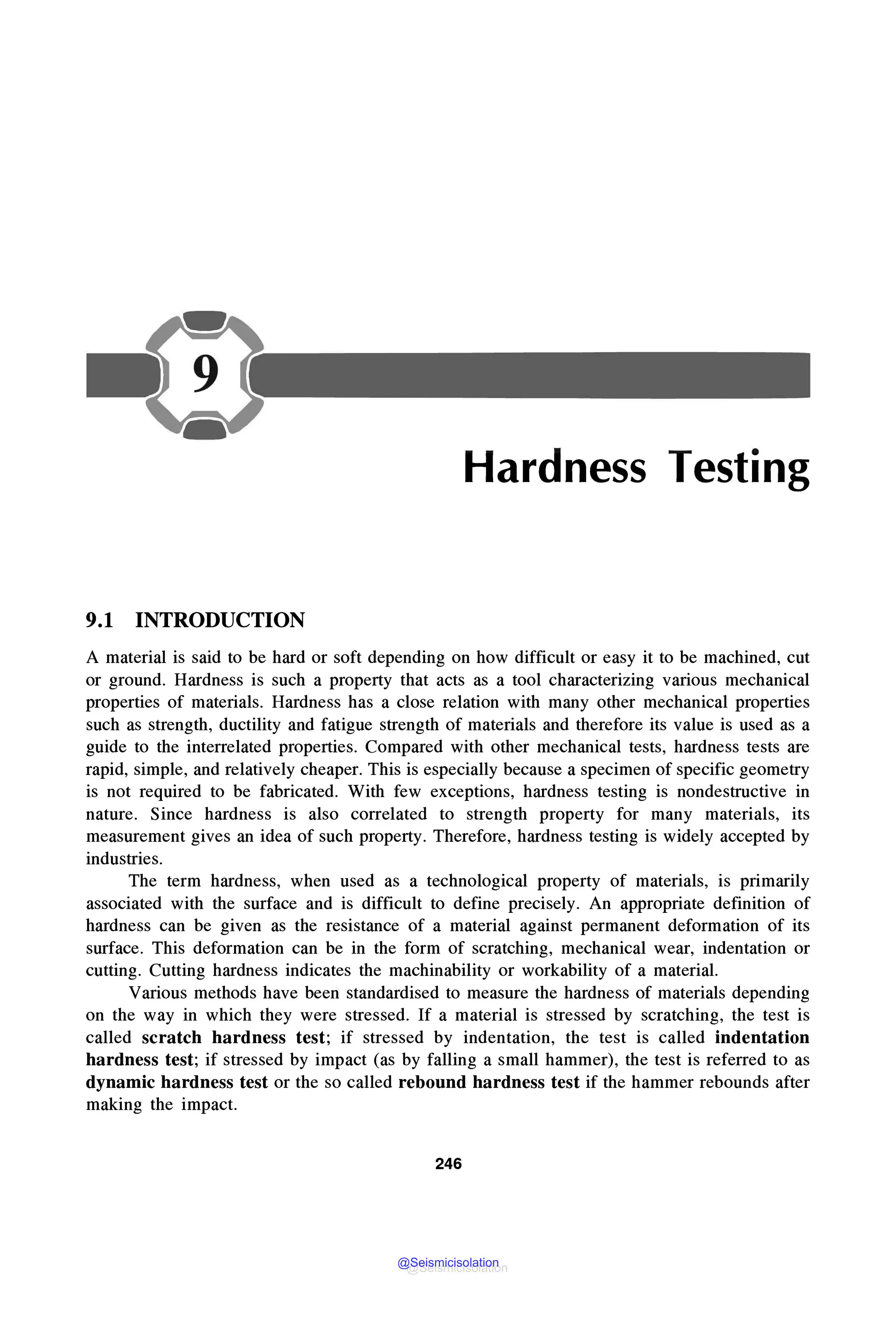 Hardness Testing
9.1 INTRODUCTION
A material is said to be hard or soft depending on how difficult or easy it to be machined, cut
or ground. Hardness is such a property that acts as a tool characterizing various mechanical
properties of materials. Hardness has a close relation with many other mechanical properties
such as strength, ductility and fatigue strength of materials and therefore its value is used as a
guide to the interrelated properties. Compared with other mechanical tests, hardness tests are
rapid, simple, and relatively cheaper. This is especially because a specimen of specific geometry
is not required to be fabricated. With few exceptions, hardness testing is nondestructive in
nature. Since hardness is also correlated to strength property for many materials, its
measurement gives an idea of such property. Therefore, hardness testing is widely accepted by
industries.
The term hardness, when used as a technological property of materials, is primarily
associated with the surface and is difficult to define precisely. An appropriate definition of
hardness can be given as the resistance of a material against permanent deformation of its
surface. This deformation can be in the form of scratching, mechanical wear, indentation or
cutting. Cutting hardness indicates the machinability or workability of a material.
Various methods have been standardised to measure the hardness of materials depending
on the way in which they were stressed. If a material is stressed by scratching, the test is
called scratch hardness test; if stressed by indentation, the test is called indentation
hardness test; if stressed by impact (as by falling a small hammer), the test is referred to as
dynamic hardness test or the so called rebound hardness test if the hammer rebounds after
making the impact.
246
@Seismicisolation
@Seismicisolation
 