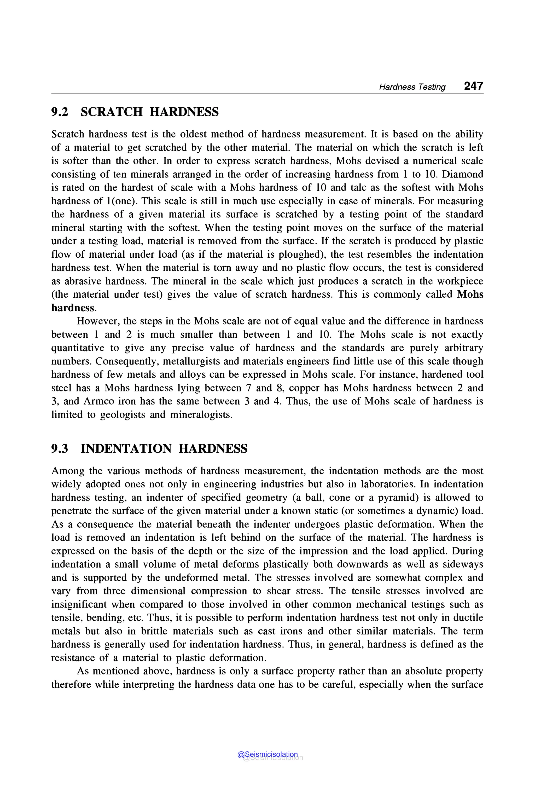 Hardness Testing 247
9.2 SCRATCH HARDNESS
Scratch hardness test is the oldest method of hardness measurement. It is based on the ability
of a material to get scratched by the other material. The material on which the scratch is left
is softer than the other. In order to express scratch hardness, Mohs devised a numerical scale
consisting of ten minerals arranged in the order of increasing hardness from 1 to 10. Diamond
is rated on the hardest of scale with a Mohs hardness of 10 and talc as the softest with Mohs
hardness of l(one). This scale is still in much use especially in case of minerals. For measuring
the hardness of a given material its surface is scratched by a testing point of the standard
mineral starting with the softest. When the testing point moves on the surface of the material
under a testing load, material is removed from the surface. If the scratch is produced by plastic
flow of material under load (as if the material is ploughed), the test resembles the indentation
hardness test. When the material is torn away and no plastic flow occurs, the test is considered
as abrasive hardness. The mineral in the scale which just produces a scratch in the workpiece
(the material under test) gives the value of scratch hardness. This is commonly called Mohs
hardness.
However, the steps in the Mohs scale are not of equal value and the difference in hardness
between 1 and 2 is much smaller than between 1 and 10. The Mohs scale is not exactly
quantitative to give any precise value of hardness and the standards are purely arbitrary
numbers. Consequently, metallurgists and materials engineers find little use of this scale though
hardness of few metals and alloys can be expressed in Mohs scale. For instance, hardened tool
steel has a Mohs hardness lying between 7 and 8, copper has Mohs hardness between 2 and
3, and Armco iron has the same between 3 and 4. Thus, the use of Mohs scale of hardness is
limited to geologists and mineralogists.
9.3 INDENTATION HARDNESS
Among the various methods of hardness measurement, the indentation methods are the most
widely adopted ones not only in engineering industries but also in laboratories. In indentation
hardness testing, an indenter of specified geometry (a ball, cone or a pyramid) is allowed to
penetrate the surface of the given material under a known static (or sometimes a dynamic) load.
As a consequence the material beneath the indenter undergoes plastic deformation. When the
load is removed an indentation is left behind on the surface of the material. The hardness is
expressed on the basis of the depth or the size of the impression and the load applied. During
indentation a small volume of metal deforms plastically both downwards as well as sideways
and is supported by the undeformed metal. The stresses involved are somewhat complex and
vary from three dimensional compression to shear stress. The tensile stresses involved are
insignificant when compared to those involved in other common mechanical testings such as
tensile, bending, etc. Thus, it is possible to perform indentation hardness test not only in ductile
metals but also in brittle materials such as cast irons and other similar materials. The term
hardness is generally used for indentation hardness. Thus, in general, hardness is defined as the
resistance of a material to plastic deformation.
As mentioned above, hardness is only a surface property rather than an absolute property
therefore while interpreting the hardness data one has to be careful, especially when the surface
@Seismicisolation
@Seismicisolation
 