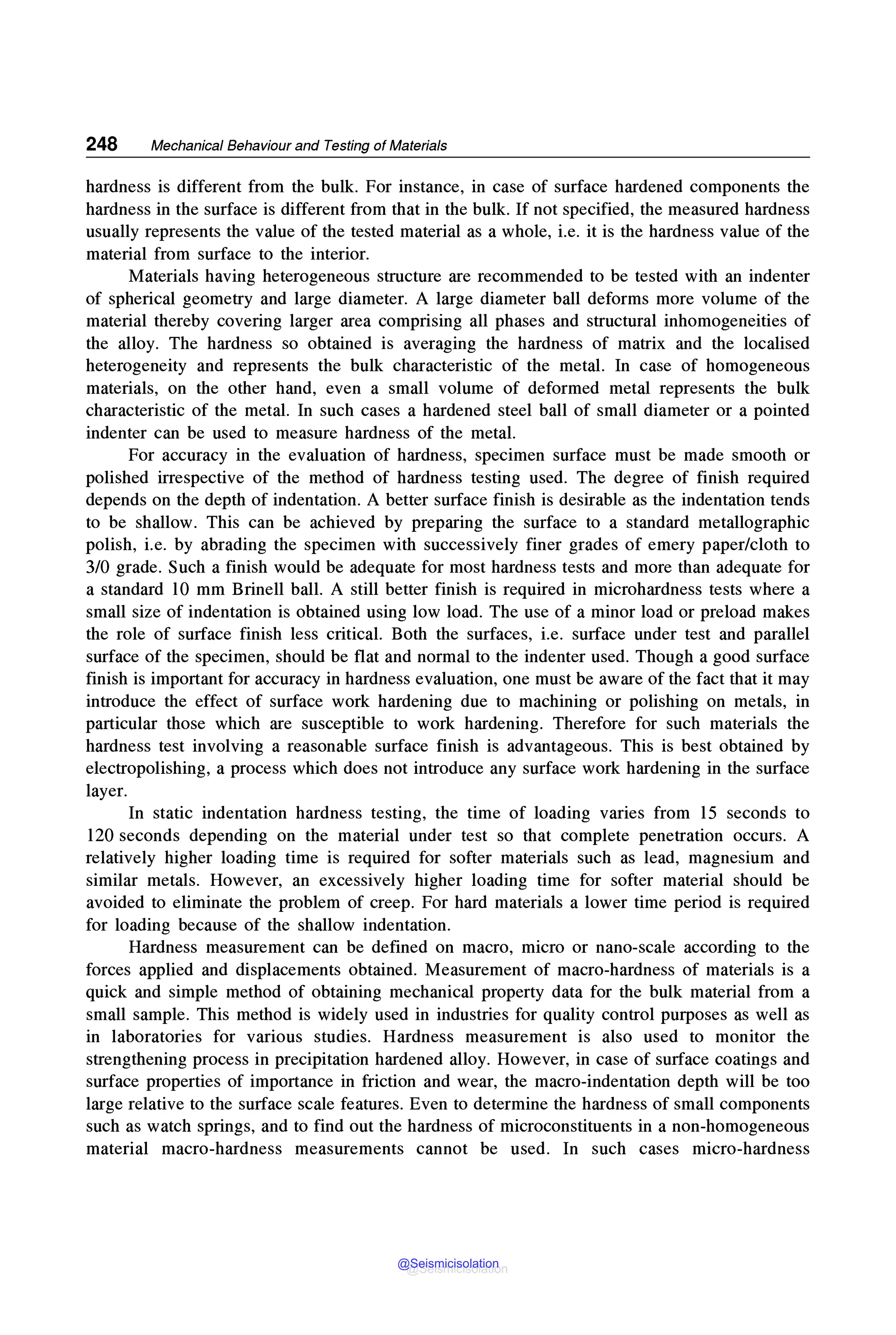 248 Mechanical Behaviour and Testing of Materials
hardness is different from the bulk. For instance, in case of surface hardened components the
hardness in the surface is different from that in the bulk. If not specified, the measured hardness
usually represents the value of the tested material as a whole, i.e. it is the hardness value of the
material from surface to the interior.
Materials having heterogeneous structure are recommended to be tested with an indenter
of spherical geometry and large diameter. A large diameter ball deforms more volume of the
material thereby covering larger area comprising all phases and structural inhomogeneities of
the alloy. The hardness so obtained is averaging the hardness of matrix and the localised
heterogeneity and represents the bulk characteristic of the metal. In case of homogeneous
materials, on the other hand, even a small volume of deformed metal represents the bulk
characteristic of the metal. In such cases a hardened steel ball of small diameter or a pointed
indenter can be used to measure hardness of the metal.
For accuracy in the evaluation of hardness, specimen surface must be made smooth or
polished irrespective of the method of hardness testing used. The degree of finish required
depends on the depth of indentation. A better surface finish is desirable as the indentation tends
to be shallow. This can be achieved by preparing the surface to a standard metallographic
polish, i.e. by abrading the specimen with successively finer grades of emery paper/cloth to
3/0 grade. Such a finish would be adequate for most hardness tests and more than adequate for
a standard 10 mm Brinell ball. A still better finish is required in microhardness tests where a
small size of indentation is obtained using low load. The use of a minor load or preload makes
the role of surface finish less critical. Both the surfaces, i.e. surface under test and parallel
surface of the specimen, should be flat and normal to the indenter used. Though a good surface
finish is important for accuracy in hardness evaluation, one must be aware of the fact that it may
introduce the effect of surface work hardening due to machining or polishing on metals, in
particular those which are susceptible to work hardening. Therefore for such materials the
hardness test involving a reasonable surface finish is advantageous. This is best obtained by
electropolishing, a process which does not introduce any surface work hardening in the surface
layer.
In static indentation hardness testing, the time of loading varies from 15 seconds to
120 seconds depending on the material under test so that complete penetration occurs. A
relatively higher loading time is required for softer materials such as lead, magnesium and
similar metals. However, an excessively higher loading time for softer material should be
avoided to eliminate the problem of creep. For hard materials a lower time period is required
for loading because of the shallow indentation.
Hardness measurement can be defined on macro, micro or nano-scale according to the
forces applied and displacements obtained. Measurement of macro-hardness of materials is a
quick and simple method of obtaining mechanical property data for the bulk material from a
small sample. This method is widely used in industries for quality control purposes as well as
in laboratories for various studies. Hardness measurement is also used to monitor the
strengthening process in precipitation hardened alloy. However, in case of surface coatings and
surface properties of importance in friction and wear, the macro-indentation depth will be too
large relative to the surface scale features. Even to determine the hardness of small components
such as watch springs, and to find out the hardness of microconstituents in a non-homogeneous
material macro-hardness measurements cannot be used. In such cases micro-hardness
@Seismicisolation
@Seismicisolation
 