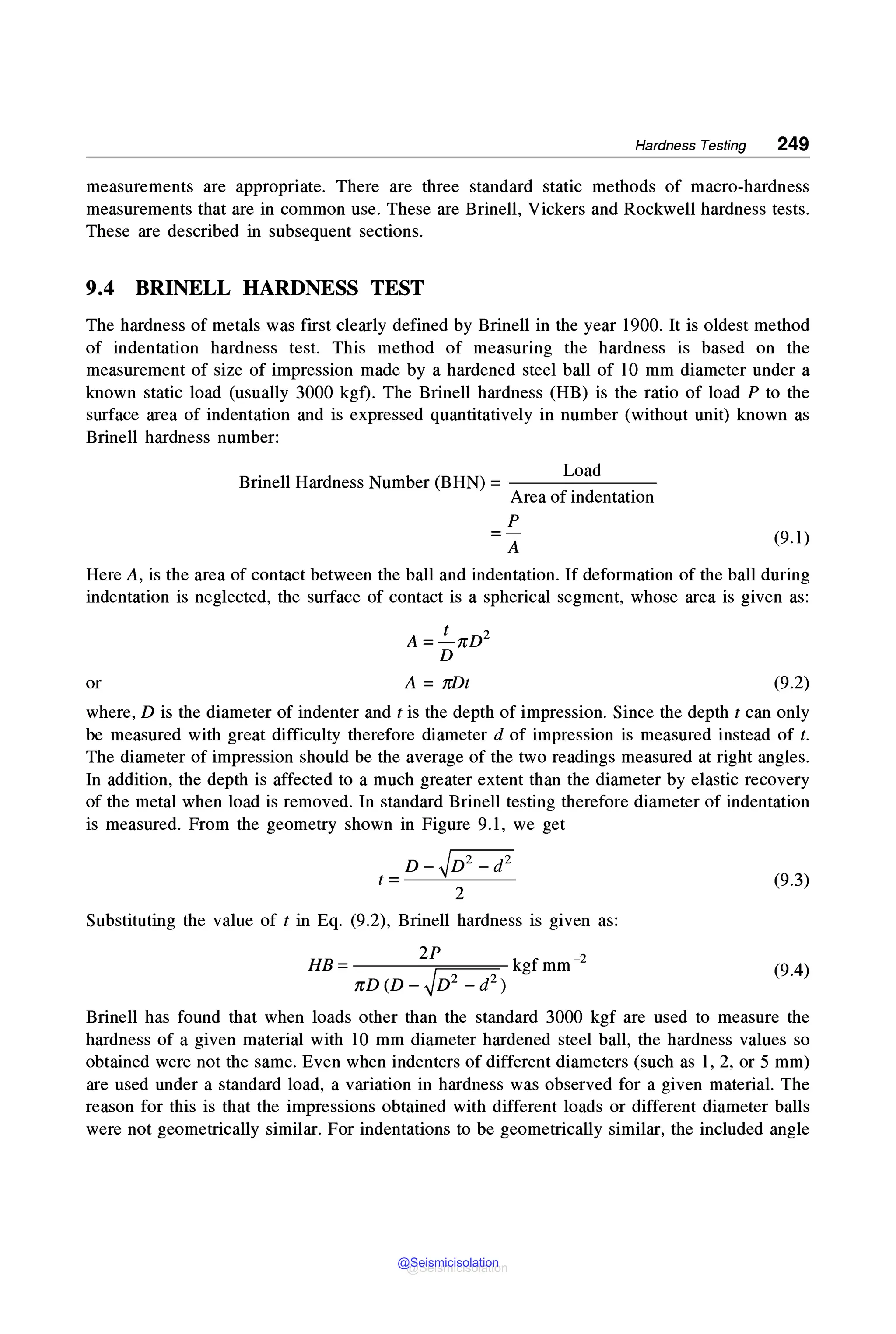 Hardness Testing 249
measurements are appropriate. There are three standard static methods of macro-hardness
measurements that are in common use. These are Brinell, Vickers and Rockwell hardness tests.
These are described in subsequent sections.
9.4 BRINELL HARDNESS TEST
The hardness of metals was first clearly defined by Brinell in the year 1900. It is oldest method
of indentation hardness test. This method of measuring the hardness is based on the
measurement of size of impression made by a hardened steel ball of 10 mm diameter under a
known static load (usually 3000 kgf). The Brinell hardness (HB) is the ratio of load P to the
surface area of indentation and is expressed quantitatively in number (without unit) known as
Brinell hardness number:
Load
Brinell Hardness Number (BHN) = - - - - - - -
Area of indentation
p
=A
(9.1)
Here A, is the area of contact between the ball and indentation. If deformation of the ball during
indentation is neglected, the surface of contact is a spherical segment, whose area is given as:
or
A =.!__nD2
D
A= 7r/Jt (9.2)
where, D is the diameter of indenter and t is the depth of impression. Since the depth t can only
be measured with great difficulty therefore diameter d of impression is measured instead of t.
The diameter of impression should be the average of the two readings measured at right angles.
In addition, the depth is affected to a much greater extent than the diameter by elastic recovery
of the metal when load is removed. In standard Brinell testing therefore diameter of indentation
is measured. From the geometry shown in Figure 9.1, we get
D - ✓D2 - d2
t=--~---
2
(9.3)
Substituting the value of t in Eq. (9.2), Brinell hardness is given as:
2P
HB =-------;====-kgf mm-2
nD (D - ✓D2 - d2 )
(9.4)
Brinell has found that when loads other than the standard 3000 kgf are used to measure the
hardness of a given material with 10 mm diameter hardened steel ball, the hardness values so
obtained were not the same. Even when indenters of different diameters (such as 1, 2, or 5 mm)
are used under a standard load, a variation in hardness was observed for a given material. The
reason for this is that the impressions obtained with different loads or different diameter balls
were not geometrically similar. For indentations to be geometrically similar, the included angle
@Seismicisolation
@Seismicisolation
 