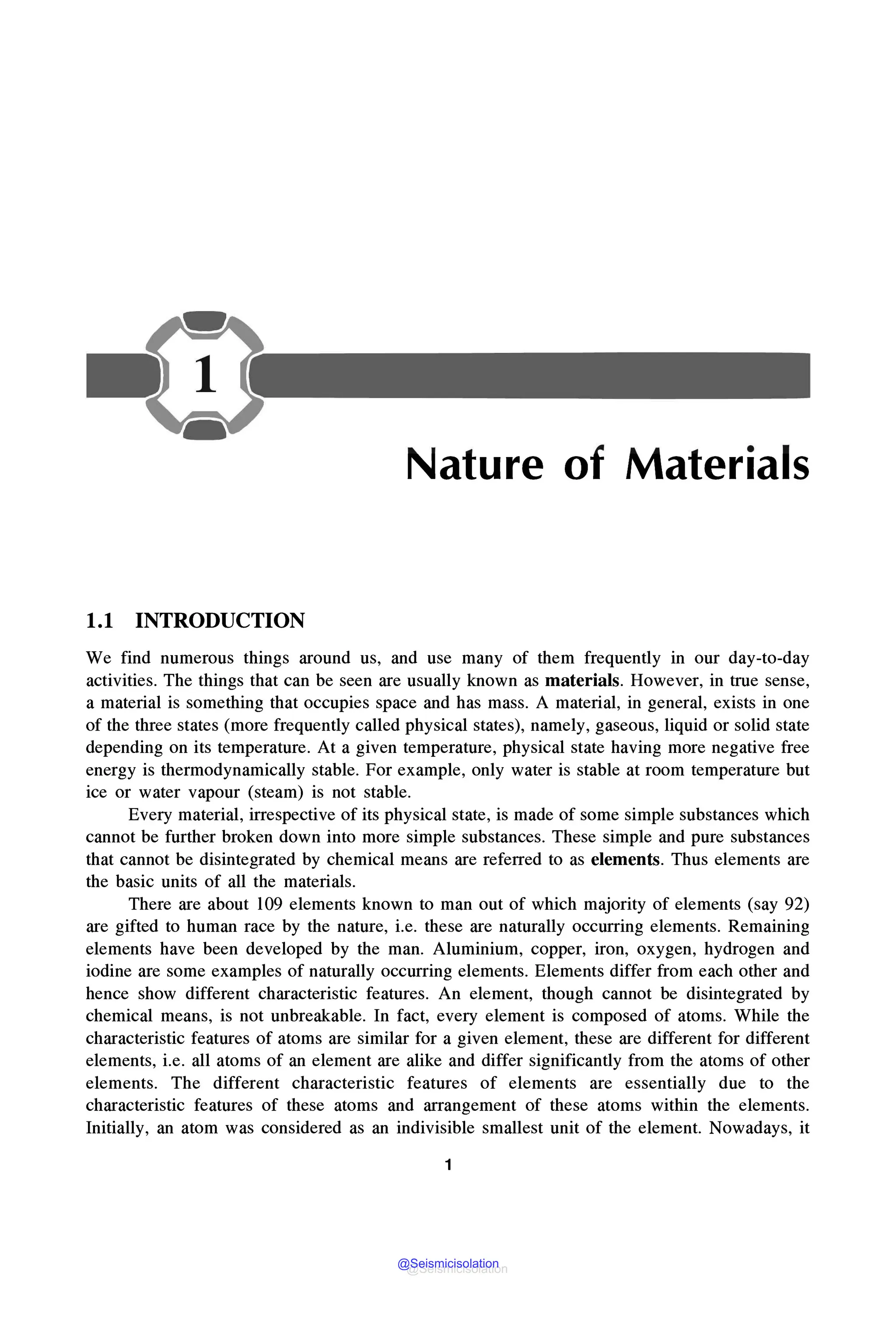 Nature of Materials
1.1 INTRODUCTION
We find numerous things around us, and use many of them frequently in our day-to-day
activities. The things that can be seen are usually known as materials. However, in true sense,
a material is something that occupies space and has mass. A material, in general, exists in one
of the three states (more frequently called physical states), namely, gaseous, liquid or solid state
depending on its temperature. At a given temperature, physical state having more negative free
energy is thermodynamically stable. For example, only water is stable at room temperature but
ice or water vapour (steam) is not stable.
Every material, irrespective of its physical state, is made of some simple substances which
cannot be further broken down into more simple substances. These simple and pure substances
that cannot be disintegrated by chemical means are referred to as elements. Thus elements are
the basic units of all the materials.
There are about l09 elements known to man out of which majority of elements (say 92)
are gifted to human race by the nature, i.e. these are naturally occurring elements. Remaining
elements have been developed by the man. Aluminium, copper, iron, oxygen, hydrogen and
iodine are some examples of naturally occurring elements. Elements differ from each other and
hence show different characteristic features. An element, though cannot be disintegrated by
chemical means, is not unbreakable. In fact, every element is composed of atoms. While the
characteristic features of atoms are similar for a given element, these are different for different
elements, i.e. all atoms of an element are alike and differ significantly from the atoms of other
elements. The different characteristic features of elements are essentially due to the
characteristic features of these atoms and arrangement of these atoms within the elements.
Initially, an atom was considered as an indivisible smallest unit of the element. Nowadays, it
1
@Seismicisolation
@Seismicisolation
 