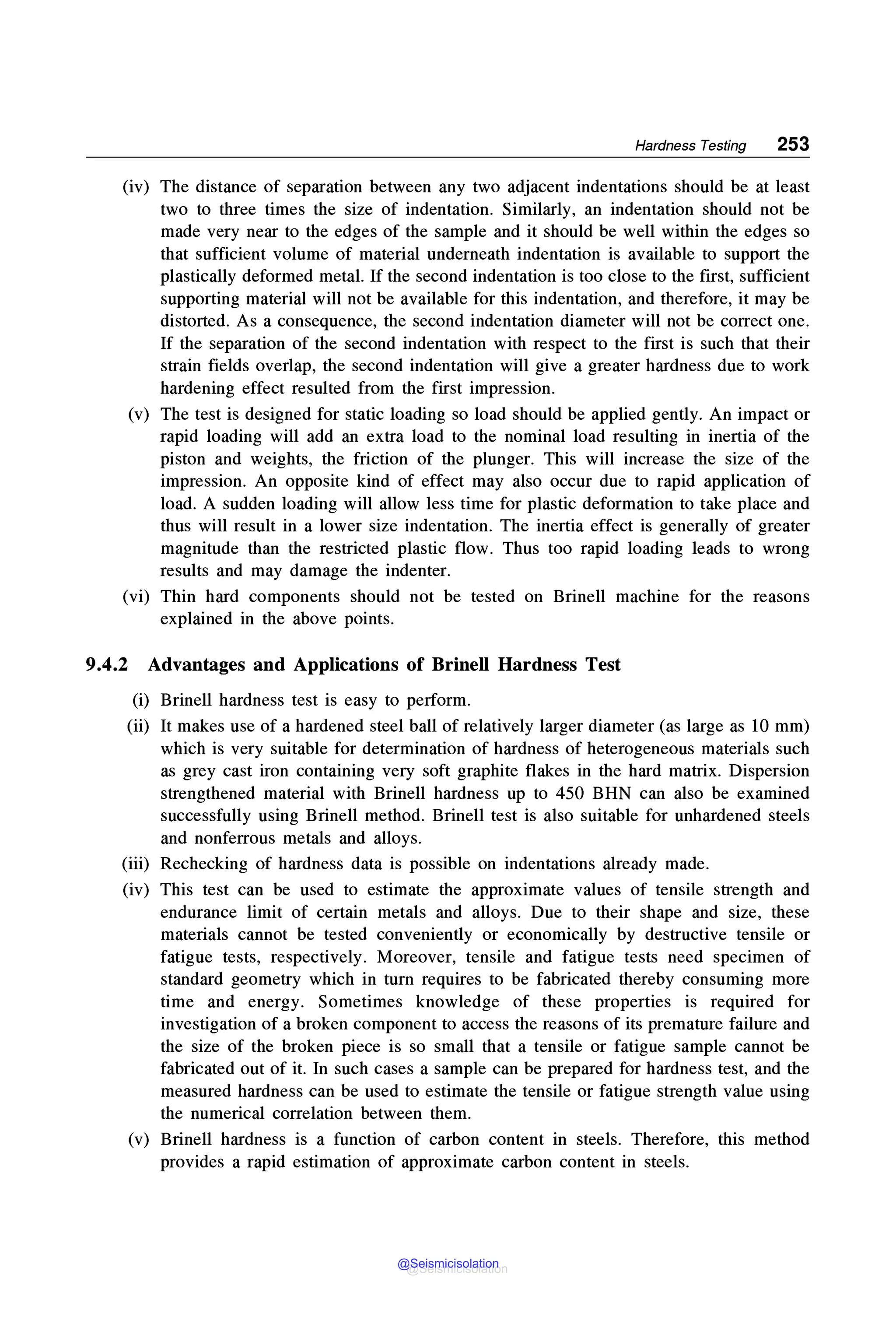 Hardness Testing 253
(iv) The distance of separation between any two adjacent indentations should be at least
two to three times the size of indentation. Similarly, an indentation should not be
made very near to the edges of the sample and it should be well within the edges so
that sufficient volume of material underneath indentation is available to support the
plastically deformed metal. If the second indentation is too close to the first, sufficient
supporting material will not be available for this indentation, and therefore, it may be
distorted. As a consequence, the second indentation diameter will not be correct one.
If the separation of the second indentation with respect to the first is such that their
strain fields overlap, the second indentation will give a greater hardness due to work
hardening effect resulted from the first impression.
(v) The test is designed for static loading so load should be applied gently. An impact or
rapid loading will add an extra load to the nominal load resulting in inertia of the
piston and weights, the friction of the plunger. This will increase the size of the
impression. An opposite kind of effect may also occur due to rapid application of
load. A sudden loading will allow less time for plastic deformation to take place and
thus will result in a lower size indentation. The inertia effect is generally of greater
magnitude than the restricted plastic flow. Thus too rapid loading leads to wrong
results and may damage the indenter.
(vi) Thin hard components should not be tested on Brinell machine for the reasons
explained in the above points.
9.4.2 Advantages and Applications of Brinell Hardness Test
(i) Brinell hardness test is easy to perform.
(ii) It makes use of a hardened steel ball of relatively larger diameter (as large as 10 mm)
which is very suitable for determination of hardness of heterogeneous materials such
as grey cast iron containing very soft graphite flakes in the hard matrix. Dispersion
strengthened material with Brinell hardness up to 450 BHN can also be examined
successfully using Brinell method. Brinell test is also suitable for unhardened steels
and nonferrous metals and alloys.
(iii) Rechecking of hardness data is possible on indentations already made.
(iv) This test can be used to estimate the approximate values of tensile strength and
endurance limit of certain metals and alloys. Due to their shape and size, these
materials cannot be tested conveniently or economically by destructive tensile or
fatigue tests, respectively. Moreover, tensile and fatigue tests need specimen of
standard geometry which in turn requires to be fabricated thereby consuming more
time and energy. Sometimes knowledge of these properties is required for
investigation of a broken component to access the reasons of its premature failure and
the size of the broken piece is so small that a tensile or fatigue sample cannot be
fabricated out of it. In such cases a sample can be prepared for hardness test, and the
measured hardness can be used to estimate the tensile or fatigue strength value using
the numerical correlation between them.
(v) Brinell hardness is a function of carbon content in steels. Therefore, this method
provides a rapid estimation of approximate carbon content in steels.
@Seismicisolation
@Seismicisolation
 