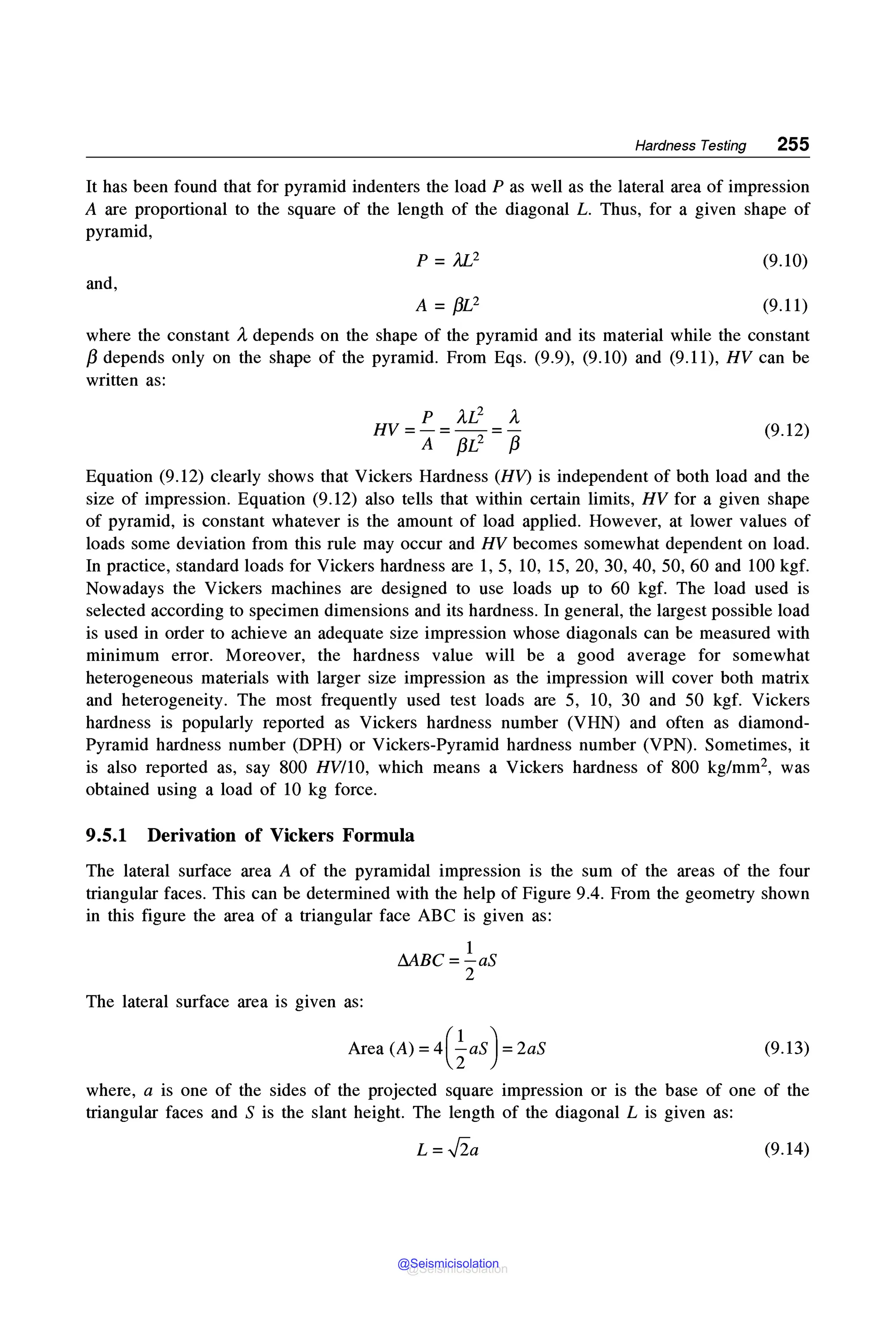 Hardness Testing 255
It has been found that for pyramid indenters the load P as well as the lateral area of impression
A are proportional to the square of the length of the diagonal L. Thus, for a given shape of
pyramid,
and,
P = Ji.I}
A= f3L2
(9.10)
(9.11)
where the constant )., depends on the shape of the pyramid and its material while the constant
/3 depends only on the shape of the pyramid. From Eqs. (9.9), (9.10) and (9.11), HV can be
written as:
HV = p = ).,L2 = ).,
A f3L2 /3
(9.12)
Equation (9.12) clearly shows that Vickers Hardness (HV) is independent of both load and the
size of impression. Equation (9.12) also tells that within certain limits, HV for a given shape
of pyramid, is constant whatever is the amount of load applied. However, at lower values of
loads some deviation from this rule may occur and HV becomes somewhat dependent on load.
In practice, standard loads for Vickers hardness are 1, 5, 10, 15, 20, 30, 40, 50, 60 and 100 kgf.
Nowadays the Vickers machines are designed to use loads up to 60 kgf. The load used is
selected according to specimen dimensions and its hardness. In general, the largest possible load
is used in order to achieve an adequate size impression whose diagonals can be measured with
minimum error. Moreover, the hardness value will be a good average for somewhat
heterogeneous materials with larger size impression as the impression will cover both matrix
and heterogeneity. The most frequently used test loads are 5, 10, 30 and 50 kgf. Vickers
hardness is popularly reported as Vickers hardness number (VHN) and often as diamond-
Pyramid hardness number (DPH) or Vickers-Pyramid hardness number (VPN). Sometimes, it
is also reported as, say 800 HV/10, which means a Vickers hardness of 800 kg/mm2, was
obtained using a load of 10 kg force.
9.5.1 Derivation of Vickers Formula
The lateral surface area A of the pyramidal impression is the sum of the areas of the four
triangular faces. This can be determined with the help of Figure 9.4. From the geometry shown
in this figure the area of a triangular face ABC is given as:
The lateral surface area is given as:
1
MBC=-aS
2
Area (A)= 4(½as)= 2aS (9.13)
where, a is one of the sides of the projected square impression or is the base of one of the
triangular faces and S is the slant height. The length of the diagonal L is given as:
L= ✓
2a (9.14)
@Seismicisolation
@Seismicisolation
 