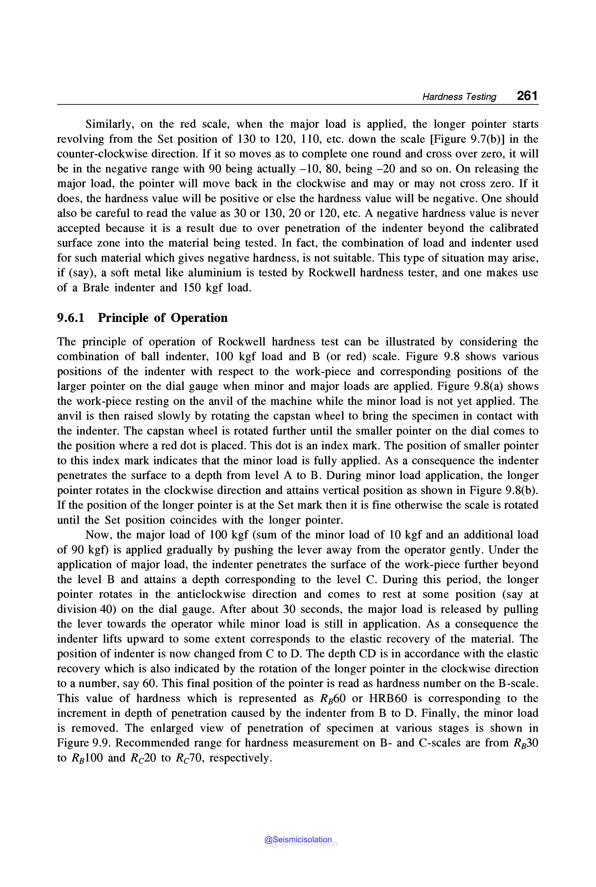 Hardness Testing 261
Similarly, on the red scale, when the major load is applied, the longer pointer starts
revolving from the Set position of 130 to 120, 110, etc. down the scale [Figure 9.7(b)] in the
counter-clockwise direction. If it so moves as to complete one round and cross over zero, it will
be in the negative range with 90 being actually -10, 80, being -20 and so on. On releasing the
major load, the pointer will move back in the clockwise and may or may not cross zero. If it
does, the hardness value will be positive or else the hardness value will be negative. One should
also be careful to read the value as 30 or 130, 20 or 120, etc. A negative hardness value is never
accepted because it is a result due to over penetration of the indenter beyond the calibrated
surface zone into the material being tested. In fact, the combination of load and indenter used
for such material which gives negative hardness, is not suitable. This type of situation may arise,
if (say), a soft metal like aluminium is tested by Rockwell hardness tester, and one makes use
of a Brale indenter and 150 kgf load.
9.6.1 Principle of Operation
The principle of operation of Rockwell hardness test can be illustrated by considering the
combination of ball indenter, 100 kgf load and B (or red) scale. Figure 9.8 shows various
positions of the indenter with respect to the work-piece and corresponding positions of the
larger pointer on the dial gauge when minor and major loads are applied. Figure 9.8(a) shows
the work-piece resting on the anvil of the machine while the minor load is not yet applied. The
anvil is then raised slowly by rotating the capstan wheel to bring the specimen in contact with
the indenter. The capstan wheel is rotated further until the smaller pointer on the dial comes to
the position where a red dot is placed. This dot is an index mark. The position of smaller pointer
to this index mark indicates that the minor load is fully applied. As a consequence the indenter
penetrates the surface to a depth from level A to B. During minor load application, the longer
pointer rotates in the clockwise direction and attains vertical position as shown in Figure 9.8(b).
If the position of the longer pointer is at the Set mark then it is fine otherwise the scale is rotated
until the Set position coincides with the longer pointer.
Now, the major load of 100 kgf (sum of the minor load of 10 kgf and an additional load
of 90 kgf) is applied gradually by pushing the lever away from the operator gently. Under the
application of major load, the indenter penetrates the surface of the work-piece further beyond
the level B and attains a depth corresponding to the level C. During this period, the longer
pointer rotates in the anticlockwise direction and comes to rest at some position (say at
division 40) on the dial gauge. After about 30 seconds, the major load is released by pulling
the lever towards the operator while minor load is still in application. As a consequence the
indenter lifts upward to some extent corresponds to the elastic recovery of the material. The
position of indenter is now changed from C to D. The depth CD is in accordance with the elastic
recovery which is also indicated by the rotation of the longer pointer in the clockwise direction
to a number, say 60. This final position of the pointer is read as hardness number on the B-scale.
This value of hardness which is represented as RB60 or HRB60 is corresponding to the
increment in depth of penetration caused by the indenter from B to D. Finally, the minor load
is removed. The enlarged view of penetration of specimen at various stages is shown in
Figure 9.9. Recommended range for hardness measurement on B- and C-scales are from RB30
to RBlO0 and Rc20 to Rc10, respectively.
@Seismicisolation
@Seismicisolation
 