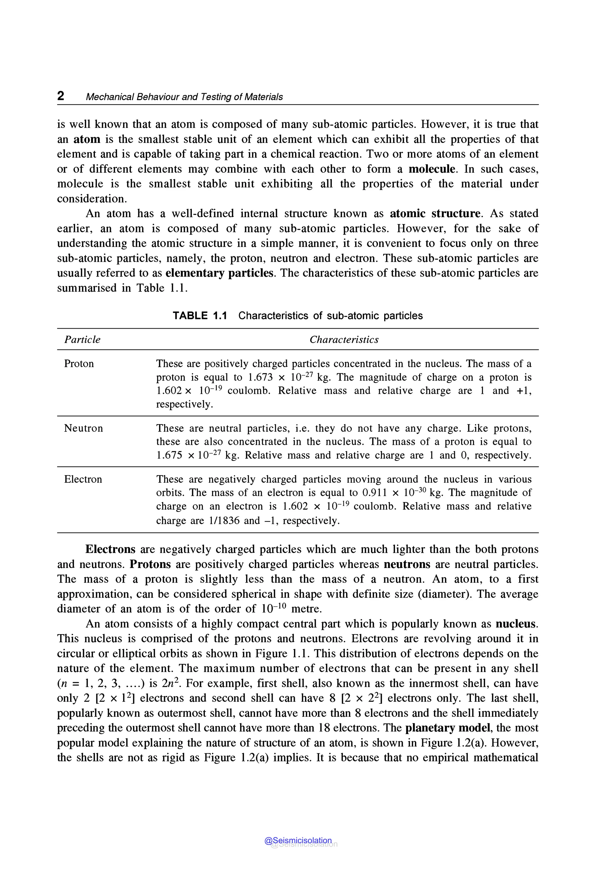 2 Mechanical Behaviour and Testing of Materials
is well known that an atom is composed of many sub-atomic particles. However, it is true that
an atom is the smallest stable unit of an element which can exhibit all the properties of that
element and is capable of taking part in a chemical reaction. Two or more atoms of an element
or of different elements may combine with each other to form a molecule. In such cases,
molecule is the smallest stable unit exhibiting all the properties of the material under
consideration.
An atom has a well-defined internal structure known as atomic structure. As stated
earlier, an atom is composed of many sub-atomic particles. However, for the sake of
understanding the atomic structure in a simple manner, it is convenient to focus only on three
sub-atomic particles, namely, the proton, neutron and electron. These sub-atomic particles are
usually referred to as elementary particles. The characteristics of these sub-atomic particles are
summarised in Table 1.1.
Particle
Proton
Neutron
Electron
TABLE 1.1 Characteristics of sub-atomic particles
Characteristics
These are positively charged particles concentrated in the nucleus. The mass of a
proton is equal to 1.673 x 10-27 kg. The magnitude of charge on a proton is
1.602 x 10-19 coulomb. Relative mass and relative charge are 1 and +1,
respectively.
These are neutral particles, i.e. they do not have any charge. Like protons,
these are also concentrated in the nucleus. The mass of a proton is equal to
1.675 x 10-27 kg. Relative mass and relative charge are 1 and 0, respectively.
These are negatively charged particles moving around the nucleus in various
orbits. The mass of an electron is equal to 0.911 x 10-30 kg. The magnitude of
charge on an electron is 1.602 x 10-19 coulomb. Relative mass and relative
charge are 1/1836 and -1, respectively.
Electrons are negatively charged particles which are much lighter than the both protons
and neutrons. Protons are positively charged particles whereas neutrons are neutral particles.
The mass of a proton is slightly less than the mass of a neutron. An atom, to a first
approximation, can be considered spherical in shape with definite size (diameter). The average
diameter of an atom is of the order of 10-10 metre.
An atom consists of a highly compact central part which is popularly known as nucleus.
This nucleus is comprised of the protons and neutrons. Electrons are revolving around it in
circular or elliptical orbits as shown in Figure 1.1. This distribution of electrons depends on the
nature of the element. The maximum number of electrons that can be present in any shell
(n = 1, 2, 3, ....) is 2n2• For example, first shell, also known as the innermost shell, can have
only 2 [2 x 121electrons and second shell can have 8 [2 x 221electrons only. The last shell,
popularly known as outermost shell, cannot have more than 8 electrons and the shell immediately
preceding the outermost shell cannot have more than 18 electrons. The planetary model, the most
popular model explaining the nature of structure of an atom, is shown in Figure l.2(a). However,
the shells are not as rigid as Figure l.2(a) implies. It is because that no empirical mathematical
@Seismicisolation
@Seismicisolation
 