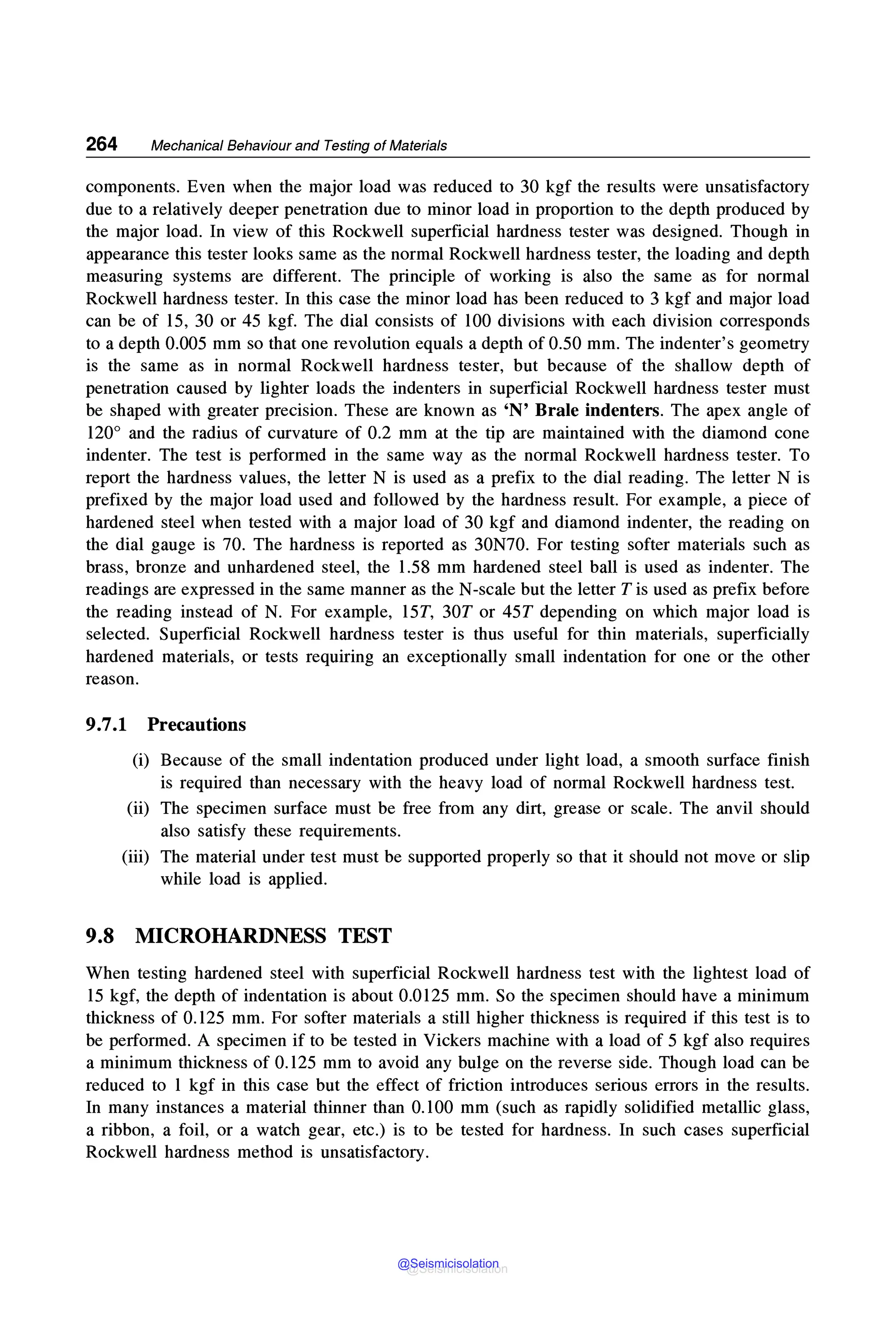 264 Mechanical Behaviour and Testing of Materials
components. Even when the major load was reduced to 30 kgf the results were unsatisfactory
due to a relatively deeper penetration due to minor load in proportion to the depth produced by
the major load. In view of this Rockwell superficial hardness tester was designed. Though in
appearance this tester looks same as the normal Rockwell hardness tester, the loading and depth
measuring systems are different. The principle of working is also the same as for normal
Rockwell hardness tester. In this case the minor load has been reduced to 3 kgf and major load
can be of 15, 30 or 45 kgf. The dial consists of 100 divisions with each division corresponds
to a depth 0.005 mm so that one revolution equals a depth of 0.50 mm. The indenter's geometry
is the same as in normal Rockwell hardness tester, but because of the shallow depth of
penetration caused by lighter loads the indenters in superficial Rockwell hardness tester must
be shaped with greater precision. These are known as 'N' Brale indenters. The apex angle of
120° and the radius of curvature of 0.2 mm at the tip are maintained with the diamond cone
indenter. The test is performed in the same way as the normal Rockwell hardness tester. To
report the hardness values, the letter N is used as a prefix to the dial reading. The letter N is
prefixed by the major load used and followed by the hardness result. For example, a piece of
hardened steel when tested with a major load of 30 kgf and diamond indenter, the reading on
the dial gauge is 70. The hardness is reported as 30N70. For testing softer materials such as
brass, bronze and unhardened steel, the 1.58 mm hardened steel ball is used as indenter. The
readings are expressed in the same manner as the N-scale but the letter Tis used as prefix before
the reading instead of N. For example, 15T, 30T or 45T depending on which major load is
selected. Superficial Rockwell hardness tester is thus useful for thin materials, superficially
hardened materials, or tests requiring an exceptionally small indentation for one or the other
reason.
9.7.1 Precautions
(i) Because of the small indentation produced under light load, a smooth surface finish
is required than necessary with the heavy load of normal Rockwell hardness test.
(ii) The specimen surface must be free from any dirt, grease or scale. The anvil should
also satisfy these requirements.
(iii) The material under test must be supported properly so that it should not move or slip
while load is applied.
9.8 MICROHARDNESS TEST
When testing hardened steel with superficial Rockwell hardness test with the lightest load of
15 kgf, the depth of indentation is about 0.0125 mm. So the specimen should have a minimum
thickness of 0.125 mm. For softer materials a still higher thickness is required if this test is to
be performed. A specimen if to be tested in Vickers machine with a load of 5 kgf also requires
a minimum thickness of 0.125 mm to avoid any bulge on the reverse side. Though load can be
reduced to 1 kgf in this case but the effect of friction introduces serious errors in the results.
In many instances a material thinner than 0.100 mm (such as rapidly solidified metallic glass,
a ribbon, a foil, or a watch gear, etc.) is to be tested for hardness. In such cases superficial
Rockwell hardness method is unsatisfactory.
@Seismicisolation
@Seismicisolation
 
