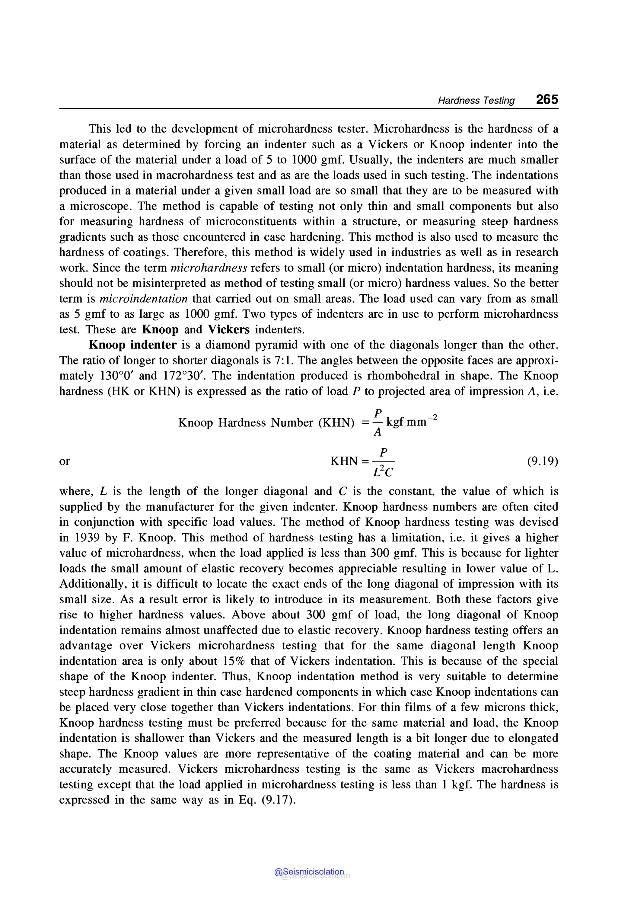 Hardness Testing 265
This led to the development of microhardness tester. Microhardness is the hardness of a
material as determined by forcing an indenter such as a Vickers or Knoop indenter into the
surface of the material under a load of 5 to 1000 gmf. Usually, the indenters are much smaller
than those used in macrohardness test and as are the loads used in such testing. The indentations
produced in a material under a given small load are so small that they are to be measured with
a microscope. The method is capable of testing not only thin and small components but also
for measuring hardness of microconstituents within a structure, or measuring steep hardness
gradients such as those encountered in case hardening. This method is also used to measure the
hardness of coatings. Therefore, this method is widely used in industries as well as in research
work. Since the term microhardness refers to small (or micro) indentation hardness, its meaning
should not be misinterpreted as method of testing small (or micro) hardness values. So the better
term is microindentation that carried out on small areas. The load used can vary from as small
as 5 gmf to as large as 1000 gmf. Two types of indenters are in use to perform microhardness
test. These are Knoop and Vickers indenters.
Knoop indenter is a diamond pyramid with one of the diagonals longer than the other.
The ratio of longer to shorter diagonals is 7:1. The angles between the opposite faces are approxi-
mately 130°0' and 172°30'. The indentation produced is rhombohedral in shape. The Knoop
hardness (HK or KHN) is expressed as the ratio of load P to projected area of impression A, i.e.
or
p
Knoop Hardness Number (KHN) = - kgf mm-2
A
p
KHN=-
L2C
(9.19)
where, L is the length of the longer diagonal and C is the constant, the value of which is
supplied by the manufacturer for the given indenter. Knoop hardness numbers are often cited
in conjunction with specific load values. The method of Knoop hardness testing was devised
in 1939 by F. Knoop. This method of hardness testing has a limitation, i.e. it gives a higher
value of microhardness, when the load applied is less than 300 gmf. This is because for lighter
loads the small amount of elastic recovery becomes appreciable resulting in lower value of L.
Additionally, it is difficult to locate the exact ends of the long diagonal of impression with its
small size. As a result error is likely to introduce in its measurement. Both these factors give
rise to higher hardness values. Above about 300 gmf of load, the long diagonal of Knoop
indentation remains almost unaffected due to elastic recovery. Knoop hardness testing offers an
advantage over Vickers microhardness testing that for the same diagonal length Knoop
indentation area is only about 15% that of Vickers indentation. This is because of the special
shape of the Knoop indenter. Thus, Knoop indentation method is very suitable to determine
steep hardness gradient in thin case hardened components in which case Knoop indentations can
be placed very close together than Vickers indentations. For thin films of a few microns thick,
Knoop hardness testing must be preferred because for the same material and load, the Knoop
indentation is shallower than Vickers and the measured length is a bit longer due to elongated
shape. The Knoop values are more representative of the coating material and can be more
accurately measured. Vickers microhardness testing is the same as Vickers macrohardness
testing except that the load applied in microhardness testing is less than 1 kgf. The hardness is
expressed in the same way as in Eq. (9.17).
@Seismicisolation
@Seismicisolation
 