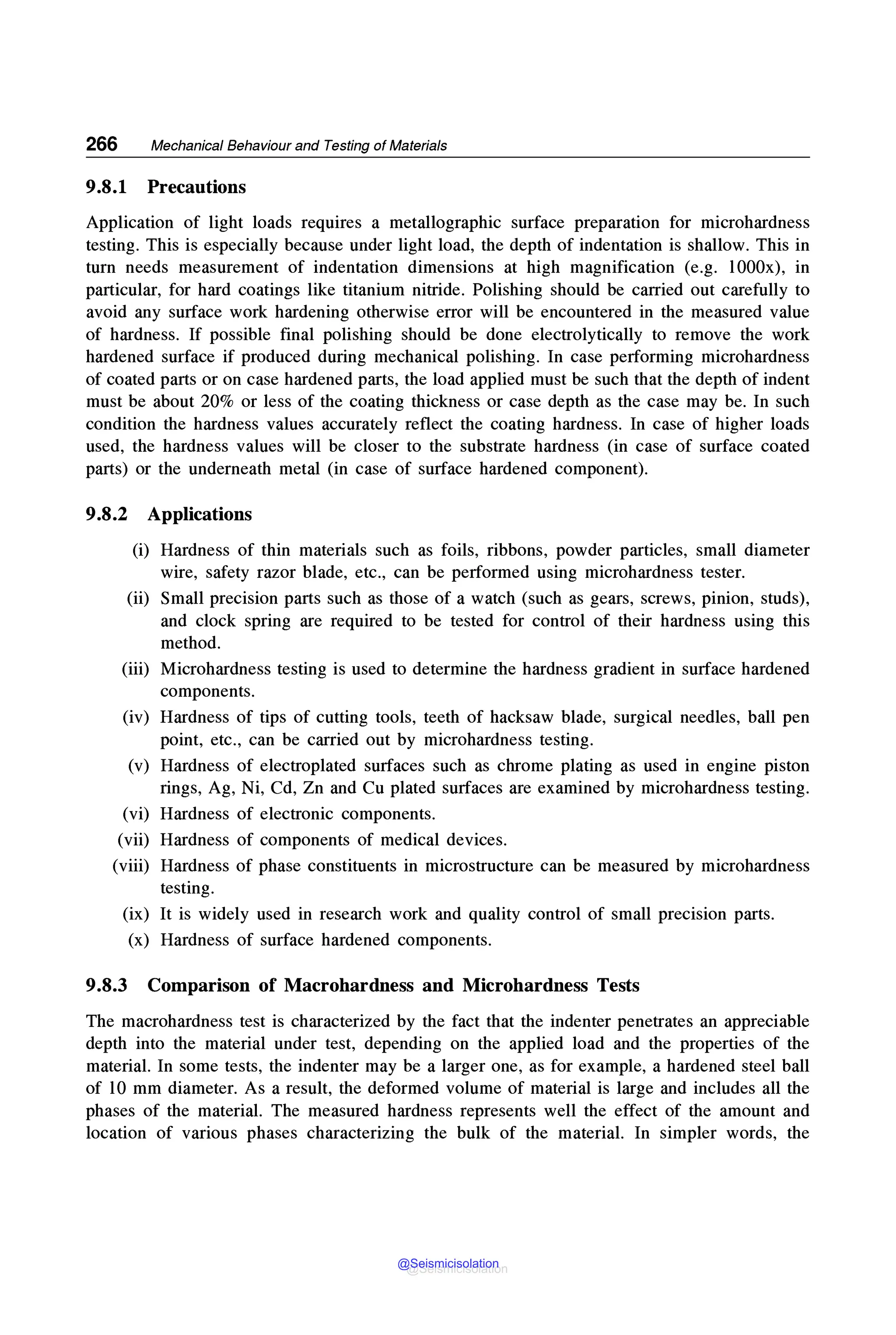 266 Mechanical Behaviour and Testing of Materials
9.8.1 Precautions
Application of light loads requires a metallographic surface preparation for microhardness
testing. This is especially because under light load, the depth of indentation is shallow. This in
turn needs measurement of indentation dimensions at high magnification (e.g. l000x), in
particular, for hard coatings like titanium nitride. Polishing should be carried out carefully to
avoid any surface work hardening otherwise error will be encountered in the measured value
of hardness. If possible final polishing should be done electrolytically to remove the work
hardened surface if produced during mechanical polishing. In case performing microhardness
of coated parts or on case hardened parts, the load applied must be such that the depth of indent
must be about 20% or less of the coating thickness or case depth as the case may be. In such
condition the hardness values accurately reflect the coating hardness. In case of higher loads
used, the hardness values will be closer to the substrate hardness (in case of surface coated
parts) or the underneath metal (in case of surface hardened component).
9.8.2 Applications
(i) Hardness of thin materials such as foils, ribbons, powder particles, small diameter
wire, safety razor blade, etc., can be performed using microhardness tester.
(ii) Small precision parts such as those of a watch (such as gears, screws, pinion, studs),
and clock spring are required to be tested for control of their hardness using this
method.
(iii) Microhardness testing is used to determine the hardness gradient in surface hardened
components.
(iv) Hardness of tips of cutting tools, teeth of hacksaw blade, surgical needles, ball pen
point, etc., can be carried out by microhardness testing.
(v) Hardness of electroplated surfaces such as chrome plating as used in engine piston
rings, Ag, Ni, Cd, Zn and Cu plated surfaces are examined by microhardness testing.
(vi) Hardness of electronic components.
(vii) Hardness of components of medical devices.
(viii) Hardness of phase constituents in microstructure can be measured by microhardness
testing.
(ix) It is widely used in research work and quality control of small precision parts.
(x) Hardness of surface hardened components.
9.8.3 Comparison of Macrohardness and Microhardness Tests
The macrohardness test is characterized by the fact that the indenter penetrates an appreciable
depth into the material under test, depending on the applied load and the properties of the
material. In some tests, the indenter may be a larger one, as for example, a hardened steel ball
of 10 mm diameter. As a result, the deformed volume of material is large and includes all the
phases of the material. The measured hardness represents well the effect of the amount and
location of various phases characterizing the bulk of the material. In simpler words, the
@Seismicisolation
@Seismicisolation
 