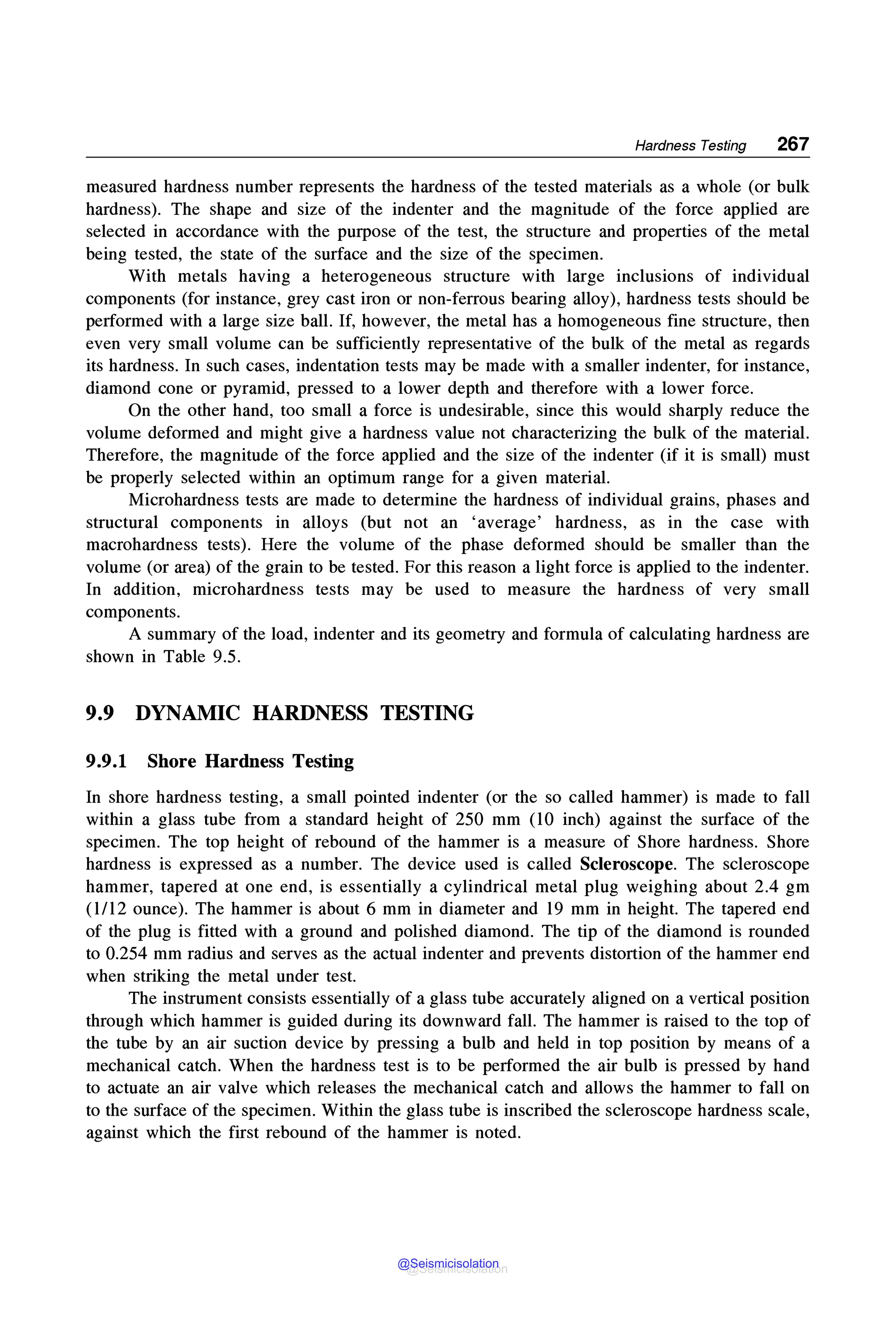 Hardness Testing 267
measured hardness number represents the hardness of the tested materials as a whole (or bulk
hardness). The shape and size of the indenter and the magnitude of the force applied are
selected in accordance with the purpose of the test, the structure and properties of the metal
being tested, the state of the surface and the size of the specimen.
With metals having a heterogeneous structure with large inclusions of individual
components (for instance, grey cast iron or non-ferrous bearing alloy), hardness tests should be
performed with a large size ball. If, however, the metal has a homogeneous fine structure, then
even very small volume can be sufficiently representative of the bulk of the metal as regards
its hardness. In such cases, indentation tests may be made with a smaller indenter, for instance,
diamond cone or pyramid, pressed to a lower depth and therefore with a lower force.
On the other hand, too small a force is undesirable, since this would sharply reduce the
volume deformed and might give a hardness value not characterizing the bulk of the material.
Therefore, the magnitude of the force applied and the size of the indenter (if it is small) must
be properly selected within an optimum range for a given material.
Microhardness tests are made to determine the hardness of individual grains, phases and
structural components in alloys (but not an 'average' hardness, as in the case with
macrohardness tests). Here the volume of the phase deformed should be smaller than the
volume (or area) of the grain to be tested. For this reason a light force is applied to the indenter.
In addition, microhardness tests may be used to measure the hardness of very small
components.
A summary of the load, indenter and its geometry and formula of calculating hardness are
shown in Table 9.5.
9.9 DYNAMIC HARDNESS TESTING
9.9.1 Shore Hardness Testing
In shore hardness testing, a small pointed indenter (or the so called hammer) is made to fall
within a glass tube from a standard height of 250 mm (10 inch) against the surface of the
specimen. The top height of rebound of the hammer is a measure of Shore hardness. Shore
hardness is expressed as a number. The device used is called Scleroscope. The scleroscope
hammer, tapered at one end, is essentially a cylindrical metal plug weighing about 2.4 gm
(1/12 ounce). The hammer is about 6 mm in diameter and 19 mm in height. The tapered end
of the plug is fitted with a ground and polished diamond. The tip of the diamond is rounded
to 0.254 mm radius and serves as the actual indenter and prevents distortion of the hammer end
when striking the metal under test.
The instrument consists essentially of a glass tube accurately aligned on a vertical position
through which hammer is guided during its downward fall. The hammer is raised to the top of
the tube by an air suction device by pressing a bulb and held in top position by means of a
mechanical catch. When the hardness test is to be performed the air bulb is pressed by hand
to actuate an air valve which releases the mechanical catch and allows the hammer to fall on
to the surface of the specimen. Within the glass tube is inscribed the scleroscope hardness scale,
against which the first rebound of the hammer is noted.
@Seismicisolation
@Seismicisolation
 