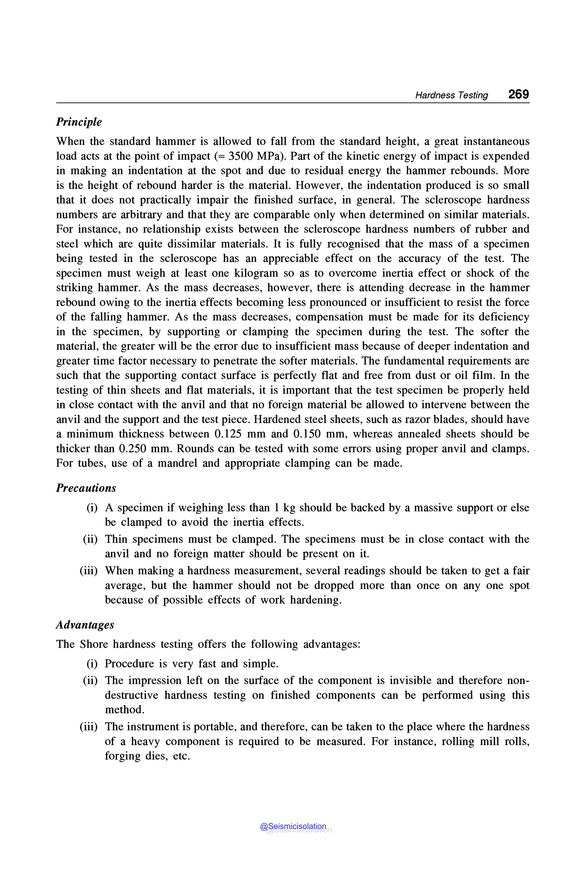 Hardness Testing 269
Principle
When the standard hammer is allowed to fall from the standard height, a great instantaneous
load acts at the point of impact("" 3500 MPa). Part of the kinetic energy of impact is expended
in making an indentation at the spot and due to residual energy the hammer rebounds. More
is the height of rebound harder is the material. However, the indentation produced is so small
that it does not practically impair the finished surface, in general. The scleroscope hardness
numbers are arbitrary and that they are comparable only when determined on similar materials.
For instance, no relationship exists between the scleroscope hardness numbers of rubber and
steel which are quite dissimilar materials. It is fully recognised that the mass of a specimen
being tested in the scleroscope has an appreciable effect on the accuracy of the test. The
specimen must weigh at least one kilogram so as to overcome inertia effect or shock of the
striking hammer. As the mass decreases, however, there is attending decrease in the hammer
rebound owing to the inertia effects becoming less pronounced or insufficient to resist the force
of the falling hammer. As the mass decreases, compensation must be made for its deficiency
in the specimen, by supporting or clamping the specimen during the test. The softer the
material, the greater will be the error due to insufficient mass because of deeper indentation and
greater time factor necessary to penetrate the softer materials. The fundamental requirements are
such that the supporting contact surface is perfectly flat and free from dust or oil film. In the
testing of thin sheets and flat materials, it is important that the test specimen be properly held
in close contact with the anvil and that no foreign material be allowed to intervene between the
anvil and the support and the test piece. Hardened steel sheets, such as razor blades, should have
a minimum thickness between 0.125 mm and 0.150 mm, whereas annealed sheets should be
thicker than 0.250 mm. Rounds can be tested with some errors using proper anvil and clamps.
For tubes, use of a mandrel and appropriate clamping can be made.
Precautions
(i) A specimen if weighing less than 1 kg should be backed by a massive support or else
be clamped to avoid the inertia effects.
(ii) Thin specimens must be clamped. The specimens must be in close contact with the
anvil and no foreign matter should be present on it.
(iii) When making a hardness measurement, several readings should be taken to get a fair
average, but the hammer should not be dropped more than once on any one spot
because of possible effects of work hardening.
Advantages
The Shore hardness testing offers the following advantages:
(i) Procedure is very fast and simple.
(ii) The impression left on the surface of the component is invisible and therefore non-
destructive hardness testing on finished components can be performed using this
method.
(iii) The instrument is portable, and therefore, can be taken to the place where the hardness
of a heavy component is required to be measured. For instance, rolling mill rolls,
forging dies, etc.
@Seismicisolation
@Seismicisolation
 