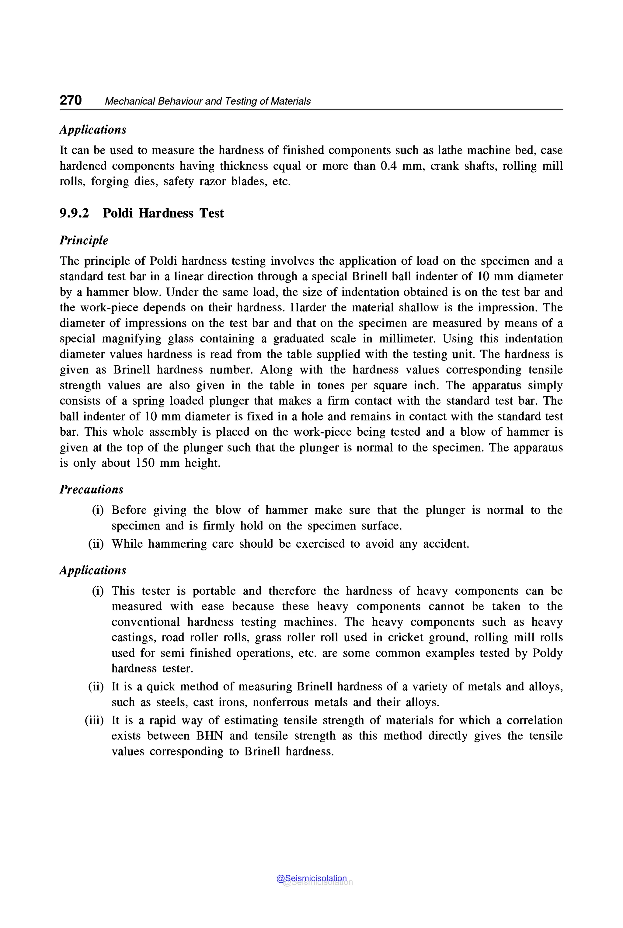 270 Mechanical Behaviour and Testing of Materials
Applications
It can be used to measure the hardness of finished components such as lathe machine bed, case
hardened components having thickness equal or more than 0.4 mm, crank shafts, rolling mill
rolls, forging dies, safety razor blades, etc.
9.9.2 Poldi Hardness Test
Principle
The principle of Poldi hardness testing involves the application of load on the specimen and a
standard test bar in a linear direction through a special Brinell ball indenter of 10 mm diameter
by a hammer blow. Under the same load, the size of indentation obtained is on the test bar and
the work-piece depends on their hardness. Harder the material shallow is the impression. The
diameter of impressions on the test bar and that on the specimen are measured by means of a
special magnifying glass containing a graduated scale in millimeter. Using this indentation
diameter values hardness is read from the table supplied with the testing unit. The hardness is
given as Brinell hardness number. Along with the hardness values corresponding tensile
strength values are also given in the table in tones per square inch. The apparatus simply
consists of a spring loaded plunger that makes a firm contact with the standard test bar. The
ball indenter of 10 mm diameter is fixed in a hole and remains in contact with the standard test
bar. This whole assembly is placed on the work-piece being tested and a blow of hammer is
given at the top of the plunger such that the plunger is normal to the specimen. The apparatus
is only about 150 mm height.
Precautions
(i) Before g1vmg the blow of hammer make sure that the plunger is normal to the
specimen and is firmly hold on the specimen surface.
(ii) While hammering care should be exercised to avoid any accident.
Applications
(i) This tester is portable and therefore the hardness of heavy components can be
measured with ease because these heavy components cannot be taken to the
conventional hardness testing machines. The heavy components such as heavy
castings, road roller rolls, grass roller roll used in cricket ground, rolling mill rolls
used for semi finished operations, etc. are some common examples tested by Poldy
hardness tester.
(ii) It is a quick method of measuring Brinell hardness of a variety of metals and alloys,
such as steels, cast irons, nonferrous metals and their alloys.
(iii) It is a rapid way of estimating tensile strength of materials for which a correlation
exists between BHN and tensile strength as this method directly gives the tensile
values corresponding to Brinell hardness.
@Seismicisolation
@Seismicisolation
 