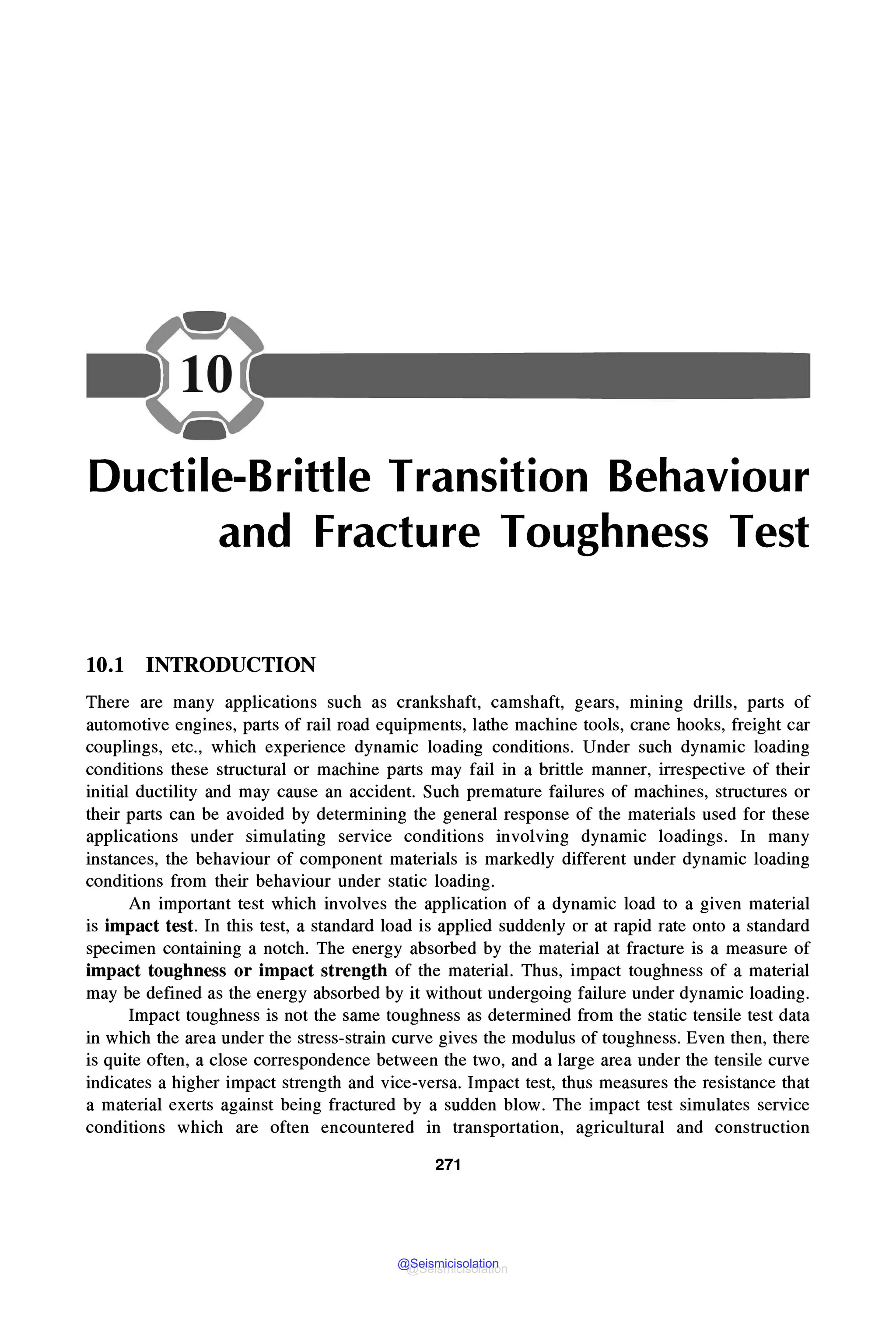 -
Ductile-Brittle Transition Behaviour
and Fracture Toughness Test
10.1 INTRODUCTION
There are many applications such as crankshaft, camshaft, gears, mmmg drills, parts of
automotive engines, parts of rail road equipments, lathe machine tools, crane hooks, freight car
couplings, etc., which experience dynamic loading conditions. Under such dynamic loading
conditions these structural or machine parts may fail in a brittle manner, irrespective of their
initial ductility and may cause an accident. Such premature failures of machines, structures or
their parts can be avoided by determining the general response of the materials used for these
applications under simulating service conditions involving dynamic loadings. In many
instances, the behaviour of component materials is markedly different under dynamic loading
conditions from their behaviour under static loading.
An important test which involves the application of a dynamic load to a given material
is impact test. In this test, a standard load is applied suddenly or at rapid rate onto a standard
specimen containing a notch. The energy absorbed by the material at fracture is a measure of
impact toughness or impact strength of the material. Thus, impact toughness of a material
may be defined as the energy absorbed by it without undergoing failure under dynamic loading.
Impact toughness is not the same toughness as determined from the static tensile test data
in which the area under the stress-strain curve gives the modulus of toughness. Even then, there
is quite often, a close correspondence between the two, and a large area under the tensile curve
indicates a higher impact strength and vice-versa. Impact test, thus measures the resistance that
a material exerts against being fractured by a sudden blow. The impact test simulates service
conditions which are often encountered in transportation, agricultural and construction
271
@Seismicisolation
@Seismicisolation
 