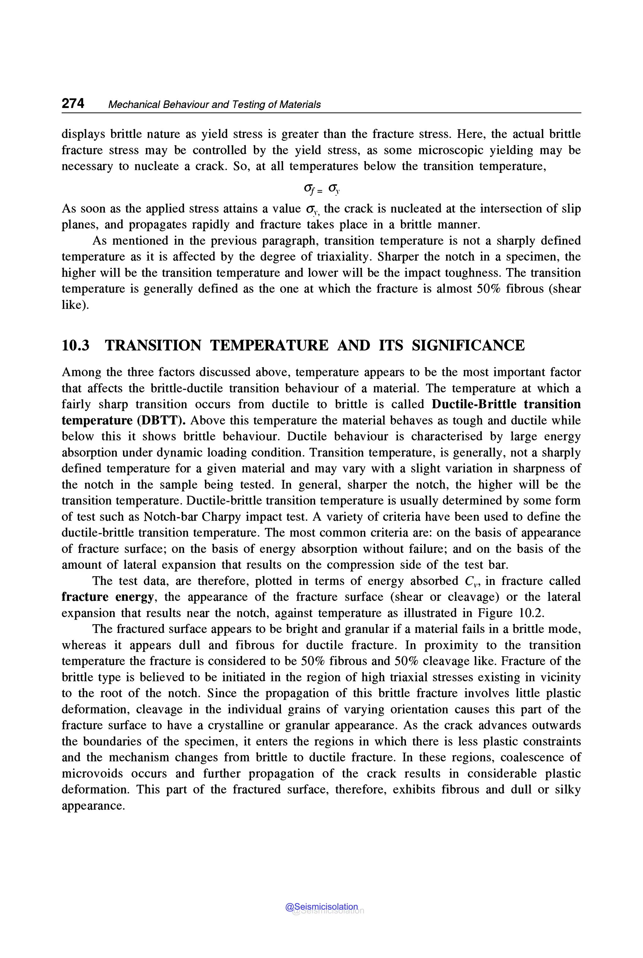 274 Mechanical Behaviour and Testing of Materials
displays brittle nature as yield stress is greater than the fracture stress. Here, the actual brittle
fracture stress may be controlled by the yield stress, as some microscopic yielding may be
necessary to nucleate a crack. So, at all temperatures below the transition temperature,
<If= O:v
As soon as the applied stress attains a value Oi, the crack is nucleated at the intersection of slip
planes, and propagates rapidly and fracture takes place in a brittle manner.
As mentioned in the previous paragraph, transition temperature is not a sharply defined
temperature as it is affected by the degree of triaxiality. Sharper the notch in a specimen, the
higher will be the transition temperature and lower will be the impact toughness. The transition
temperature is generally defined as the one at which the fracture is almost 50% fibrous (shear
like).
10.3 TRANSITION TEMPERATURE AND ITS SIGNIFICANCE
Among the three factors discussed above, temperature appears to be the most important factor
that affects the brittle-ductile transition behaviour of a material. The temperature at which a
fairly sharp transition occurs from ductile to brittle is called Ductile-Brittle transition
temperature (DBTT). Above this temperature the material behaves as tough and ductile while
below this it shows brittle behaviour. Ductile behaviour is characterised by large energy
absorption under dynamic loading condition. Transition temperature, is generally, not a sharply
defined temperature for a given material and may vary with a slight variation in sharpness of
the notch in the sample being tested. In general, sharper the notch, the higher will be the
transition temperature. Ductile-brittle transition temperature is usually determined by some form
of test such as Notch-bar Charpy impact test. A variety of criteria have been used to define the
ductile-brittle transition temperature. The most common criteria are: on the basis of appearance
of fracture surface; on the basis of energy absorption without failure; and on the basis of the
amount of lateral expansion that results on the compression side of the test bar.
The test data, are therefore, plotted in terms of energy absorbed Cv, in fracture called
fracture energy, the appearance of the fracture surface (shear or cleavage) or the lateral
expansion that results near the notch, against temperature as illustrated in Figure 10.2.
The fractured surface appears to be bright and granular if a material fails in a brittle mode,
whereas it appears dull and fibrous for ductile fracture. In proximity to the transition
temperature the fracture is considered to be 50% fibrous and 50% cleavage like. Fracture of the
brittle type is believed to be initiated in the region of high triaxial stresses existing in vicinity
to the root of the notch. Since the propagation of this brittle fracture involves little plastic
deformation, cleavage in the individual grains of varying orientation causes this part of the
fracture surface to have a crystalline or granular appearance. As the crack advances outwards
the boundaries of the specimen, it enters the regions in which there is less plastic constraints
and the mechanism changes from brittle to ductile fracture. In these regions, coalescence of
microvoids occurs and further propagation of the crack results in considerable plastic
deformation. This part of the fractured surface, therefore, exhibits fibrous and dull or silky
appearance.
@Seismicisolation
@Seismicisolation
 
