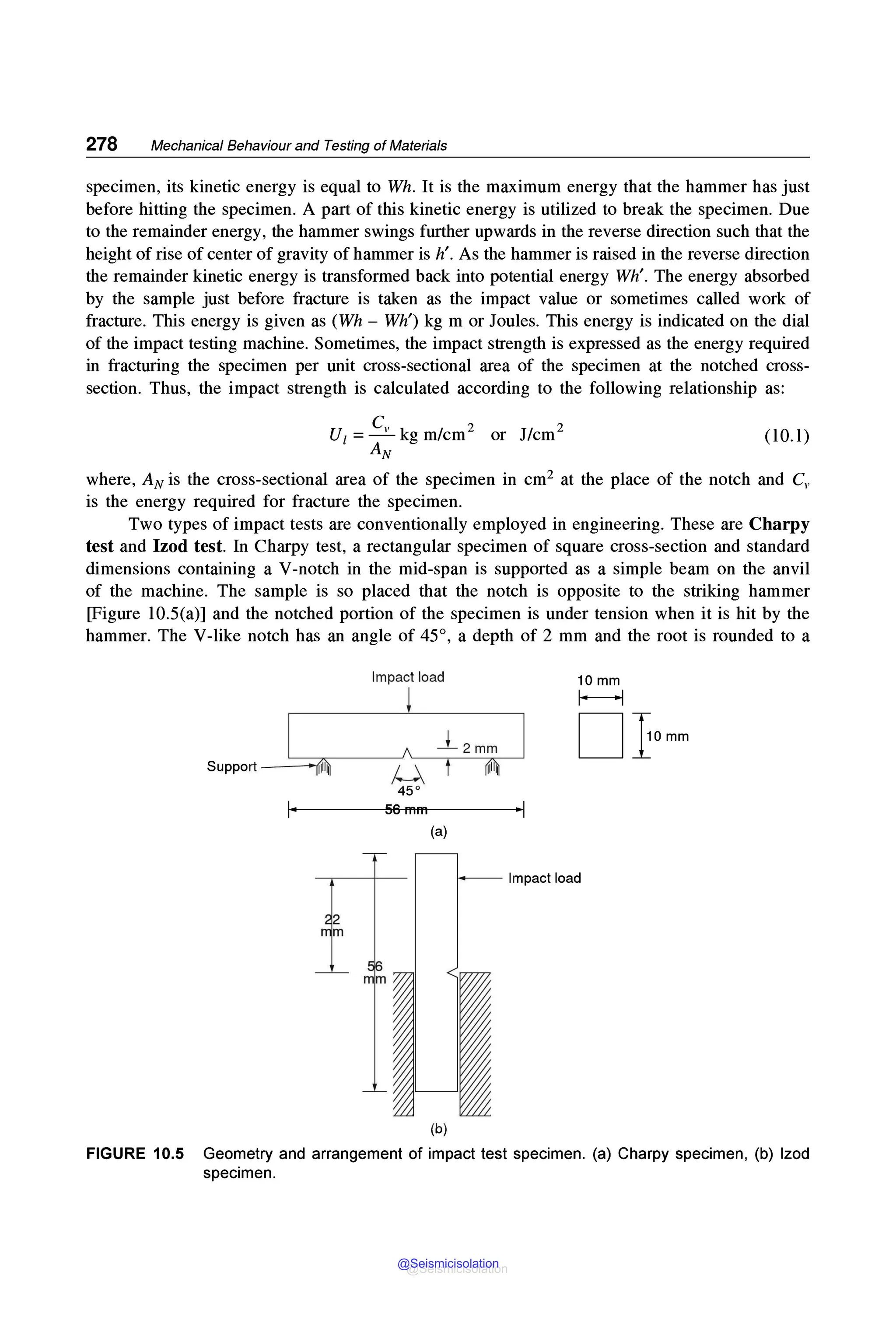 278 Mechanical Behaviour and Testing of Materials
specimen, its kinetic energy is equal to Wh. It is the maximum energy that the hammer has just
before hitting the specimen. A part of this kinetic energy is utilized to break the specimen. Due
to the remainder energy, the hammer swings further upwards in the reverse direction such that the
height of rise of center of gravity of hammer is h'. As the hammer is raised in the reverse direction
the remainder kinetic energy is transformed back into potential energy Wh'. The energy absorbed
by the sample just before fracture is taken as the impact value or sometimes called work of
fracture. This energy is given as (Wh - Wh') kg m or Joules. This energy is indicated on the dial
of the impact testing machine. Sometimes, the impact strength is expressed as the energy required
in fracturing the specimen per unit cross-sectional area of the specimen at the notched cross-
section. Thus, the impact strength is calculated according to the following relationship as:
U1 =~kg m/cm 2 or J/cm 2
AN
(10.l)
where, AN is the cross-sectional area of the specimen in cm2 at the place of the notch and C,,
is the energy required for fracture the specimen.
Two types of impact tests are conventionally employed in engineering. These are Charpy
test and Izod test. In Charpy test, a rectangular specimen of square cross-section and standard
dimensions containing a V-notch in the mid-span is supported as a simple beam on the anvil
of the machine. The sample is so placed that the notch is opposite to the striking hammer
[Figure 10.5(a)] and the notched portion of the specimen is under tension when it is hit by the
hammer. The V-like notch has an angle of 45°, a depth of 2 mm and the root is rounded to a
Support - -~11111
I·
2
m
Impact load
µ
45 °
56mm
_l__ 2 mm
(a)
(b)
10mm
1---l
D}omm
·I
Impact load
FIGURE 10.5 Geometry and arrangement of impact test specimen. (a) Charpy specimen, (b) lzod
specimen.
@Seismicisolation
@Seismicisolation
 