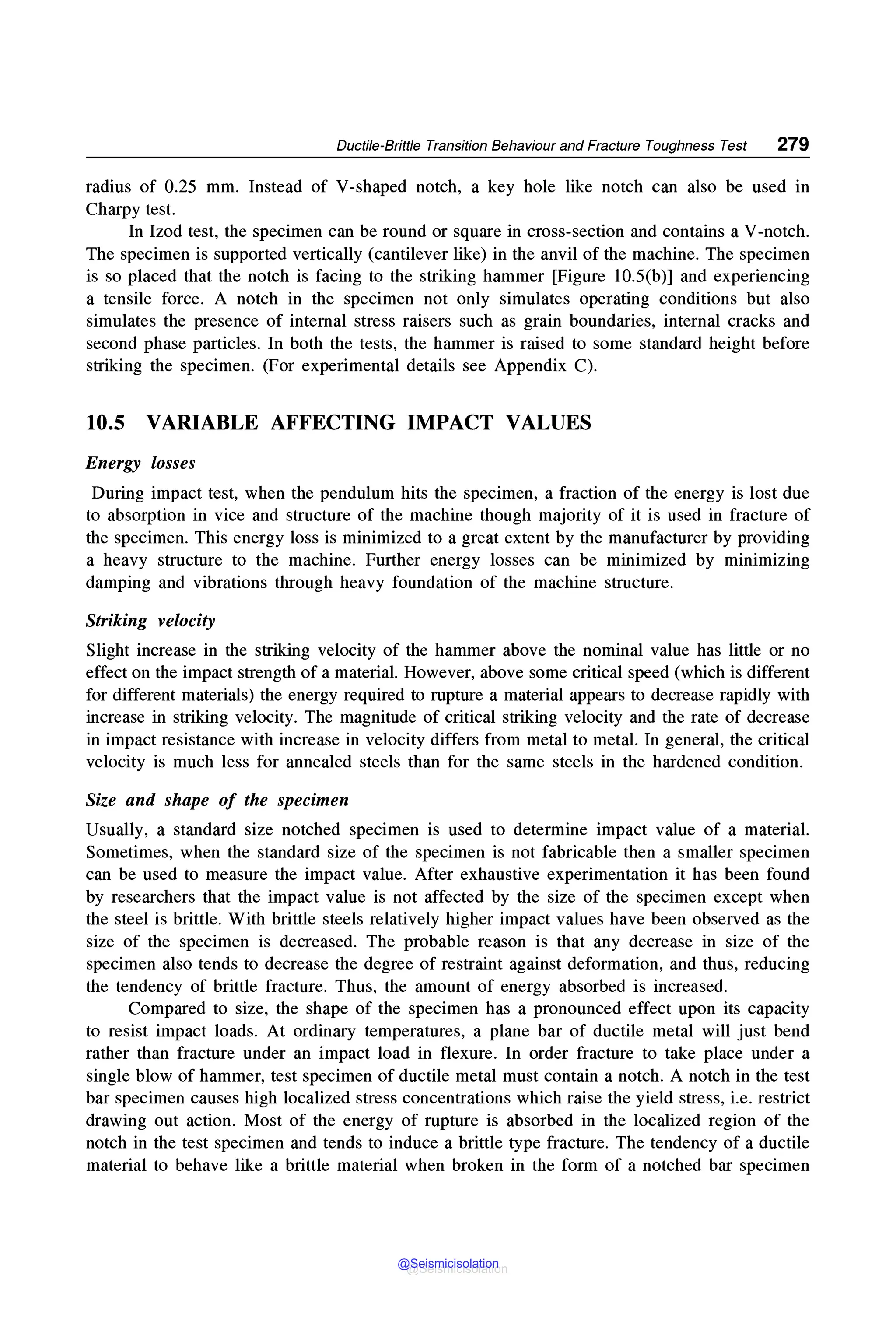 Ductile-Brittle Transition Behaviour and Fracture Toughness Test 279
radius of 0.25 mm. Instead of V-shaped notch, a key hole like notch can also be used in
Charpy test.
In Izod test, the specimen can be round or square in cross-section and contains a V-notch.
The specimen is supported vertically (cantilever like) in the anvil of the machine. The specimen
is so placed that the notch is facing to the striking hammer [Figure 10.S(b)] and experiencing
a tensile force. A notch in the specimen not only simulates operating conditions but also
simulates the presence of internal stress raisers such as grain boundaries, internal cracks and
second phase particles. In both the tests, the hammer is raised to some standard height before
striking the specimen. (For experimental details see Appendix C).
10.5 VARIABLE AFFECTING IMPACT VALOES
Energy losses
During impact test, when the pendulum hits the specimen, a fraction of the energy is lost due
to absorption in vice and structure of the machine though majority of it is used in fracture of
the specimen. This energy loss is minimized to a great extent by the manufacturer by providing
a heavy structure to the machine. Further energy losses can be minimized by minimizing
damping and vibrations through heavy foundation of the machine structure.
Striking velocity
Slight increase in the striking velocity of the hammer above the nominal value has little or no
effect on the impact strength of a material. However, above some critical speed (which is different
for different materials) the energy required to rupture a material appears to decrease rapidly with
increase in striking velocity. The magnitude of critical striking velocity and the rate of decrease
in impact resistance with increase in velocity differs from metal to metal. In general, the critical
velocity is much less for annealed steels than for the same steels in the hardened condition.
Size and shape of the specimen
Usually, a standard size notched specimen is used to determine impact value of a material.
Sometimes, when the standard size of the specimen is not fabricable then a smaller specimen
can be used to measure the impact value. After exhaustive experimentation it has been found
by researchers that the impact value is not affected by the size of the specimen except when
the steel is brittle. With brittle steels relatively higher impact values have been observed as the
size of the specimen is decreased. The probable reason is that any decrease in size of the
specimen also tends to decrease the degree of restraint against deformation, and thus, reducing
the tendency of brittle fracture. Thus, the amount of energy absorbed is increased.
Compared to size, the shape of the specimen has a pronounced effect upon its capacity
to resist impact loads. At ordinary temperatures, a plane bar of ductile metal will just bend
rather than fracture under an impact load in flexure. In order fracture to take place under a
single blow of hammer, test specimen of ductile metal must contain a notch. A notch in the test
bar specimen causes high localized stress concentrations which raise the yield stress, i.e. restrict
drawing out action. Most of the energy of rupture is absorbed in the localized region of the
notch in the test specimen and tends to induce a brittle type fracture. The tendency of a ductile
material to behave like a brittle material when broken in the form of a notched bar specimen
@Seismicisolation
@Seismicisolation
 