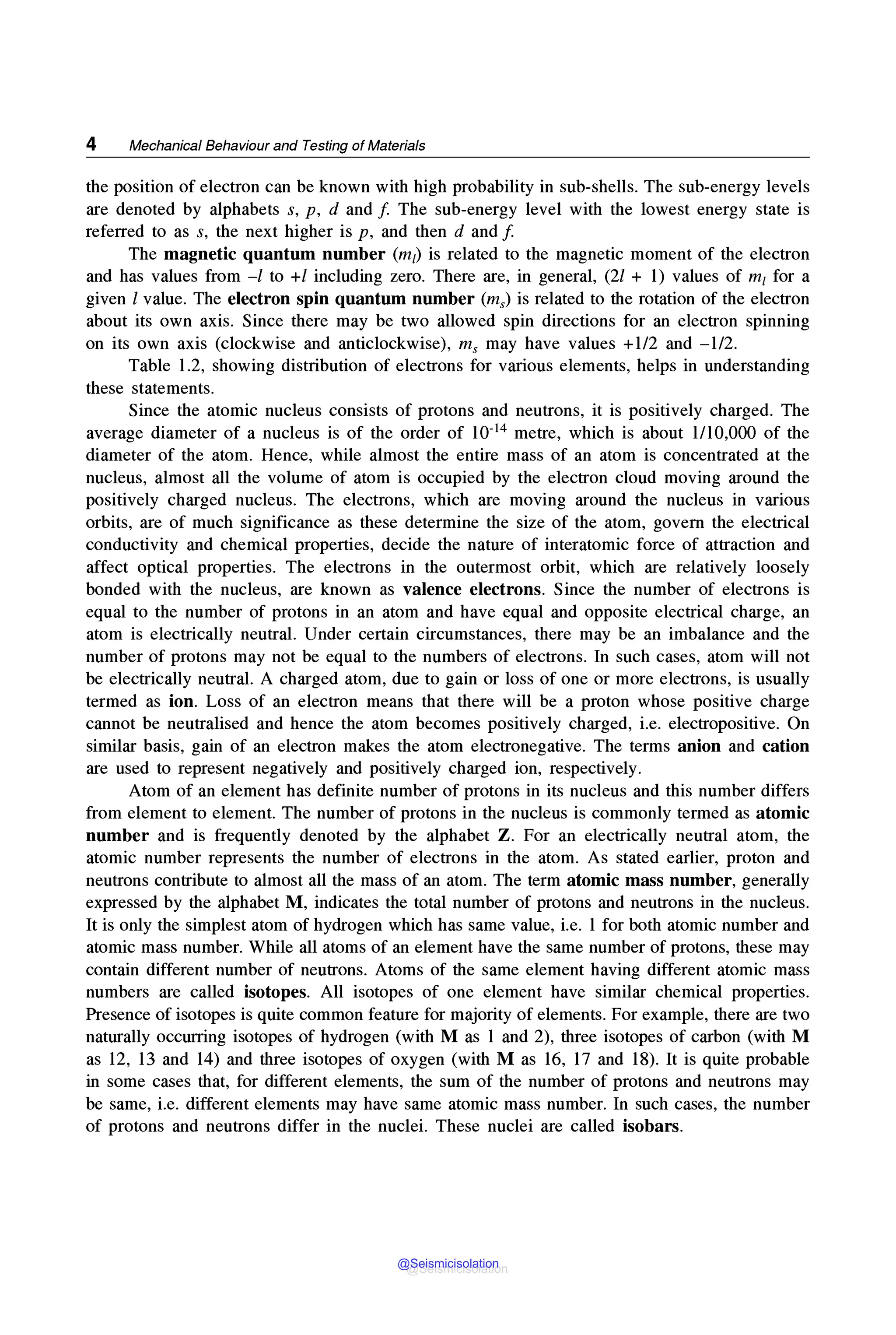 4 Mechanical Behaviour and Testing of Materials
the position of electron can be known with high probability in sub-shells. The sub-energy levels
are denoted by alphabets s, p, d and f The sub-energy level with the lowest energy state is
referred to as s, the next higher is p, and then d and f
The magnetic quantum number (m1) is related to the magnetic moment of the electron
and has values from -l to +l including zero. There are, in general, (21 + 1) values of m1 for a
given l value. The electron spin quantum number (ms) is related to the rotation of the electron
about its own axis. Since there may be two allowed spin directions for an electron spinning
on its own axis (clockwise and anticlockwise), ms may have values +1/2 and -1/2.
Table 1.2, showing distribution of electrons for various elements, helps in understanding
these statements.
Since the atomic nucleus consists of protons and neutrons, it is positively charged. The
average diameter of a nucleus is of the order of 10-14 metre, which is about 1/10,000 of the
diameter of the atom. Hence, while almost the entire mass of an atom is concentrated at the
nucleus, almost all the volume of atom is occupied by the electron cloud moving around the
positively charged nucleus. The electrons, which are moving around the nucleus in various
orbits, are of much significance as these determine the size of the atom, govern the electrical
conductivity and chemical properties, decide the nature of interatomic force of attraction and
affect optical properties. The electrons in the outermost orbit, which are relatively loosely
bonded with the nucleus, are known as valence electrons. Since the number of electrons is
equal to the number of protons in an atom and have equal and opposite electrical charge, an
atom is electrically neutral. Under certain circumstances, there may be an imbalance and the
number of protons may not be equal to the numbers of electrons. In such cases, atom will not
be electrically neutral. A charged atom, due to gain or loss of one or more electrons, is usually
termed as ion. Loss of an electron means that there will be a proton whose positive charge
cannot be neutralised and hence the atom becomes positively charged, i.e. electropositive. On
similar basis, gain of an electron makes the atom electronegative. The terms anion and cation
are used to represent negatively and positively charged ion, respectively.
Atom of an element has definite number of protons in its nucleus and this number differs
from element to element. The number of protons in the nucleus is commonly termed as atomic
number and is frequently denoted by the alphabet Z. For an electrically neutral atom, the
atomic number represents the number of electrons in the atom. As stated earlier, proton and
neutrons contribute to almost all the mass of an atom. The term atomic mass number, generally
expressed by the alphabet M, indicates the total number of protons and neutrons in the nucleus.
It is only the simplest atom of hydrogen which has same value, i.e. 1 for both atomic number and
atomic mass number. While all atoms of an element have the same number of protons, these may
contain different number of neutrons. Atoms of the same element having different atomic mass
numbers are called isotopes. All isotopes of one element have similar chemical properties.
Presence of isotopes is quite common feature for majority of elements. For example, there are two
naturally occurring isotopes of hydrogen (with M as 1 and 2), three isotopes of carbon (with M
as 12, 13 and 14) and three isotopes of oxygen (with M as 16, 17 and 18). It is quite probable
in some cases that, for different elements, the sum of the number of protons and neutrons may
be same, i.e. different elements may have same atomic mass number. In such cases, the number
of protons and neutrons differ in the nuclei. These nuclei are called isobars.
@Seismicisolation
@Seismicisolation
 