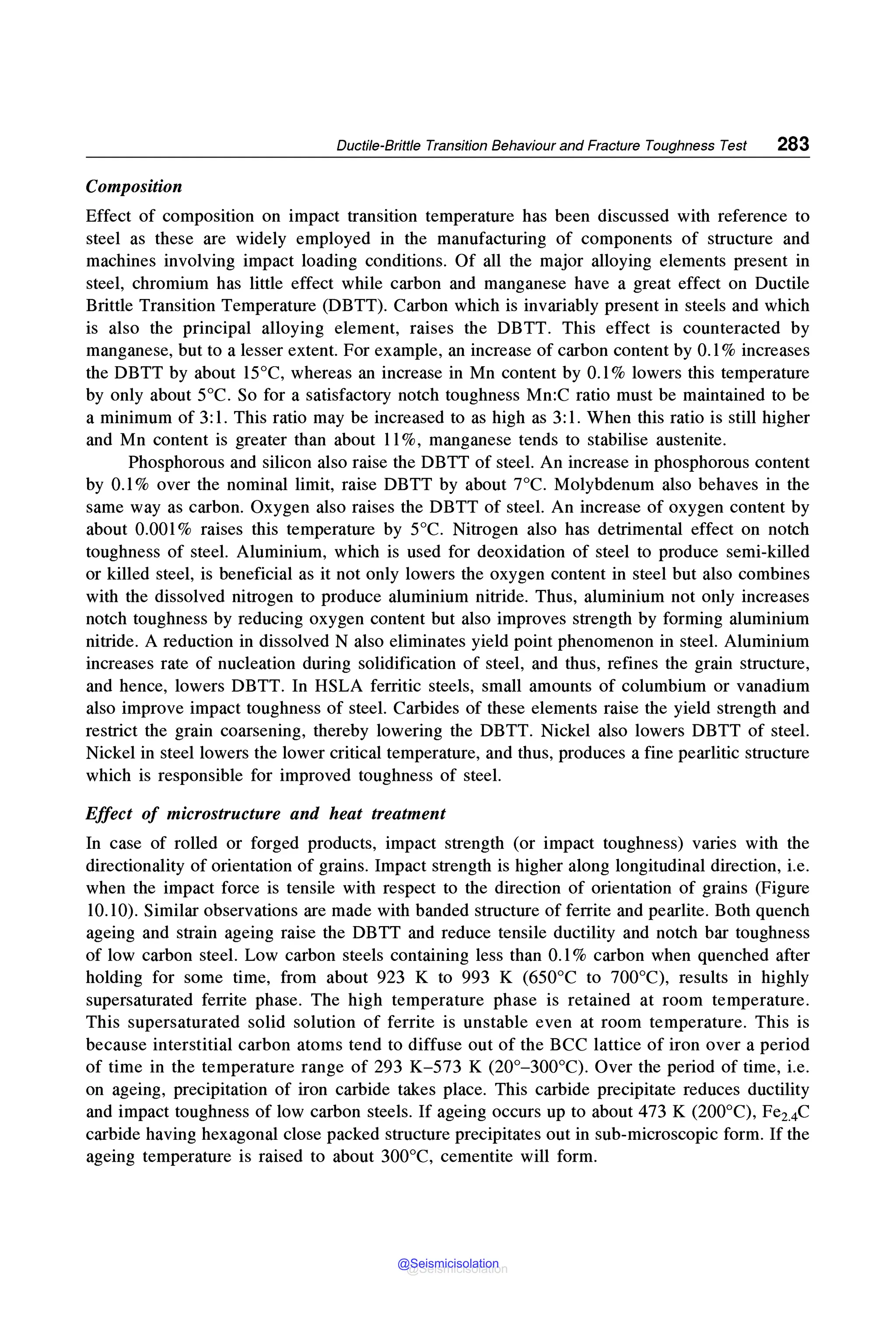 Ductile-Brittle Transition Behaviour and Fracture Toughness Test 283
Composition
Effect of composition on impact transition temperature has been discussed with reference to
steel as these are widely employed in the manufacturing of components of structure and
machines involving impact loading conditions. Of all the major alloying elements present in
steel, chromium has little effect while carbon and manganese have a great effect on Ductile
Brittle Transition Temperature (DBTT). Carbon which is invariably present in steels and which
is also the principal alloying element, raises the DBTT. This effect is counteracted by
manganese, but to a lesser extent. For example, an increase of carbon content by 0.1 % increases
the DBTT by about 15°C, whereas an increase in Mn content by 0.1 % lowers this temperature
by only about 5°C. So for a satisfactory notch toughness Mn:C ratio must be maintained to be
a minimum of 3: 1. This ratio may be increased to as high as 3: 1. When this ratio is still higher
and Mn content is greater than about 11%, manganese tends to stabilise austenite.
Phosphorous and silicon also raise the DBTT of steel. An increase in phosphorous content
by 0.1 % over the nominal limit, raise DBTT by about 7°C. Molybdenum also behaves in the
same way as carbon. Oxygen also raises the DBTT of steel. An increase of oxygen content by
about 0.001 % raises this temperature by 5°C. Nitrogen also has detrimental effect on notch
toughness of steel. Aluminium, which is used for deoxidation of steel to produce semi-killed
or killed steel, is beneficial as it not only lowers the oxygen content in steel but also combines
with the dissolved nitrogen to produce aluminium nitride. Thus, aluminium not only increases
notch toughness by reducing oxygen content but also improves strength by forming aluminium
nitride. A reduction in dissolved N also eliminates yield point phenomenon in steel. Aluminium
increases rate of nucleation during solidification of steel, and thus, refines the grain structure,
and hence, lowers DBTT. In HSLA ferritic steels, small amounts of columbium or vanadium
also improve impact toughness of steel. Carbides of these elements raise the yield strength and
restrict the grain coarsening, thereby lowering the DBTT. Nickel also lowers DBTT of steel.
Nickel in steel lowers the lower critical temperature, and thus, produces a fine pearlitic structure
which is responsible for improved toughness of steel.
Effect of microstructure and heat treatment
In case of rolled or forged products, impact strength (or impact toughness) varies with the
directionality of orientation of grains. Impact strength is higher along longitudinal direction, i.e.
when the impact force is tensile with respect to the direction of orientation of grains (Figure
10.10). Similar observations are made with banded structure of ferrite and pearlite. Both quench
ageing and strain ageing raise the DBTT and reduce tensile ductility and notch bar toughness
of low carbon steel. Low carbon steels containing less than 0.1 % carbon when quenched after
holding for some time, from about 923 K to 993 K (650°C to 700°C), results in highly
supersaturated ferrite phase. The high temperature phase is retained at room temperature.
This supersaturated solid solution of ferrite is unstable even at room temperature. This is
because interstitial carbon atoms tend to diffuse out of the BCC lattice of iron over a period
of time in the temperature range of 293 K-573 K (20°-300°C). Over the period of time, i.e.
on ageing, precipitation of iron carbide takes place. This carbide precipitate reduces ductility
and impact toughness of low carbon steels. If ageing occurs up to about 473 K (200°C), Fe2.4C
carbide having hexagonal close packed structure precipitates out in sub-microscopic form. If the
ageing temperature is raised to about 300°C, cementite will form.
@Seismicisolation
@Seismicisolation
 