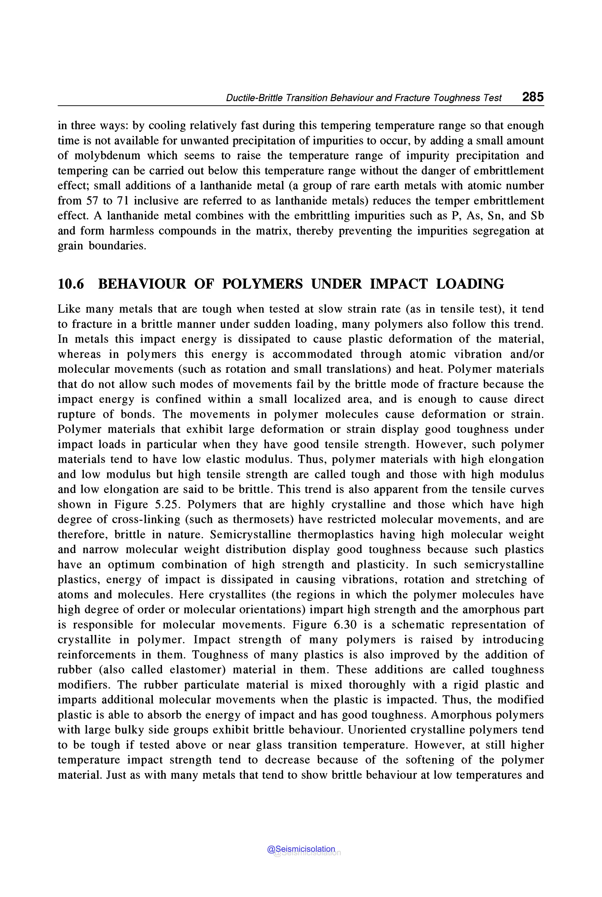 Ductile-Brittle Transition Behaviour and Fracture Toughness Test 285
in three ways: by cooling relatively fast during this tempering temperature range so that enough
time is not available for unwanted precipitation of impurities to occur, by adding a small amount
of molybdenum which seems to raise the temperature range of impurity precipitation and
tempering can be carried out below this temperature range without the danger of embrittlement
effect; small additions of a lanthanide metal (a group of rare earth metals with atomic number
from 57 to 71 inclusive are referred to as lanthanide metals) reduces the temper embrittlement
effect. A lanthanide metal combines with the embrittling impurities such as P, As, Sn, and Sb
and form harmless compounds in the matrix, thereby preventing the impurities segregation at
grain boundaries.
10.6 BEHAVIOUR OF POLYMERS UNDER IMPACT LOADING
Like many metals that are tough when tested at slow strain rate (as in tensile test), it tend
to fracture in a brittle manner under sudden loading, many polymers also follow this trend.
In metals this impact energy is dissipated to cause plastic deformation of the material,
whereas in polymers this energy is accommodated through atomic vibration and/or
molecular movements (such as rotation and small translations) and heat. Polymer materials
that do not allow such modes of movements fail by the brittle mode of fracture because the
impact energy is confined within a small localized area, and is enough to cause direct
rupture of bonds. The movements in polymer molecules cause deformation or strain.
Polymer materials that exhibit large deformation or strain display good toughness under
impact loads in particular when they have good tensile strength. However, such polymer
materials tend to have low elastic modulus. Thus, polymer materials with high elongation
and low modulus but high tensile strength are called tough and those with high modulus
and low elongation are said to be brittle. This trend is also apparent from the tensile curves
shown in Figure 5.25. Polymers that are highly crystalline and those which have high
degree of cross-linking (such as thermosets) have restricted molecular movements, and are
therefore, brittle in nature. Semicrystalline thermoplastics having high molecular weight
and narrow molecular weight distribution display good toughness because such plastics
have an optimum combination of high strength and plasticity. In such semicrystalline
plastics, energy of impact is dissipated in causing vibrations, rotation and stretching of
atoms and molecules. Here crystallites (the regions in which the polymer molecules have
high degree of order or molecular orientations) impart high strength and the amorphous part
is responsible for molecular movements. Figure 6.30 is a schematic representation of
crystallite in polymer. Impact strength of many polymers is raised by introducing
reinforcements in them. Toughness of many plastics is also improved by the addition of
rubber (also called elastomer) material in them. These additions are called toughness
modifiers. The rubber particulate material is mixed thoroughly with a rigid plastic and
imparts additional molecular movements when the plastic is impacted. Thus, the modified
plastic is able to absorb the energy of impact and has good toughness. Amorphous polymers
with large bulky side groups exhibit brittle behaviour. Unoriented crystalline polymers tend
to be tough if tested above or near glass transition temperature. However, at still higher
temperature impact strength tend to decrease because of the softening of the polymer
material. Just as with many metals that tend to show brittle behaviour at low temperatures and
@Seismicisolation
@Seismicisolation
 