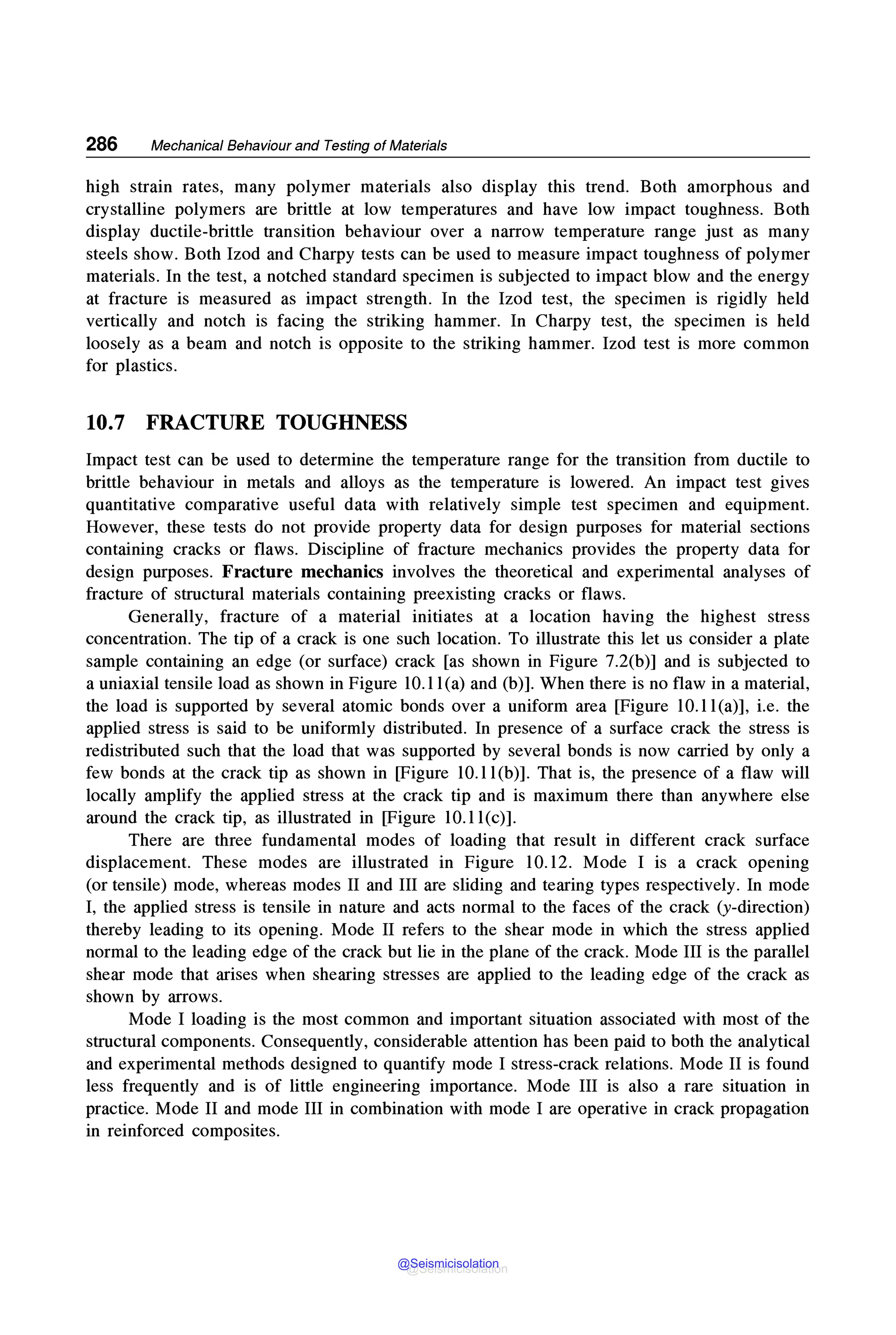 286 Mechanical Behaviour and Testing of Materials
high strain rates, many polymer materials also display this trend. Both amorphous and
crystalline polymers are brittle at low temperatures and have low impact toughness. Both
display ductile-brittle transition behaviour over a narrow temperature range just as many
steels show. Both Izod and Charpy tests can be used to measure impact toughness of polymer
materials. In the test, a notched standard specimen is subjected to impact blow and the energy
at fracture is measured as impact strength. In the Izod test, the specimen is rigidly held
vertically and notch is facing the striking hammer. In Charpy test, the specimen is held
loosely as a beam and notch is opposite to the striking hammer. Izod test is more common
for plastics.
10.7 FRACTURE TOUGHNESS
Impact test can be used to determine the temperature range for the transition from ductile to
brittle behaviour in metals and alloys as the temperature is lowered. An impact test gives
quantitative comparative useful data with relatively simple test specimen and equipment.
However, these tests do not provide property data for design purposes for material sections
containing cracks or flaws. Discipline of fracture mechanics provides the property data for
design purposes. Fracture mechanics involves the theoretical and experimental analyses of
fracture of structural materials containing preexisting cracks or flaws.
Generally, fracture of a material initiates at a location having the highest stress
concentration. The tip of a crack is one such location. To illustrate this let us consider a plate
sample containing an edge (or surface) crack [as shown in Figure 7.2(b)] and is subjected to
a uniaxial tensile load as shown in Figure 10.1 l(a) and (b)]. When there is no flaw in a material,
the load is supported by several atomic bonds over a uniform area [Figure 10.1 l(a)], i.e. the
applied stress is said to be uniformly distributed. In presence of a surface crack the stress is
redistributed such that the load that was supported by several bonds is now carried by only a
few bonds at the crack tip as shown in [Figure 10.1 l(b)]. That is, the presence of a flaw will
locally amplify the applied stress at the crack tip and is maximum there than anywhere else
around the crack tip, as illustrated in [Figure 10.1 l(c)].
There are three fundamental modes of loading that result in different crack surface
displacement. These modes are illustrated in Figure 10.12. Mode I is a crack opening
(or tensile) mode, whereas modes II and III are sliding and tearing types respectively. In mode
I, the applied stress is tensile in nature and acts normal to the faces of the crack (y-direction)
thereby leading to its opening. Mode II refers to the shear mode in which the stress applied
normal to the leading edge of the crack but lie in the plane of the crack. Mode III is the parallel
shear mode that arises when shearing stresses are applied to the leading edge of the crack as
shown by arrows.
Mode I loading is the most common and important situation associated with most of the
structural components. Consequently, considerable attention has been paid to both the analytical
and experimental methods designed to quantify mode I stress-crack relations. Mode II is found
less frequently and is of little engineering importance. Mode III is also a rare situation in
practice. Mode II and mode III in combination with mode I are operative in crack propagation
in reinforced composites.
@Seismicisolation
@Seismicisolation
 