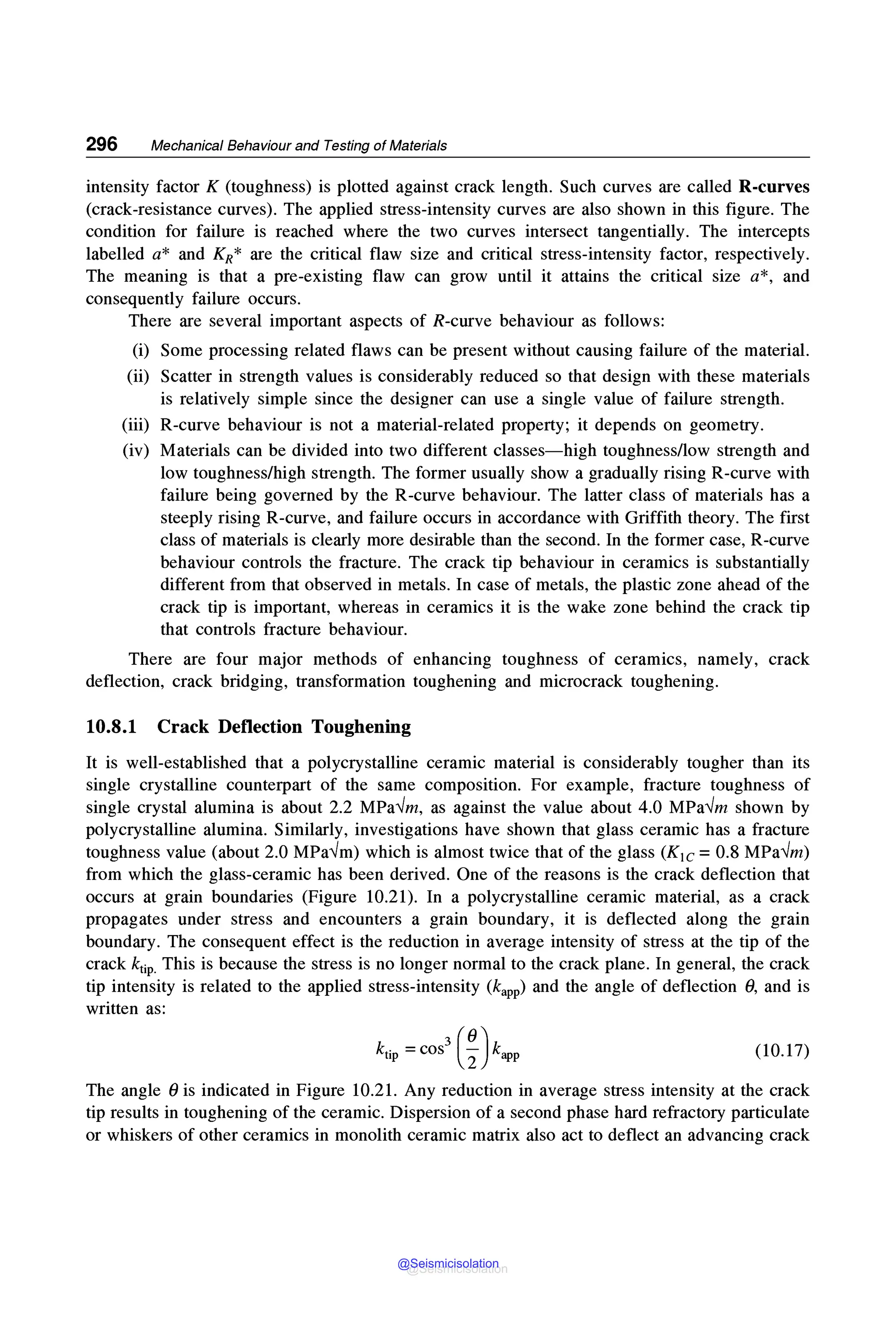 296 Mechanical Behaviour and Testing of Materials
intensity factor K (toughness) is plotted against crack length. Such curves are called R-curves
(crack-resistance curves). The applied stress-intensity curves are also shown in this figure. The
condition for failure is reached where the two curves intersect tangentially. The intercepts
labelled a* and KR* are the critical flaw size and critical stress-intensity factor, respectively.
The meaning is that a pre-existing flaw can grow until it attains the critical size a*, and
consequently failure occurs.
There are several important aspects of R-curve behaviour as follows:
(i) Some processing related flaws can be present without causing failure of the material.
(ii) Scatter in strength values is considerably reduced so that design with these materials
is relatively simple since the designer can use a single value of failure strength.
(iii) R-curve behaviour is not a material-related property; it depends on geometry.
(iv) Materials can be divided into two different classes-high toughness/low strength and
low toughness/high strength. The former usually show a gradually rising R-curve with
failure being governed by the R-curve behaviour. The latter class of materials has a
steeply rising R-curve, and failure occurs in accordance with Griffith theory. The first
class of materials is clearly more desirable than the second. In the former case, R-curve
behaviour controls the fracture. The crack tip behaviour in ceramics is substantially
different from that observed in metals. In case of metals, the plastic zone ahead of the
crack tip is important, whereas in ceramics it is the wake zone behind the crack tip
that controls fracture behaviour.
There are four major methods of enhancing toughness of ceramics, namely, crack
deflection, crack bridging, transformation toughening and microcrack toughening.
10.8.1 Crack Deflection Toughening
It is well-established that a polycrystalline ceramic material is considerably tougher than its
single crystalline counterpart of the same composition. For example, fracture toughness of
single crystal alumina is about 2.2 MPa✓m, as against the value about 4.0 MPa✓m shown by
polycrystalline alumina. Similarly, investigations have shown that glass ceramic has a fracture
toughness value (about 2.0 MPa✓m) which is almost twice that of the glass (K1c = 0.8 MPa✓m)
from which the glass-ceramic has been derived. One of the reasons is the crack deflection that
occurs at grain boundaries (Figure 10.21). In a polycrystalline ceramic material, as a crack
propagates under stress and encounters a grain boundary, it is deflected along the grain
boundary. The consequent effect is the reduction in average intensity of stress at the tip of the
crack ktip. This is because the stress is no longer normal to the crack plane. In general, the crack
tip intensity is related to the applied stress-intensity (kapp) and the angle of deflection 0, and is
written as:
(10.17)
The angle 0 is indicated in Figure 10.21. Any reduction in average stress intensity at the crack
tip results in toughening of the ceramic. Dispersion of a second phase hard refractory particulate
or whiskers of other ceramics in monolith ceramic matrix also act to deflect an advancing crack
@Seismicisolation
@Seismicisolation
 