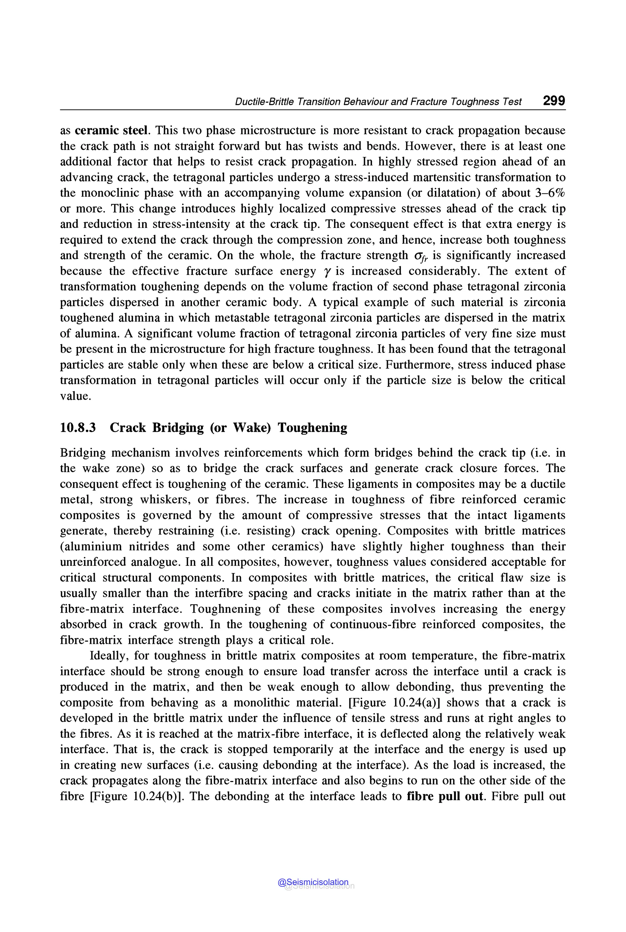 Ductile-Brittle Transition Behaviour and Fracture Toughness Test 299
as ceramic steel. This two phase microstructure is more resistant to crack propagation because
the crack path is not straight forward but has twists and bends. However, there is at least one
additional factor that helps to resist crack propagation. In highly stressed region ahead of an
advancing crack, the tetragonal particles undergo a stress-induced martensitic transformation to
the monoclinic phase with an accompanying volume expansion (or dilatation) of about 3-6%
or more. This change introduces highly localized compressive stresses ahead of the crack tip
and reduction in stress-intensity at the crack tip. The consequent effect is that extra energy is
required to extend the crack through the compression zone, and hence, increase both toughness
and strength of the ceramic. On the whole, the fracture strength <Ifr is significantly increased
because the effective fracture surface energy r is increased considerably. The extent of
transformation toughening depends on the volume fraction of second phase tetragonal zirconia
particles dispersed in another ceramic body. A typical example of such material is zirconia
toughened alumina in which metastable tetragonal zirconia particles are dispersed in the matrix
of alumina. A significant volume fraction of tetragonal zirconia particles of very fine size must
be present in the microstructure for high fracture toughness. It has been found that the tetragonal
particles are stable only when these are below a critical size. Furthermore, stress induced phase
transformation in tetragonal particles will occur only if the particle size is below the critical
value.
10.8.3 Crack Bridging (or Wake) Toughening
Bridging mechanism involves reinforcements which form bridges behind the crack tip (i.e. in
the wake zone) so as to bridge the crack surfaces and generate crack closure forces. The
consequent effect is toughening of the ceramic. These ligaments in composites may be a ductile
metal, strong whiskers, or fibres. The increase in toughness of fibre reinforced ceramic
composites is governed by the amount of compressive stresses that the intact ligaments
generate, thereby restraining (i.e. resisting) crack opening. Composites with brittle matrices
(aluminium nitrides and some other ceramics) have slightly higher toughness than their
unreinforced analogue. In all composites, however, toughness values considered acceptable for
critical structural components. In composites with brittle matrices, the critical flaw size is
usually smaller than the interfibre spacing and cracks initiate in the matrix rather than at the
fibre-matrix interface. Toughnening of these composites involves increasing the energy
absorbed in crack growth. In the toughening of continuous-fibre reinforced composites, the
fibre-matrix interface strength plays a critical role.
Ideally, for toughness in brittle matrix composites at room temperature, the fibre-matrix
interface should be strong enough to ensure load transfer across the interface until a crack is
produced in the matrix, and then be weak enough to allow debonding, thus preventing the
composite from behaving as a monolithic material. [Figure 10.24(a)] shows that a crack is
developed in the brittle matrix under the influence of tensile stress and runs at right angles to
the fibres. As it is reached at the matrix-fibre interface, it is deflected along the relatively weak
interface. That is, the crack is stopped temporarily at the interface and the energy is used up
in creating new surfaces (i.e. causing debonding at the interface). As the load is increased, the
crack propagates along the fibre-matrix interface and also begins to run on the other side of the
fibre [Figure 10.24(b)]. The debonding at the interface leads to fibre pull out. Fibre pull out
@Seismicisolation
@Seismicisolation
 