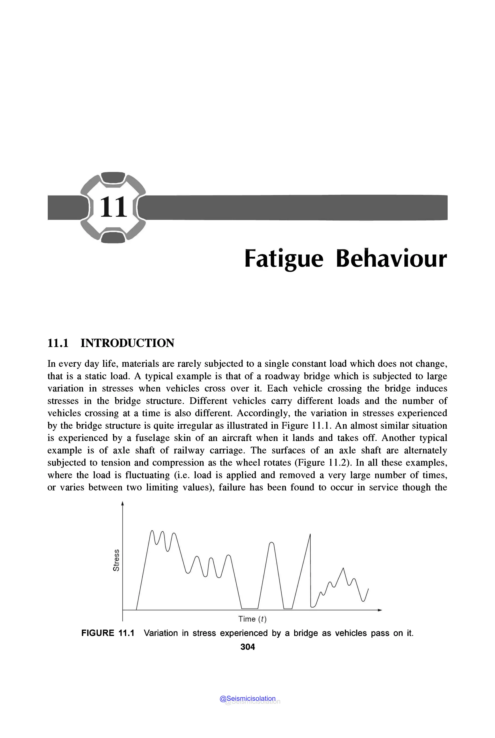 Fatigue Behaviour
11.1 INTRODUCTION
In every day life, materials are rarely subjected to a single constant load which does not change,
that is a static load. A typical example is that of a roadway bridge which is subjected to large
variation in stresses when vehicles cross over it. Each vehicle crossing the bridge induces
stresses in the bridge structure. Different vehicles carry different loads and the number of
vehicles crossing at a time is also different. Accordingly, the variation in stresses experienced
by the bridge structure is quite irregular as illustrated in Figure 11. l. An almost similar situation
is experienced by a fuselage skin of an aircraft when it lands and takes off. Another typical
example is of axle shaft of railway carriage. The surfaces of an axle shaft are alternately
subjected to tension and compression as the wheel rotates (Figure 11.2). In all these examples,
where the load is fluctuating (i.e. load is applied and removed a very large number of times,
or varies between two limiting values), failure has been found to occur in service though the
Time (t )
FIGURE 11.1 Variation in stress experienced by a bridge as vehicles pass on it.
304
@Seismicisolation
@Seismicisolation
 