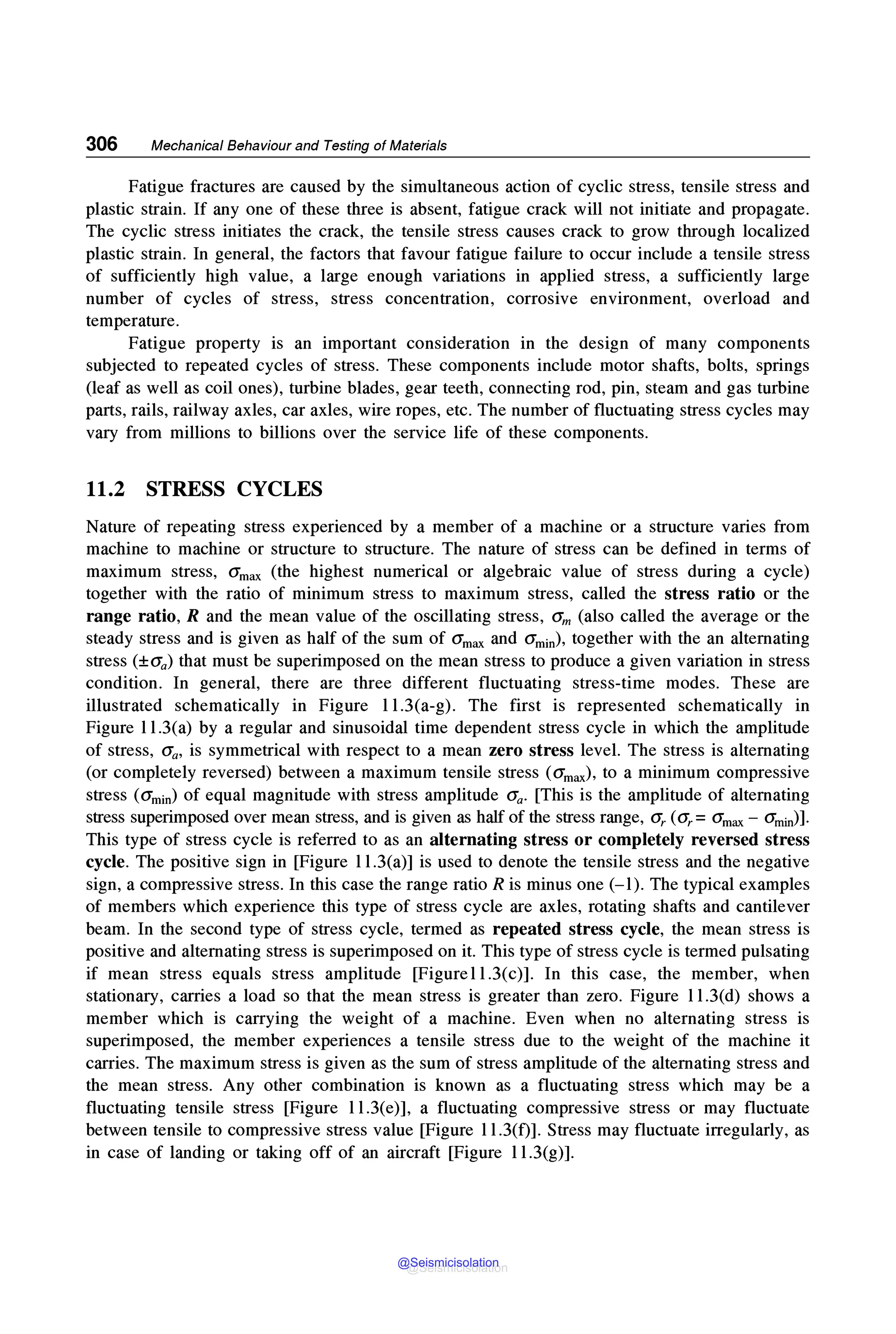306 Mechanical Behaviour and Testing of Materials
Fatigue fractures are caused by the simultaneous action of cyclic stress, tensile stress and
plastic strain. If any one of these three is absent, fatigue crack will not initiate and propagate.
The cyclic stress initiates the crack, the tensile stress causes crack to grow through localized
plastic strain. In general, the factors that favour fatigue failure to occur include a tensile stress
of sufficiently high value, a large enough variations in applied stress, a sufficiently large
number of cycles of stress, stress concentration, corrosive environment, overload and
temperature.
Fatigue property is an important consideration in the design of many components
subjected to repeated cycles of stress. These components include motor shafts, bolts, springs
(leaf as well as coil ones), turbine blades, gear teeth, connecting rod, pin, steam and gas turbine
parts, rails, railway axles, car axles, wire ropes, etc. The number of fluctuating stress cycles may
vary from millions to billions over the service life of these components.
11.2 STRESS CYCLES
Nature of repeating stress experienced by a member of a machine or a structure varies from
machine to machine or structure to structure. The nature of stress can be defined in terms of
maximum stress, O'max (the highest numerical or algebraic value of stress during a cycle)
together with the ratio of minimum stress to maximum stress, called the stress ratio or the
range ratio, R and the mean value of the oscillating stress, O'm (also called the average or the
steady stress and is given as half of the sum of O'max and O'min), together with the an alternating
stress (±O"a) that must be superimposed on the mean stress to produce a given variation in stress
condition. In general, there are three different fluctuating stress-time modes. These are
illustrated schematically in Figure l l.3(a-g). The first is represented schematically in
Figure l l.3(a) by a regular and sinusoidal time dependent stress cycle in which the amplitude
of stress, O'a, is symmetrical with respect to a mean zero stress level. The stress is alternating
(or completely reversed) between a maximum tensile stress (O'max), to a minimum compressive
stress (O'min) of equal magnitude with stress amplitude O'a- [This is the amplitude of alternating
stress superimposed over mean stress, and is given as half of the stress range, O'r (O'r = O'max - amin)].
This type of stress cycle is referred to as an alternating stress or completely reversed stress
cycle. The positive sign in [Figure l l.3(a)] is used to denote the tensile stress and the negative
sign, a compressive stress. In this case the range ratio R is minus one (-1). The typical examples
of members which experience this type of stress cycle are axles, rotating shafts and cantilever
beam. In the second type of stress cycle, termed as repeated stress cycle, the mean stress is
positive and alternating stress is superimposed on it. This type of stress cycle is termed pulsating
if mean stress equals stress amplitude [Figurel l.3(c)]. In this case, the member, when
stationary, carries a load so that the mean stress is greater than zero. Figure l l.3(d) shows a
member which is carrying the weight of a machine. Even when no alternating stress is
superimposed, the member experiences a tensile stress due to the weight of the machine it
carries. The maximum stress is given as the sum of stress amplitude of the alternating stress and
the mean stress. Any other combination is known as a fluctuating stress which may be a
fluctuating tensile stress [Figure l l.3(e)], a fluctuating compressive stress or may fluctuate
between tensile to compressive stress value [Figure l l.3(f)]. Stress may fluctuate irregularly, as
in case of landing or taking off of an aircraft [Figure l l.3(g)].
@Seismicisolation
@Seismicisolation
 