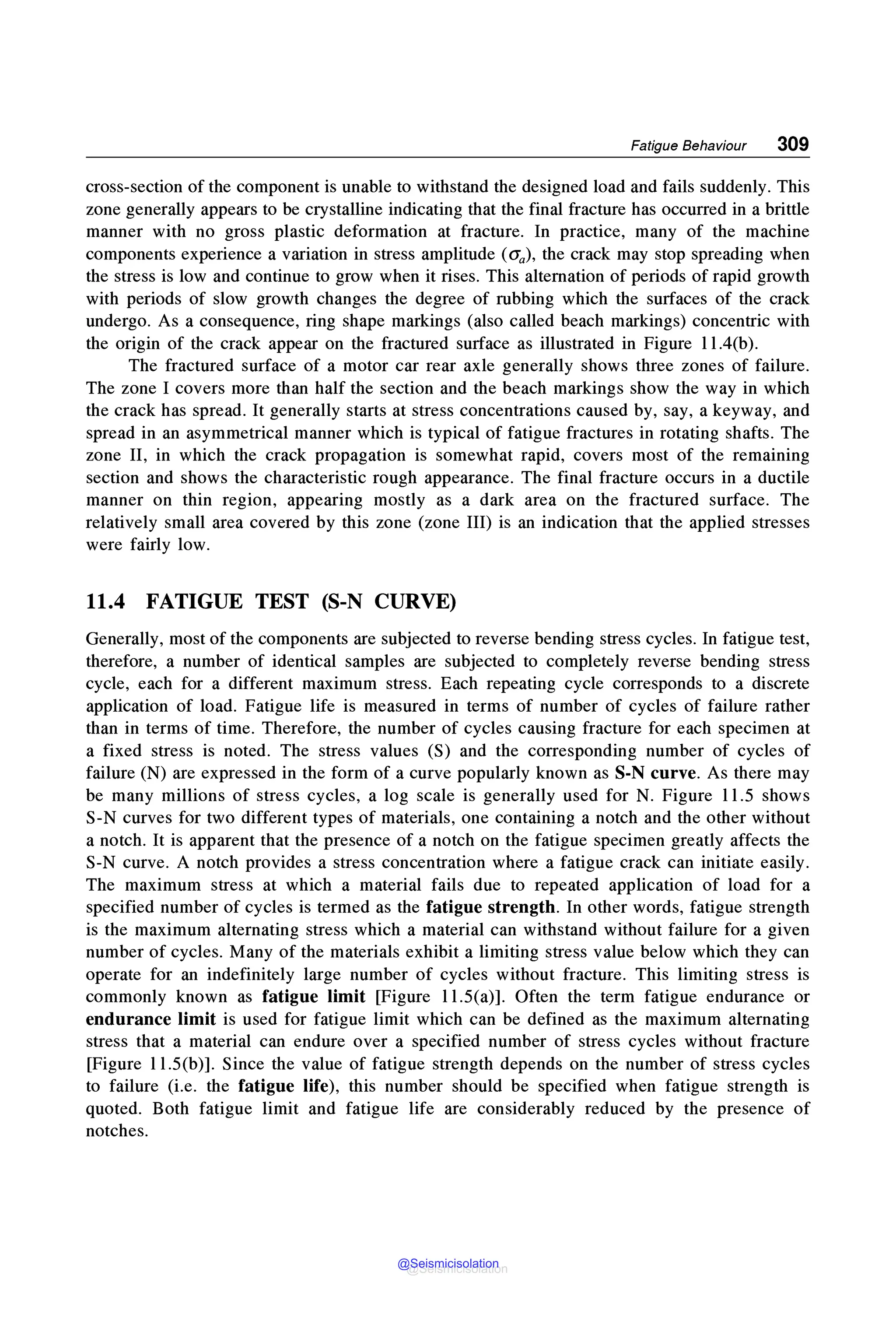 Fatigue Behaviour 309
cross-section of the component is unable to withstand the designed load and fails suddenly. This
zone generally appears to be crystalline indicating that the final fracture has occurred in a brittle
manner with no gross plastic deformation at fracture. In practice, many of the machine
components experience a variation in stress amplitude (O'a), the crack may stop spreading when
the stress is low and continue to grow when it rises. This alternation of periods of rapid growth
with periods of slow growth changes the degree of rubbing which the surfaces of the crack
undergo. As a consequence, ring shape markings (also called beach markings) concentric with
the origin of the crack appear on the fractured surface as illustrated in Figure l l.4(b).
The fractured surface of a motor car rear axle generally shows three zones of failure.
The zone I covers more than half the section and the beach markings show the way in which
the crack has spread. It generally starts at stress concentrations caused by, say, a keyway, and
spread in an asymmetrical manner which is typical of fatigue fractures in rotating shafts. The
zone II, in which the crack propagation is somewhat rapid, covers most of the remaining
section and shows the characteristic rough appearance. The final fracture occurs in a ductile
manner on thin region, appearing mostly as a dark area on the fractured surface. The
relatively small area covered by this zone (zone III) is an indication that the applied stresses
were fairly low.
11.4 FATIGUE TEST (S-N CURVE)
Generally, most of the components are subjected to reverse bending stress cycles. In fatigue test,
therefore, a number of identical samples are subjected to completely reverse bending stress
cycle, each for a different maximum stress. Each repeating cycle corresponds to a discrete
application of load. Fatigue life is measured in terms of number of cycles of failure rather
than in terms of time. Therefore, the number of cycles causing fracture for each specimen at
a fixed stress is noted. The stress values (S) and the corresponding number of cycles of
failure (N) are expressed in the form of a curve popularly known as S-N curve. As there may
be many millions of stress cycles, a log scale is generally used for N. Figure 11.5 shows
S-N curves for two different types of materials, one containing a notch and the other without
a notch. It is apparent that the presence of a notch on the fatigue specimen greatly affects the
S-N curve. A notch provides a stress concentration where a fatigue crack can initiate easily.
The maximum stress at which a material fails due to repeated application of load for a
specified number of cycles is termed as the fatigue strength. In other words, fatigue strength
is the maximum alternating stress which a material can withstand without failure for a given
number of cycles. Many of the materials exhibit a limiting stress value below which they can
operate for an indefinitely large number of cycles without fracture. This limiting stress is
commonly known as fatigue limit [Figure 11.S(a)]. Often the term fatigue endurance or
endurance limit is used for fatigue limit which can be defined as the maximum alternating
stress that a material can endure over a specified number of stress cycles without fracture
[Figure 11.S(b)]. Since the value of fatigue strength depends on the number of stress cycles
to failure (i.e. the fatigue life), this number should be specified when fatigue strength is
quoted. Both fatigue limit and fatigue life are considerably reduced by the presence of
notches.
@Seismicisolation
@Seismicisolation
 
