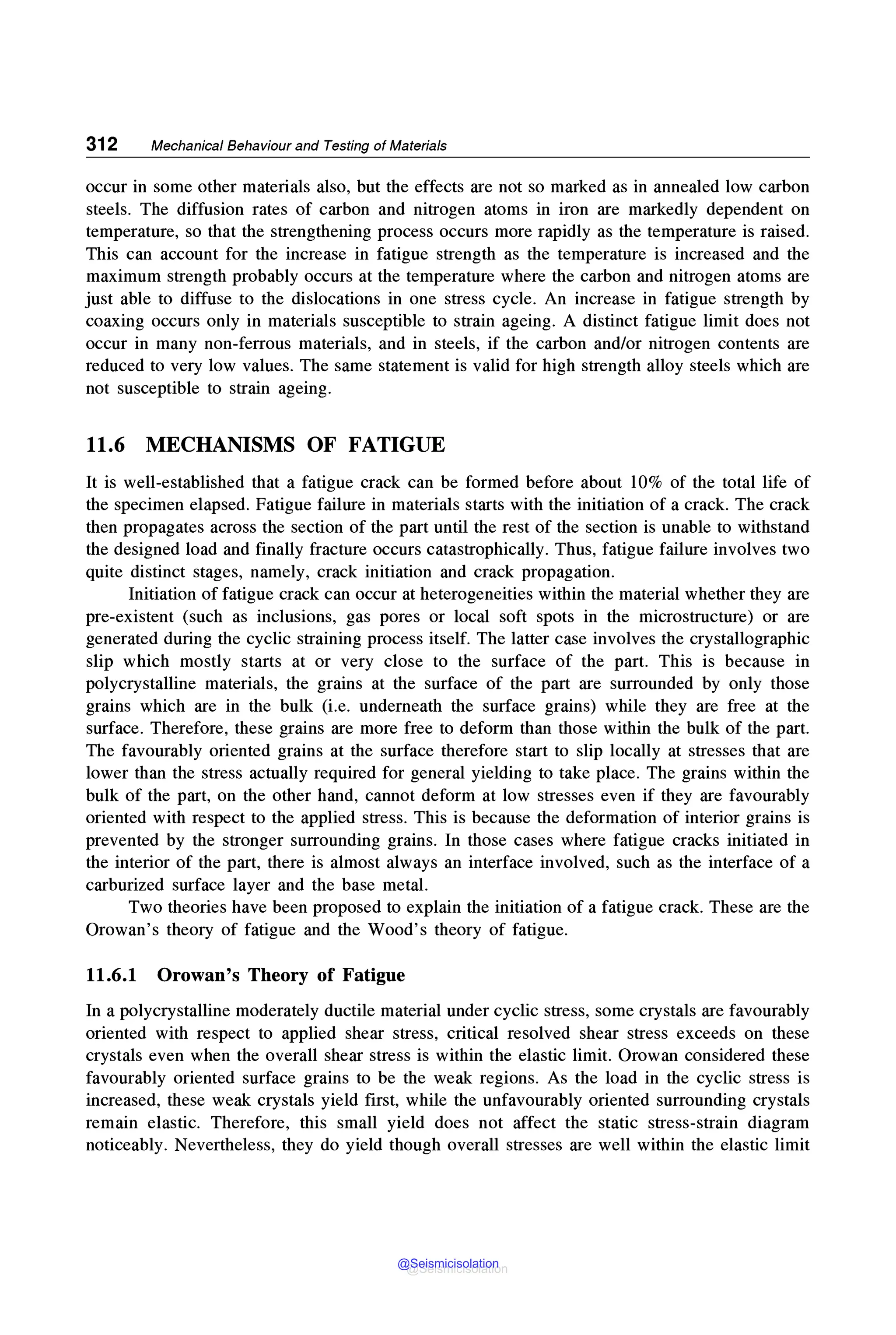 312 Mechanical Behaviour and Testing of Materials
occur in some other materials also, but the effects are not so marked as in annealed low carbon
steels. The diffusion rates of carbon and nitrogen atoms in iron are markedly dependent on
temperature, so that the strengthening process occurs more rapidly as the temperature is raised.
This can account for the increase in fatigue strength as the temperature is increased and the
maximum strength probably occurs at the temperature where the carbon and nitrogen atoms are
just able to diffuse to the dislocations in one stress cycle. An increase in fatigue strength by
coaxing occurs only in materials susceptible to strain ageing. A distinct fatigue limit does not
occur in many non-ferrous materials, and in steels, if the carbon and/or nitrogen contents are
reduced to very low values. The same statement is valid for high strength alloy steels which are
not susceptible to strain ageing.
11.6 MECHANISMS OF FATIGUE
It is well-established that a fatigue crack can be formed before about 10% of the total life of
the specimen elapsed. Fatigue failure in materials starts with the initiation of a crack. The crack
then propagates across the section of the part until the rest of the section is unable to withstand
the designed load and finally fracture occurs catastrophically. Thus, fatigue failure involves two
quite distinct stages, namely, crack initiation and crack propagation.
Initiation of fatigue crack can occur at heterogeneities within the material whether they are
pre-existent (such as inclusions, gas pores or local soft spots in the microstructure) or are
generated during the cyclic straining process itself. The latter case involves the crystallographic
slip which mostly starts at or very close to the surface of the part. This is because in
polycrystalline materials, the grains at the surface of the part are surrounded by only those
grains which are in the bulk (i.e. underneath the surface grains) while they are free at the
surface. Therefore, these grains are more free to deform than those within the bulk of the part.
The favourably oriented grains at the surface therefore start to slip locally at stresses that are
lower than the stress actually required for general yielding to take place. The grains within the
bulk of the part, on the other hand, cannot deform at low stresses even if they are favourably
oriented with respect to the applied stress. This is because the deformation of interior grains is
prevented by the stronger surrounding grains. In those cases where fatigue cracks initiated in
the interior of the part, there is almost always an interface involved, such as the interface of a
carburized surface layer and the base metal.
Two theories have been proposed to explain the initiation of a fatigue crack. These are the
Orowan's theory of fatigue and the Wood's theory of fatigue.
11.6.1 Orowan's Theory of Fatigue
In a polycrystalline moderately ductile material under cyclic stress, some crystals are favourably
oriented with respect to applied shear stress, critical resolved shear stress exceeds on these
crystals even when the overall shear stress is within the elastic limit. Orowan considered these
favourably oriented surface grains to be the weak regions. As the load in the cyclic stress is
increased, these weak crystals yield first, while the unfavourably oriented surrounding crystals
remain elastic. Therefore, this small yield does not affect the static stress-strain diagram
noticeably. Nevertheless, they do yield though overall stresses are well within the elastic limit
@Seismicisolation
@Seismicisolation
 