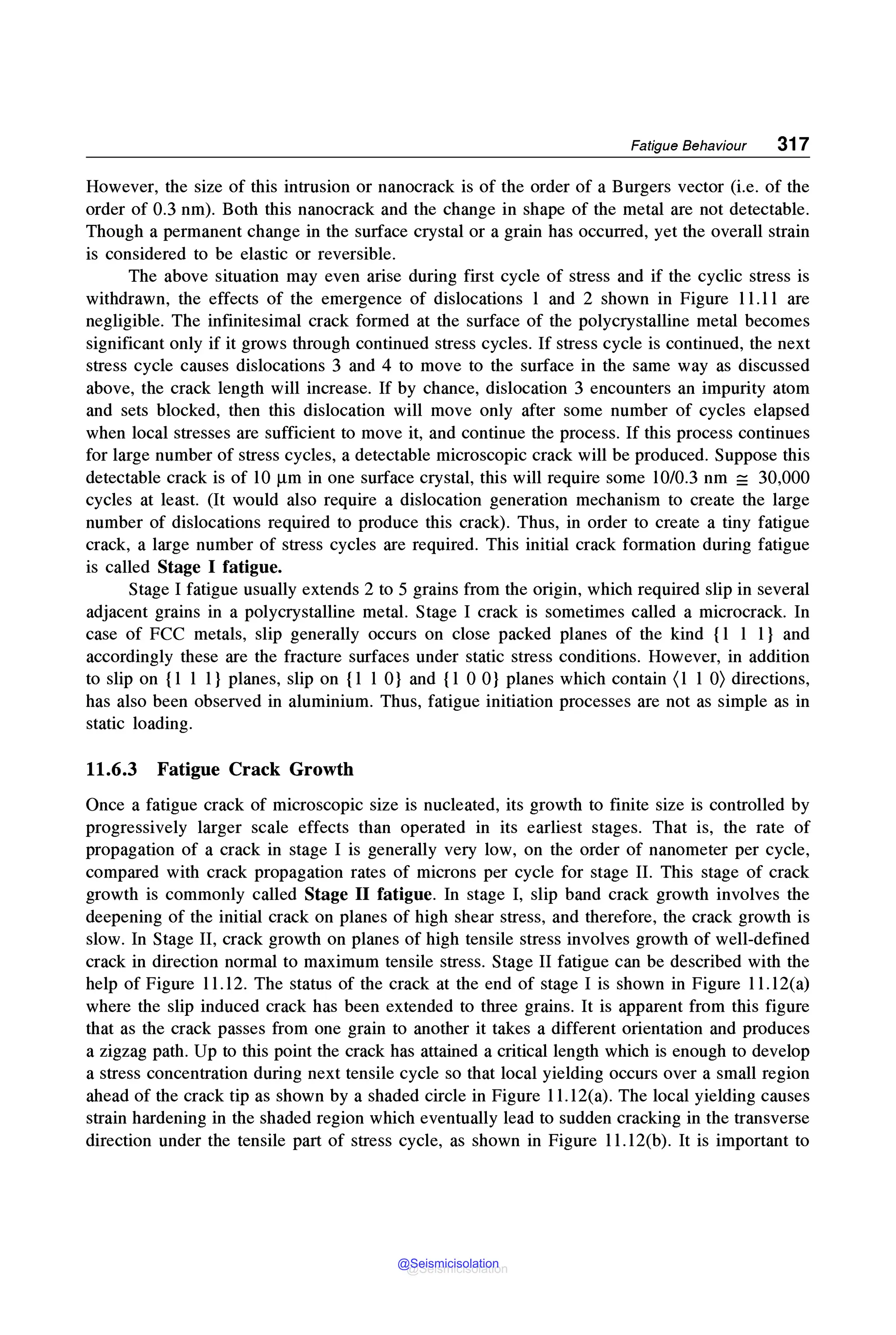 Fatigue Behaviour 317
However, the size of this intrusion or nanocrack is of the order of a Burgers vector (i.e. of the
order of 0.3 nm). Both this nanocrack and the change in shape of the metal are not detectable.
Though a permanent change in the surface crystal or a grain has occurred, yet the overall strain
is considered to be elastic or reversible.
The above situation may even arise during first cycle of stress and if the cyclic stress is
withdrawn, the effects of the emergence of dislocations 1 and 2 shown in Figure 11.11 are
negligible. The infinitesimal crack formed at the surface of the polycrystalline metal becomes
significant only if it grows through continued stress cycles. If stress cycle is continued, the next
stress cycle causes dislocations 3 and 4 to move to the surface in the same way as discussed
above, the crack length will increase. If by chance, dislocation 3 encounters an impurity atom
and sets blocked, then this dislocation will move only after some number of cycles elapsed
when local stresses are sufficient to move it, and continue the process. If this process continues
for large number of stress cycles, a detectable microscopic crack will be produced. Suppose this
detectable crack is of 10 µm in one surface crystal, this will require some 10/0.3 nm =30,000
cycles at least. (It would also require a dislocation generation mechanism to create the large
number of dislocations required to produce this crack). Thus, in order to create a tiny fatigue
crack, a large number of stress cycles are required. This initial crack formation during fatigue
is called Stage I fatigue.
Stage I fatigue usually extends 2 to 5 grains from the origin, which required slip in several
adjacent grains in a polycrystalline metal. Stage I crack is sometimes called a microcrack. In
case of FCC metals, slip generally occurs on close packed planes of the kind {1 1 1} and
accordingly these are the fracture surfaces under static stress conditions. However, in addition
to slip on {1 1 1} planes, slip on {1 1 0} and {1 0 0} planes which contain (1 1 O) directions,
has also been observed in aluminium. Thus, fatigue initiation processes are not as simple as in
static loading.
11.6.3 Fatigue Crack Growth
Once a fatigue crack of microscopic size is nucleated, its growth to finite size is controlled by
progressively larger scale effects than operated in its earliest stages. That is, the rate of
propagation of a crack in stage I is generally very low, on the order of nanometer per cycle,
compared with crack propagation rates of microns per cycle for stage IL This stage of crack
growth is commonly called Stage II fatigue. In stage I, slip band crack growth involves the
deepening of the initial crack on planes of high shear stress, and therefore, the crack growth is
slow. In Stage II, crack growth on planes of high tensile stress involves growth of well-defined
crack in direction normal to maximum tensile stress. Stage II fatigue can be described with the
help of Figure 11.12. The status of the crack at the end of stage I is shown in Figure 11.12(a)
where the slip induced crack has been extended to three grains. It is apparent from this figure
that as the crack passes from one grain to another it takes a different orientation and produces
a zigzag path. Up to this point the crack has attained a critical length which is enough to develop
a stress concentration during next tensile cycle so that local yielding occurs over a small region
ahead of the crack tip as shown by a shaded circle in Figure l l.12(a). The local yielding causes
strain hardening in the shaded region which eventually lead to sudden cracking in the transverse
direction under the tensile part of stress cycle, as shown in Figure ll.12(b). It is important to
@Seismicisolation
@Seismicisolation
 