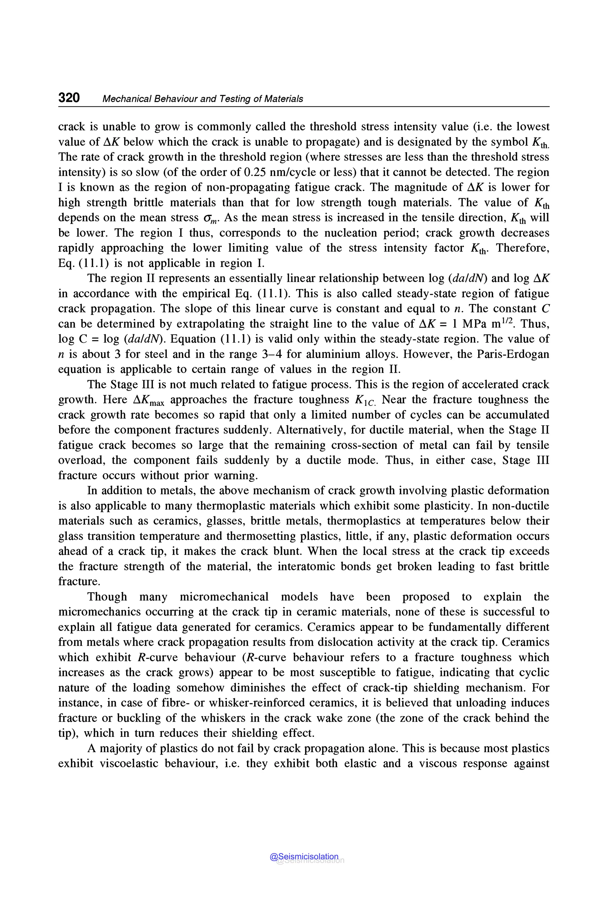 320 Mechanical Behaviour and Testing of Materials
crack is unable to grow is commonly called the threshold stress intensity value (i.e. the lowest
value of ~K below which the crack is unable to propagate) and is designated by the symbol Kth.
The rate of crack growth in the threshold region (where stresses are less than the threshold stress
intensity) is so slow (of the order of 0.25 nm/cycle or less) that it cannot be detected. The region
I is known as the region of non-propagating fatigue crack. The magnitude of ~K is lower for
high strength brittle materials than that for low strength tough materials. The value of Kth
depends on the mean stress am. As the mean stress is increased in the tensile direction, Kth will
be lower. The region I thus, corresponds to the nucleation period; crack growth decreases
rapidly approaching the lower limiting value of the stress intensity factor Kth. Therefore,
Eq. (11.1) is not applicable in region I.
The region II represents an essentially linear relationship between log (daldN) and log ~K
in accordance with the empirical Eq. (11.1). This is also called steady-state region of fatigue
crack propagation. The slope of this linear curve is constant and equal to n. The constant C
can be determined by extrapolating the straight line to the value of ~K = 1 MPa m112• Thus,
log C = log (daldN). Equation (11.1) is valid only within the steady-state region. The value of
n is about 3 for steel and in the range 3-4 for aluminium alloys. However, the Paris-Erdogan
equation is applicable to certain range of values in the region IL
The Stage III is not much related to fatigue process. This is the region of accelerated crack
growth. Here ~Kmax approaches the fracture toughness K1c. Near the fracture toughness the
crack growth rate becomes so rapid that only a limited number of cycles can be accumulated
before the component fractures suddenly. Alternatively, for ductile material, when the Stage II
fatigue crack becomes so large that the remaining cross-section of metal can fail by tensile
overload, the component fails suddenly by a ductile mode. Thus, in either case, Stage III
fracture occurs without prior warning.
In addition to metals, the above mechanism of crack growth involving plastic deformation
is also applicable to many thermoplastic materials which exhibit some plasticity. In non-ductile
materials such as ceramics, glasses, brittle metals, thermoplastics at temperatures below their
glass transition temperature and thermosetting plastics, little, if any, plastic deformation occurs
ahead of a crack tip, it makes the crack blunt. When the local stress at the crack tip exceeds
the fracture strength of the material, the interatomic bonds get broken leading to fast brittle
fracture.
Though many micromechanical models have been proposed to explain the
micromechanics occurring at the crack tip in ceramic materials, none of these is successful to
explain all fatigue data generated for ceramics. Ceramics appear to be fundamentally different
from metals where crack propagation results from dislocation activity at the crack tip. Ceramics
which exhibit R-curve behaviour (R-curve behaviour refers to a fracture toughness which
increases as the crack grows) appear to be most susceptible to fatigue, indicating that cyclic
nature of the loading somehow diminishes the effect of crack-tip shielding mechanism. For
instance, in case of fibre- or whisker-reinforced ceramics, it is believed that unloading induces
fracture or buckling of the whiskers in the crack wake zone (the zone of the crack behind the
tip), which in turn reduces their shielding effect.
A majority of plastics do not fail by crack propagation alone. This is because most plastics
exhibit viscoelastic behaviour, i.e. they exhibit both elastic and a viscous response against
@Seismicisolation
@Seismicisolation
 