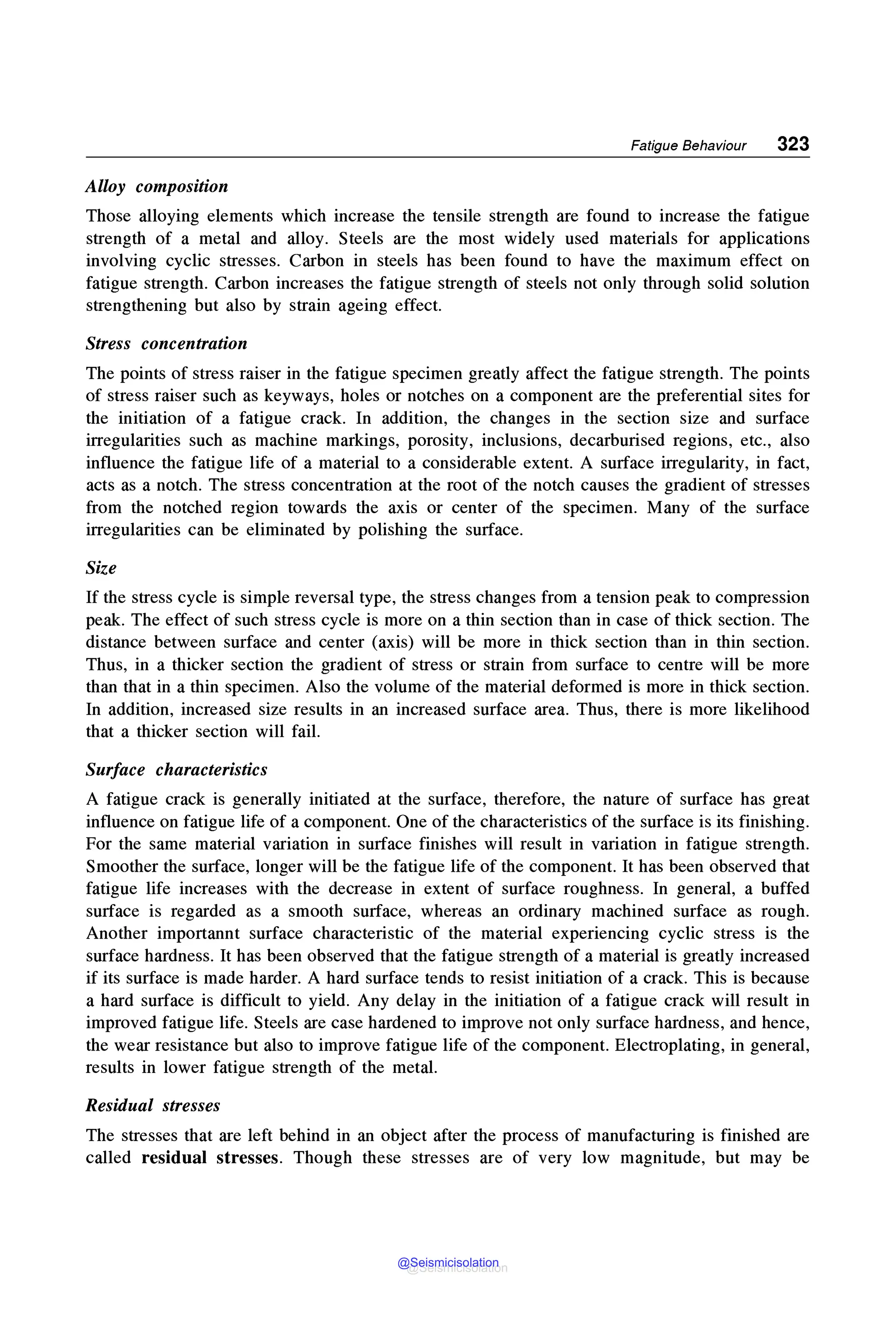 Fatigue Behaviour 323
Alloy composition
Those alloying elements which increase the tensile strength are found to increase the fatigue
strength of a metal and alloy. Steels are the most widely used materials for applications
involving cyclic stresses. Carbon in steels has been found to have the maximum effect on
fatigue strength. Carbon increases the fatigue strength of steels not only through solid solution
strengthening but also by strain ageing effect.
Stress concentration
The points of stress raiser in the fatigue specimen greatly affect the fatigue strength. The points
of stress raiser such as keyways, holes or notches on a component are the preferential sites for
the initiation of a fatigue crack. In addition, the changes in the section size and surface
irregularities such as machine markings, porosity, inclusions, decarburised regions, etc., also
influence the fatigue life of a material to a considerable extent. A surface irregularity, in fact,
acts as a notch. The stress concentration at the root of the notch causes the gradient of stresses
from the notched region towards the axis or center of the specimen. Many of the surface
irregularities can be eliminated by polishing the surface.
Size
If the stress cycle is simple reversal type, the stress changes from a tension peak to compression
peak. The effect of such stress cycle is more on a thin section than in case of thick section. The
distance between surface and center (axis) will be more in thick section than in thin section.
Thus, in a thicker section the gradient of stress or strain from surface to centre will be more
than that in a thin specimen. Also the volume of the material deformed is more in thick section.
In addition, increased size results in an increased surface area. Thus, there is more likelihood
that a thicker section will fail.
Surface characteristics
A fatigue crack is generally initiated at the surface, therefore, the nature of surface has great
influence on fatigue life of a component. One of the characteristics of the surface is its finishing.
For the same material variation in surface finishes will result in variation in fatigue strength.
Smoother the surface, longer will be the fatigue life of the component. It has been observed that
fatigue life increases with the decrease in extent of surface roughness. In general, a buffed
surface is regarded as a smooth surface, whereas an ordinary machined surface as rough.
Another importannt surface characteristic of the material experiencing cyclic stress is the
surface hardness. It has been observed that the fatigue strength of a material is greatly increased
if its surface is made harder. A hard surface tends to resist initiation of a crack. This is because
a hard surface is difficult to yield. Any delay in the initiation of a fatigue crack will result in
improved fatigue life. Steels are case hardened to improve not only surface hardness, and hence,
the wear resistance but also to improve fatigue life of the component. Electroplating, in general,
results in lower fatigue strength of the metal.
Residual stresses
The stresses that are left behind in an object after the process of manufacturing is finished are
called residual stresses. Though these stresses are of very low magnitude, but may be
@Seismicisolation
@Seismicisolation
 