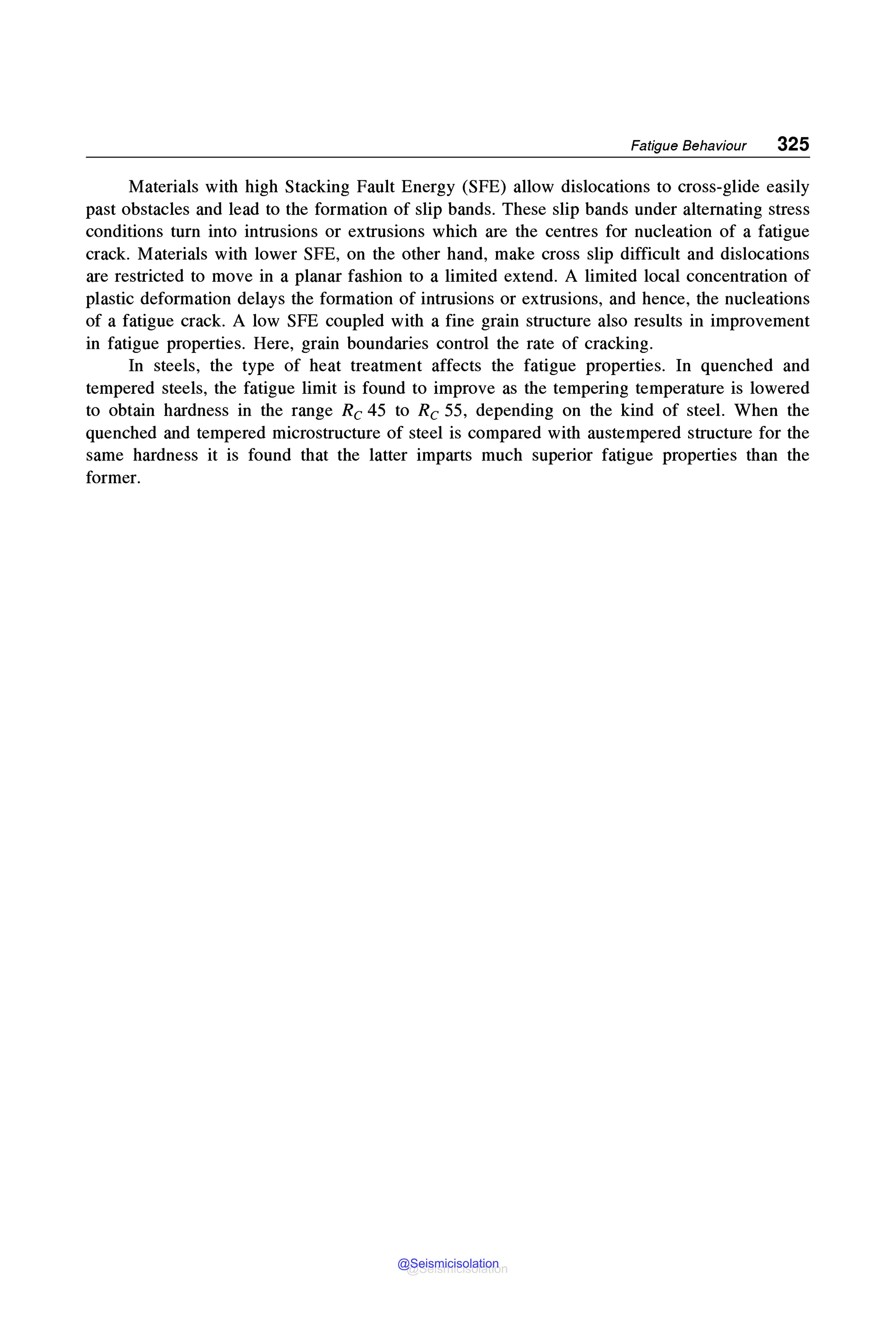 Fatigue Behaviour 325
Materials with high Stacking Fault Energy (SFE) allow dislocations to cross-glide easily
past obstacles and lead to the formation of slip bands. These slip bands under alternating stress
conditions turn into intrusions or extrusions which are the centres for nucleation of a fatigue
crack. Materials with lower SFE, on the other hand, make cross slip difficult and dislocations
are restricted to move in a planar fashion to a limited extend. A limited local concentration of
plastic deformation delays the formation of intrusions or extrusions, and hence, the nucleations
of a fatigue crack. A low SFE coupled with a fine grain structure also results in improvement
in fatigue properties. Here, grain boundaries control the rate of cracking.
In steels, the type of heat treatment affects the fatigue properties. In quenched and
tempered steels, the fatigue limit is found to improve as the tempering temperature is lowered
to obtain hardness in the range Re 45 to Re 55, depending on the kind of steel. When the
quenched and tempered microstructure of steel is compared with austempered structure for the
same hardness it is found that the latter imparts much superior fatigue properties than the
former.
@Seismicisolation
@Seismicisolation
 