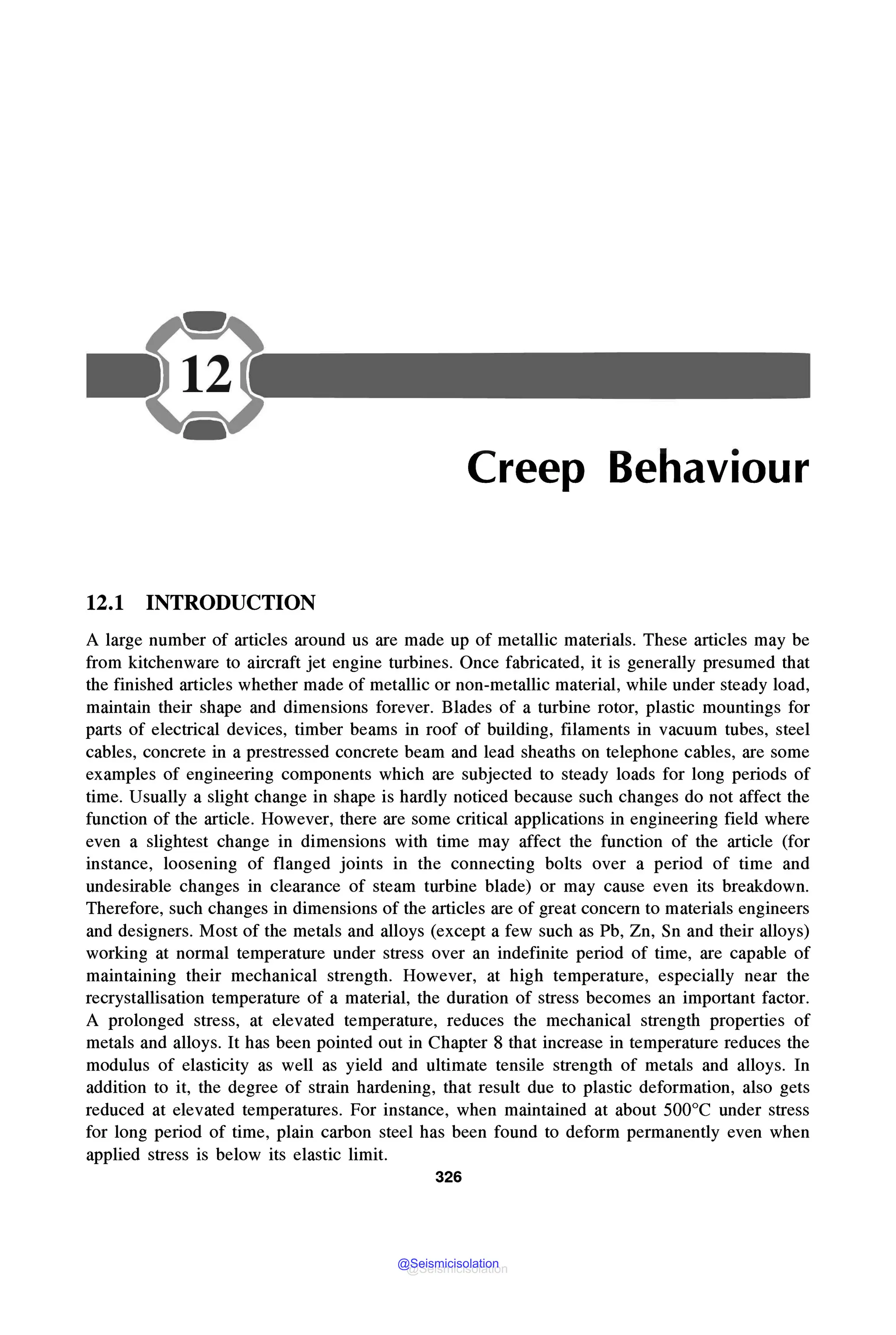 Creep Behaviour
12.1 INTRODUCTION
A large number of articles around us are made up of metallic materials. These articles may be
from kitchenware to aircraft jet engine turbines. Once fabricated, it is generally presumed that
the finished articles whether made of metallic or non-metallic material, while under steady load,
maintain their shape and dimensions forever. Blades of a turbine rotor, plastic mountings for
parts of electrical devices, timber beams in roof of building, filaments in vacuum tubes, steel
cables, concrete in a prestressed concrete beam and lead sheaths on telephone cables, are some
examples of engineering components which are subjected to steady loads for long periods of
time. Usually a slight change in shape is hardly noticed because such changes do not affect the
function of the article. However, there are some critical applications in engineering field where
even a slightest change in dimensions with time may affect the function of the article (for
instance, loosening of flanged joints in the connecting bolts over a period of time and
undesirable changes in clearance of steam turbine blade) or may cause even its breakdown.
Therefore, such changes in dimensions of the articles are of great concern to materials engineers
and designers. Most of the metals and alloys (except a few such as Pb, Zn, Sn and their alloys)
working at normal temperature under stress over an indefinite period of time, are capable of
maintaining their mechanical strength. However, at high temperature, especially near the
recrystallisation temperature of a material, the duration of stress becomes an important factor.
A prolonged stress, at elevated temperature, reduces the mechanical strength properties of
metals and alloys. It has been pointed out in Chapter 8 that increase in temperature reduces the
modulus of elasticity as well as yield and ultimate tensile strength of metals and alloys. In
addition to it, the degree of strain hardening, that result due to plastic deformation, also gets
reduced at elevated temperatures. For instance, when maintained at about 500°C under stress
for long period of time, plain carbon steel has been found to deform permanently even when
applied stress is below its elastic limit.
326
@Seismicisolation
@Seismicisolation
 