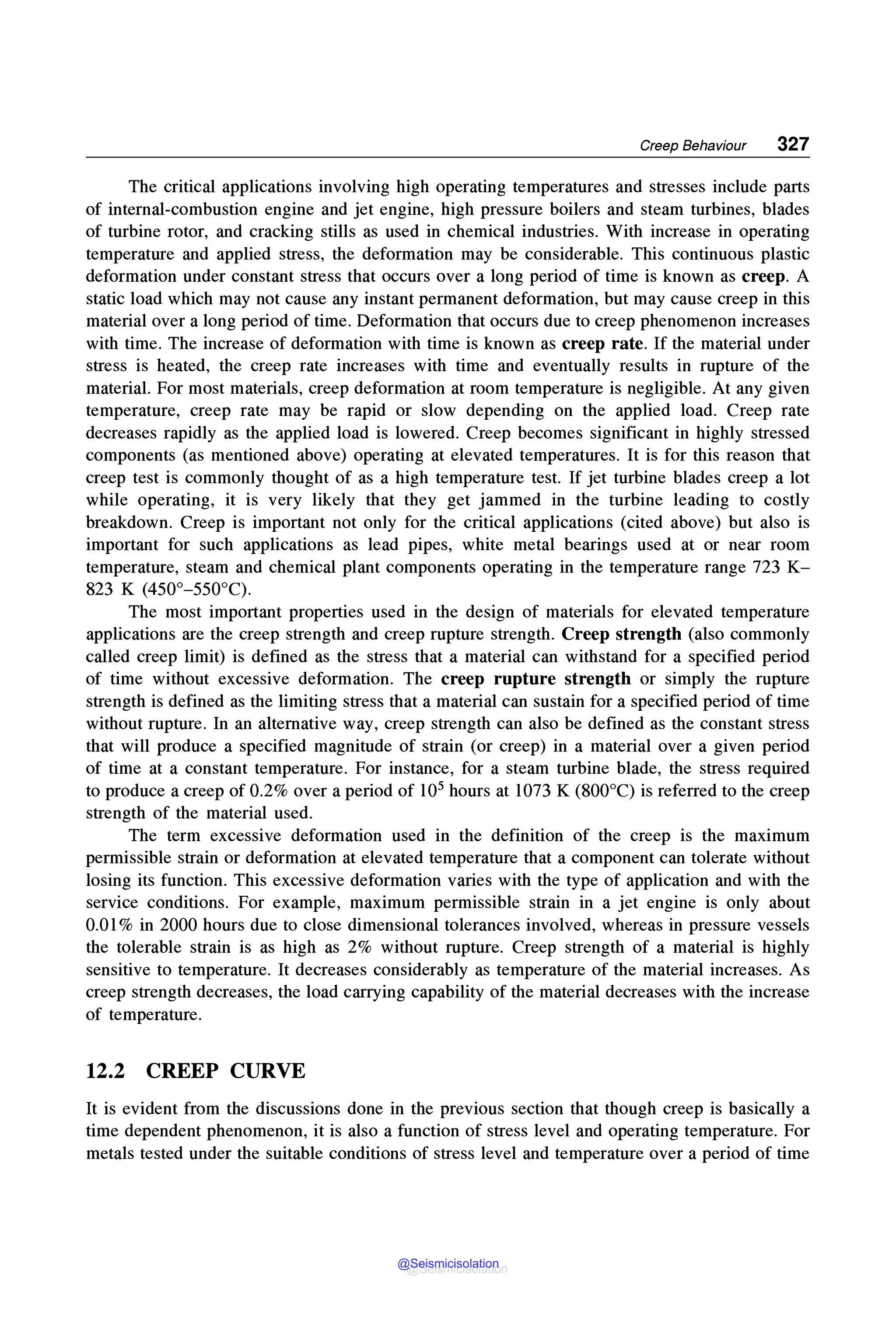 Creep Behaviour 327
The critical applications involving high operating temperatures and stresses include parts
of internal-combustion engine and jet engine, high pressure boilers and steam turbines, blades
of turbine rotor, and cracking stills as used in chemical industries. With increase in operating
temperature and applied stress, the deformation may be considerable. This continuous plastic
deformation under constant stress that occurs over a long period of time is known as creep. A
static load which may not cause any instant permanent deformation, but may cause creep in this
material over a long period of time. Deformation that occurs due to creep phenomenon increases
with time. The increase of deformation with time is known as creep rate. If the material under
stress is heated, the creep rate increases with time and eventually results in rupture of the
material. For most materials, creep deformation at room temperature is negligible. At any given
temperature, creep rate may be rapid or slow depending on the applied load. Creep rate
decreases rapidly as the applied load is lowered. Creep becomes significant in highly stressed
components (as mentioned above) operating at elevated temperatures. It is for this reason that
creep test is commonly thought of as a high temperature test. If jet turbine blades creep a lot
while operating, it is very likely that they get jammed in the turbine leading to costly
breakdown. Creep is important not only for the critical applications (cited above) but also is
important for such applications as lead pipes, white metal bearings used at or near room
temperature, steam and chemical plant components operating in the temperature range 723 K-
823 K (450°-550°C).
The most important properties used in the design of materials for elevated temperature
applications are the creep strength and creep rupture strength. Creep strength (also commonly
called creep limit) is defined as the stress that a material can withstand for a specified period
of time without excessive deformation. The creep rupture strength or simply the rupture
strength is defined as the limiting stress that a material can sustain for a specified period of time
without rupture. In an alternative way, creep strength can also be defined as the constant stress
that will produce a specified magnitude of strain (or creep) in a material over a given period
of time at a constant temperature. For instance, for a steam turbine blade, the stress required
to produce a creep of 0.2% over a period of 105 hours at 1073 K (800°C) is referred to the creep
strength of the material used.
The term excessive deformation used in the definition of the creep is the maximum
permissible strain or deformation at elevated temperature that a component can tolerate without
losing its function. This excessive deformation varies with the type of application and with the
service conditions. For example, maximum permissible strain in a jet engine is only about
0.01 % in 2000 hours due to close dimensional tolerances involved, whereas in pressure vessels
the tolerable strain is as high as 2% without rupture. Creep strength of a material is highly
sensitive to temperature. It decreases considerably as temperature of the material increases. As
creep strength decreases, the load carrying capability of the material decreases with the increase
of temperature.
12.2 CREEP CURVE
It is evident from the discussions done in the previous section that though creep is basically a
time dependent phenomenon, it is also a function of stress level and operating temperature. For
metals tested under the suitable conditions of stress level and temperature over a period of time
@Seismicisolation
@Seismicisolation
 