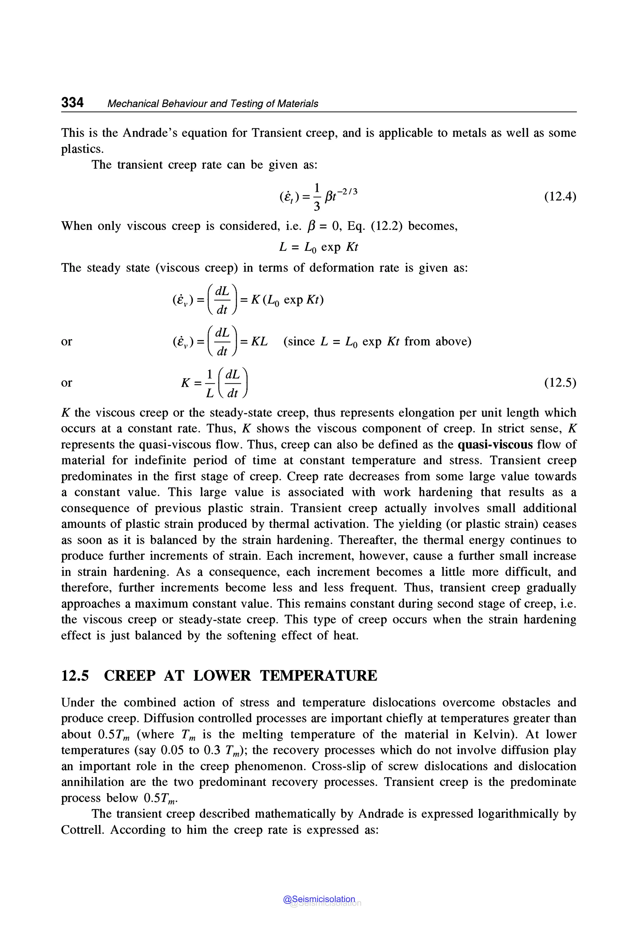 334 Mechanical Behaviour and Testing of Materials
This is the Andrade's equation for Transient creep, and is applicable to metals as well as some
plastics.
The transient creep rate can be given as:
<ei) =½
/3t-2,3
When only viscous creep is considered, i.e. /3 = 0, Eq. (12.2) becomes,
L = L0 exp Kt
The steady state (viscous creep) in terms of deformation rate is given as:
(ev) = ( :~) = K(L0 exp Kt)
or (e ) = (dL) = KL (since L = L0 exp Kt from above)
V dt
K =.!_ (dL)
L dt
or
(12.4)
(12.5)
K the viscous creep or the steady-state creep, thus represents elongation per unit length which
occurs at a constant rate. Thus, K shows the viscous component of creep. In strict sense, K
represents the quasi-viscous flow. Thus, creep can also be defined as the quasi-viscous flow of
material for indefinite period of time at constant temperature and stress. Transient creep
predominates in the first stage of creep. Creep rate decreases from some large value towards
a constant value. This large value is associated with work hardening that results as a
consequence of previous plastic strain. Transient creep actually involves small additional
amounts of plastic strain produced by thermal activation. The yielding (or plastic strain) ceases
as soon as it is balanced by the strain hardening. Thereafter, the thermal energy continues to
produce further increments of strain. Each increment, however, cause a further small increase
in strain hardening. As a consequence, each increment becomes a little more difficult, and
therefore, further increments become less and less frequent. Thus, transient creep gradually
approaches a maximum constant value. This remains constant during second stage of creep, i.e.
the viscous creep or steady-state creep. This type of creep occurs when the strain hardening
effect is just balanced by the softening effect of heat.
12.5 CREEP AT LOWER TEMPERATURE
Under the combined action of stress and temperature dislocations overcome obstacles and
produce creep. Diffusion controlled processes are important chiefly at temperatures greater than
about 0.5Tm (where Tm is the melting temperature of the material in Kelvin). At lower
temperatures (say 0.05 to 0.3 Tm); the recovery processes which do not involve diffusion play
an important role in the creep phenomenon. Cross-slip of screw dislocations and dislocation
annihilation are the two predominant recovery processes. Transient creep is the predominate
process below 0.5Tm.
The transient creep described mathematically by Andrade is expressed logarithmically by
Cottrell. According to him the creep rate is expressed as:
@Seismicisolation
@Seismicisolation
 