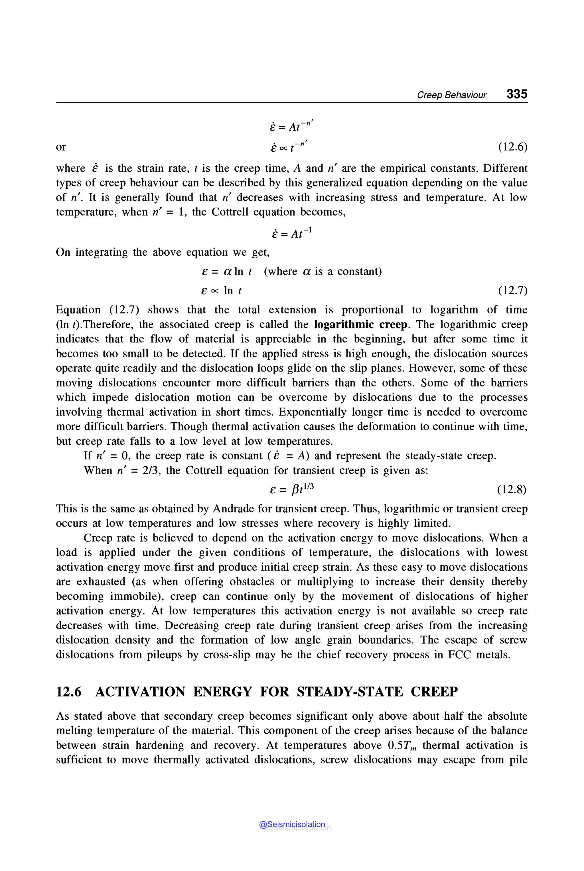 Creep Behaviour 335
or (12.6)
where e is the strain rate, t is the creep time, A and n' are the empirical constants. Different
types of creep behaviour can be described by this generalized equation depending on the value
of n'. It is generally found that n' decreases with increasing stress and temperature. At low
temperature, when n' = 1, the Cottrell equation becomes,
e=At-1
On integrating the above equation we get,
e = a ln t (where a is a constant)
eoclnt (12.7)
Equation (12.7) shows that the total extension is proportional to logarithm of time
(ln t).Therefore, the associated creep is called the logarithmic creep. The logarithmic creep
indicates that the flow of material is appreciable in the beginning, but after some time it
becomes too small to be detected. If the applied stress is high enough, the dislocation sources
operate quite readily and the dislocation loops glide on the slip planes. However, some of these
moving dislocations encounter more difficult barriers than the others. Some of the barriers
which impede dislocation motion can be overcome by dislocations due to the processes
involving thermal activation in short times. Exponentially longer time is needed to overcome
more difficult barriers. Though thermal activation causes the deformation to continue with time,
but creep rate falls to a low level at low temperatures.
If n' =0, the creep rate is constant ( e =A) and represent the steady-state creep.
When n' = 2/3, the Cottrell equation for transient creep is given as:
e = /3t113 (12.8)
This is the same as obtained by Andrade for transient creep. Thus, logarithmic or transient creep
occurs at low temperatures and low stresses where recovery is highly limited.
Creep rate is believed to depend on the activation energy to move dislocations. When a
load is applied under the given conditions of temperature, the dislocations with lowest
activation energy move first and produce initial creep strain. As these easy to move dislocations
are exhausted (as when offering obstacles or multiplying to increase their density thereby
becoming immobile), creep can continue only by the movement of dislocations of higher
activation energy. At low temperatures this activation energy is not available so creep rate
decreases with time. Decreasing creep rate during transient creep arises from the increasing
dislocation density and the formation of low angle grain boundaries. The escape of screw
dislocations from pileups by cross-slip may be the chief recovery process in FCC metals.
12.6 ACTIVATION ENERGY FOR STEADY-STATE CREEP
As stated above that secondary creep becomes significant only above about half the absolute
melting temperature of the material. This component of the creep arises because of the balance
between strain hardening and recovery. At temperatures above 0.5Tm thermal activation is
sufficient to move thermally activated dislocations, screw dislocations may escape from pile
@Seismicisolation
@Seismicisolation
 
