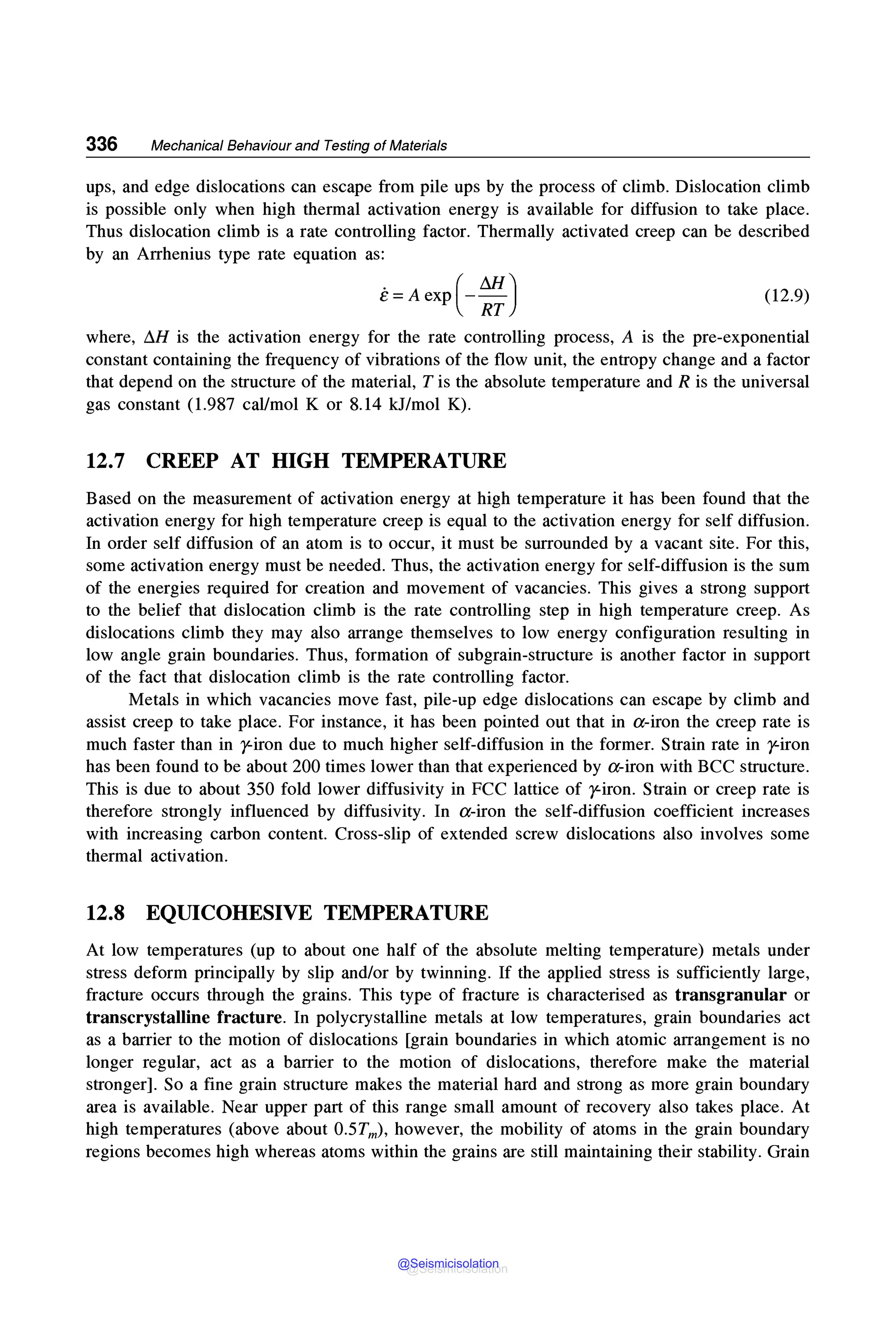 336 Mechanical Behaviour and Testing of Materials
ups, and edge dislocations can escape from pile ups by the process of climb. Dislocation climb
is possible only when high thermal activation energy is available for diffusion to take place.
Thus dislocation climb is a rate controlling factor. Thermally activated creep can be described
by an Arrhenius type rate equation as:
e=Aexp(-:) (12.9)
where, ~H is the activation energy for the rate controlling process, A is the pre-exponential
constant containing the frequency of vibrations of the flow unit, the entropy change and a factor
that depend on the structure of the material, T is the absolute temperature and R is the universal
gas constant (1.987 cal/mol K or 8.14 kJ/mol K).
12.7 CREEP AT HIGH TEMPERATURE
Based on the measurement of activation energy at high temperature it has been found that the
activation energy for high temperature creep is equal to the activation energy for self diffusion.
In order self diffusion of an atom is to occur, it must be surrounded by a vacant site. For this,
some activation energy must be needed. Thus, the activation energy for self-diffusion is the sum
of the energies required for creation and movement of vacancies. This gives a strong support
to the belief that dislocation climb is the rate controlling step in high temperature creep. As
dislocations climb they may also arrange themselves to low energy configuration resulting in
low angle grain boundaries. Thus, formation of subgrain-structure is another factor in support
of the fact that dislocation climb is the rate controlling factor.
Metals in which vacancies move fast, pile-up edge dislocations can escape by climb and
assist creep to take place. For instance, it has been pointed out that in a-iron the creep rate is
much faster than in y-iron due to much higher self-diffusion in the former. Strain rate in y-iron
has been found to be about 200 times lower than that experienced by a-iron with BCC structure.
This is due to about 350 fold lower diffusivity in FCC lattice of y-iron. Strain or creep rate is
therefore strongly influenced by diffusivity. In a-iron the self-diffusion coefficient increases
with increasing carbon content. Cross-slip of extended screw dislocations also involves some
thermal activation.
12.8 EQUICOHESIVE TEMPERATURE
At low temperatures (up to about one half of the absolute melting temperature) metals under
stress deform principally by slip and/or by twinning. If the applied stress is sufficiently large,
fracture occurs through the grains. This type of fracture is characterised as transgranular or
transcrystalline fracture. In polycrystalline metals at low temperatures, grain boundaries act
as a barrier to the motion of dislocations [grain boundaries in which atomic arrangement is no
longer regular, act as a barrier to the motion of dislocations, therefore make the material
stronger]. So a fine grain structure makes the material hard and strong as more grain boundary
area is available. Near upper part of this range small amount of recovery also takes place. At
high temperatures (above about 0.5Tm), however, the mobility of atoms in the grain boundary
regions becomes high whereas atoms within the grains are still maintaining their stability. Grain
@Seismicisolation
@Seismicisolation
 