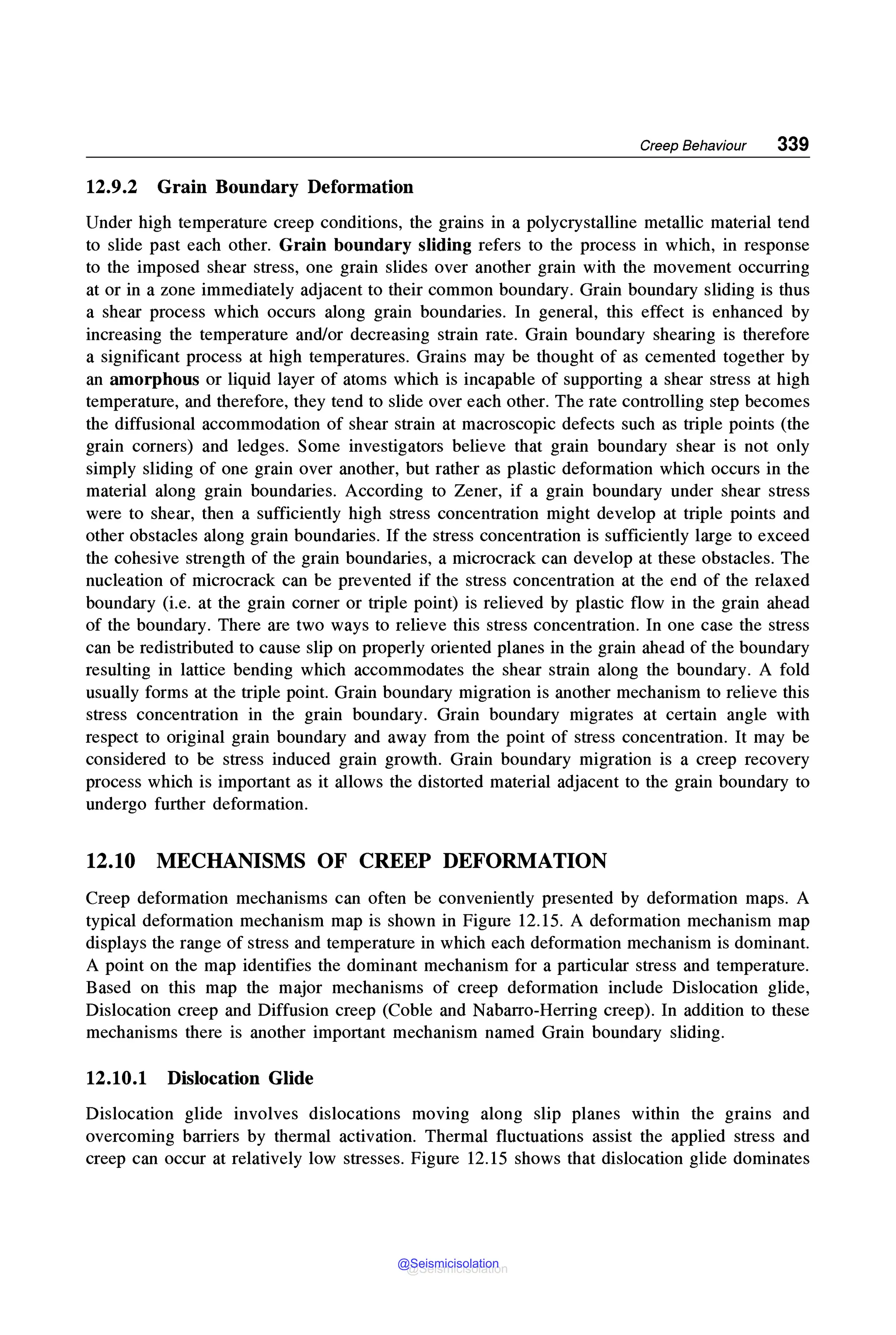 Creep Behaviour 339
12.9.2 Grain Boundary Deformation
Under high temperature creep conditions, the grains in a polycrystalline metallic material tend
to slide past each other. Grain boundary sliding refers to the process in which, in response
to the imposed shear stress, one grain slides over another grain with the movement occurring
at or in a zone immediately adjacent to their common boundary. Grain boundary sliding is thus
a shear process which occurs along grain boundaries. In general, this effect is enhanced by
increasing the temperature and/or decreasing strain rate. Grain boundary shearing is therefore
a significant process at high temperatures. Grains may be thought of as cemented together by
an amorphous or liquid layer of atoms which is incapable of supporting a shear stress at high
temperature, and therefore, they tend to slide over each other. The rate controlling step becomes
the diffusional accommodation of shear strain at macroscopic defects such as triple points (the
grain corners) and ledges. Some investigators believe that grain boundary shear is not only
simply sliding of one grain over another, but rather as plastic deformation which occurs in the
material along grain boundaries. According to Zener, if a grain boundary under shear stress
were to shear, then a sufficiently high stress concentration might develop at triple points and
other obstacles along grain boundaries. If the stress concentration is sufficiently large to exceed
the cohesive strength of the grain boundaries, a microcrack can develop at these obstacles. The
nucleation of microcrack can be prevented if the stress concentration at the end of the relaxed
boundary (i.e. at the grain corner or triple point) is relieved by plastic flow in the grain ahead
of the boundary. There are two ways to relieve this stress concentration. In one case the stress
can be redistributed to cause slip on properly oriented planes in the grain ahead of the boundary
resulting in lattice bending which accommodates the shear strain along the boundary. A fold
usually forms at the triple point. Grain boundary migration is another mechanism to relieve this
stress concentration in the grain boundary. Grain boundary migrates at certain angle with
respect to original grain boundary and away from the point of stress concentration. It may be
considered to be stress induced grain growth. Grain boundary migration is a creep recovery
process which is important as it allows the distorted material adjacent to the grain boundary to
undergo further deformation.
12.10 MECHANISMS OF CREEP DEFORMATION
Creep deformation mechanisms can often be conveniently presented by deformation maps. A
typical deformation mechanism map is shown in Figure 12.15. A deformation mechanism map
displays the range of stress and temperature in which each deformation mechanism is dominant.
A point on the map identifies the dominant mechanism for a particular stress and temperature.
Based on this map the major mechanisms of creep deformation include Dislocation glide,
Dislocation creep and Diffusion creep (Coble and Nabarro-Herring creep). In addition to these
mechanisms there is another important mechanism named Grain boundary sliding.
12.10.1 Dislocation Glide
Dislocation glide involves dislocations moving along slip planes within the grains and
overcoming barriers by thermal activation. Thermal fluctuations assist the applied stress and
creep can occur at relatively low stresses. Figure 12.15 shows that dislocation glide dominates
@Seismicisolation
@Seismicisolation
 