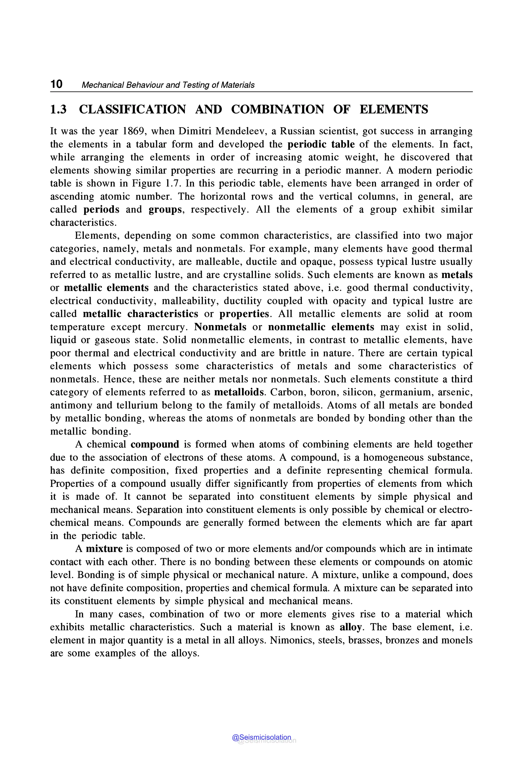 10 Mechanical Behaviour and Testing of Materials
1.3 CLASSIFICATION AND COMBINATION OF ELEMENTS
It was the year 1869, when Dimitri Mendeleev, a Russian scientist, got success in arranging
the elements in a tabular form and developed the periodic table of the elements. In fact,
while arranging the elements in order of increasing atomic weight, he discovered that
elements showing similar properties are recurring in a periodic manner. A modern periodic
table is shown in Figure 1.7. In this periodic table, elements have been arranged in order of
ascending atomic number. The horizontal rows and the vertical columns, in general, are
called periods and groups, respectively. All the elements of a group exhibit similar
characteristics.
Elements, depending on some common characteristics, are classified into two major
categories, namely, metals and nonmetals. For example, many elements have good thermal
and electrical conductivity, are malleable, ductile and opaque, possess typical lustre usually
referred to as metallic lustre, and are crystalline solids. Such elements are known as metals
or metallic elements and the characteristics stated above, i.e. good thermal conductivity,
electrical conductivity, malleability, ductility coupled with opacity and typical lustre are
called metallic characteristics or properties. All metallic elements are solid at room
temperature except mercury. Nonmetals or nonmetallic elements may exist in solid,
liquid or gaseous state. Solid nonmetallic elements, in contrast to metallic elements, have
poor thermal and electrical conductivity and are brittle in nature. There are certain typical
elements which possess some characteristics of metals and some characteristics of
nonmetals. Hence, these are neither metals nor nonmetals. Such elements constitute a third
category of elements referred to as metalloids. Carbon, boron, silicon, germanium, arsenic,
antimony and tellurium belong to the family of metalloids. Atoms of all metals are bonded
by metallic bonding, whereas the atoms of nonmetals are bonded by bonding other than the
metallic bonding.
A chemical compound is formed when atoms of combining elements are held together
due to the association of electrons of these atoms. A compound, is a homogeneous substance,
has definite composition, fixed properties and a definite representing chemical formula.
Properties of a compound usually differ significantly from properties of elements from which
it is made of. It cannot be separated into constituent elements by simple physical and
mechanical means. Separation into constituent elements is only possible by chemical or electro-
chemical means. Compounds are generally formed between the elements which are far apart
in the periodic table.
A mixture is composed of two or more elements and/or compounds which are in intimate
contact with each other. There is no bonding between these elements or compounds on atomic
level. Bonding is of simple physical or mechanical nature. A mixture, unlike a compound, does
not have definite composition, properties and chemical formula. A mixture can be separated into
its constituent elements by simple physical and mechanical means.
In many cases, combination of two or more elements gives rise to a material which
exhibits metallic characteristics. Such a material is known as alloy. The base element, i.e.
element in major quantity is a metal in all alloys. Nimonics, steels, brasses, bronzes and monels
are some examples of the alloys.
@Seismicisolation
@Seismicisolation
 