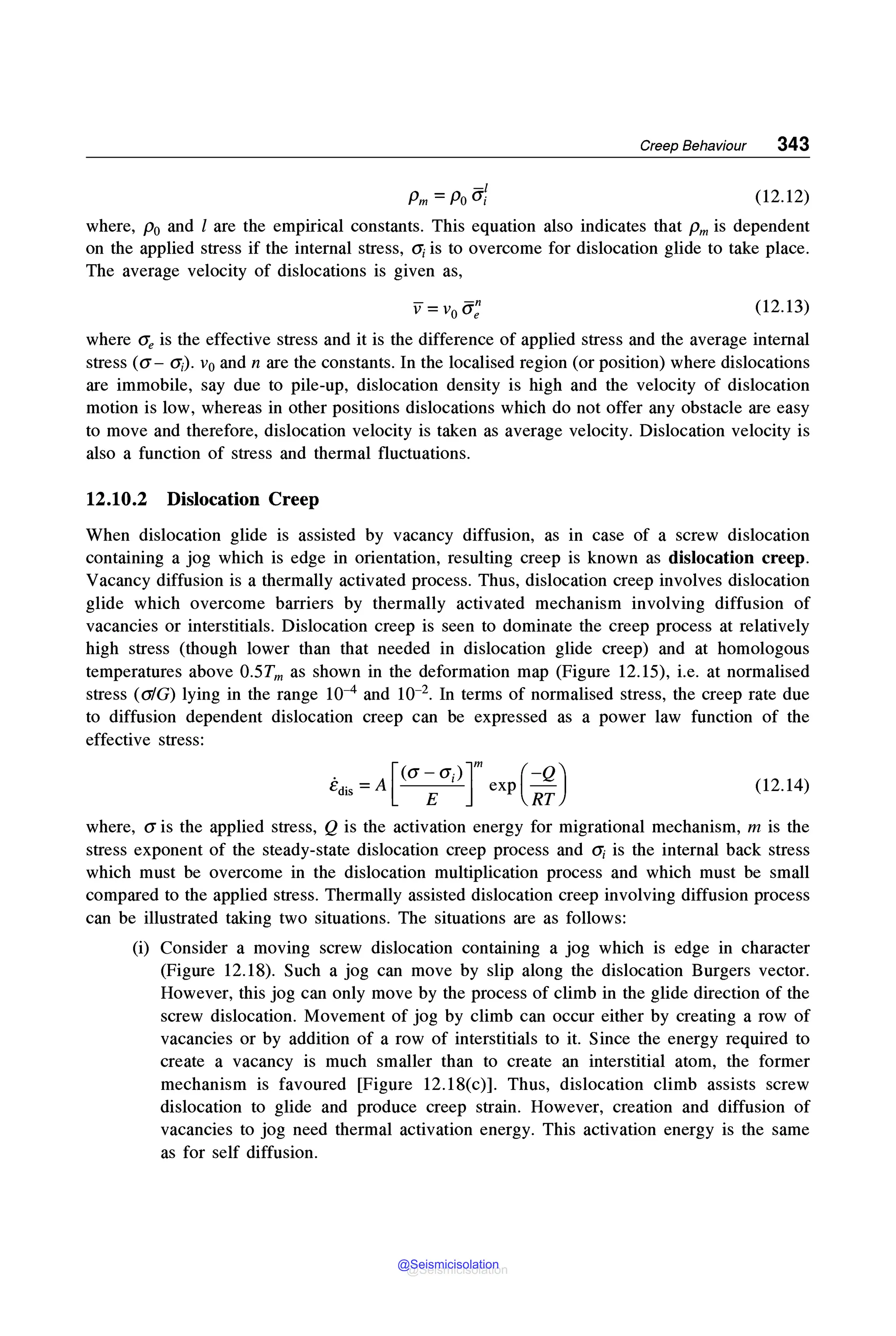 Creep Behaviour 343
-I
Pm =Po G; (12.12)
where, Po and l are the empirical constants. This equation also indicates that Pm is dependent
on the applied stress if the internal stress, o; is to overcome for dislocation glide to take place.
The average velocity of dislocations is given as,
(12.13)
where Ge is the effective stress and it is the difference of applied stress and the average internal
stress (a- G;). v0 and n are the constants. In the localised region (or position) where dislocations
are immobile, say due to pile-up, dislocation density is high and the velocity of dislocation
motion is low, whereas in other positions dislocations which do not offer any obstacle are easy
to move and therefore, dislocation velocity is taken as average velocity. Dislocation velocity is
also a function of stress and thermal fluctuations.
12.10.2 Dislocation Creep
When dislocation glide is assisted by vacancy diffusion, as in case of a screw dislocation
containing a jog which is edge in orientation, resulting creep is known as dislocation creep.
Vacancy diffusion is a thermally activated process. Thus, dislocation creep involves dislocation
glide which overcome barriers by thermally activated mechanism involving diffusion of
vacancies or interstitials. Dislocation creep is seen to dominate the creep process at relatively
high stress (though lower than that needed in dislocation glide creep) and at homologous
temperatures above 0.5Tm as shown in the deformation map (Figure 12.15), i.e. at normalised
stress (a/G) lying in the range 10-4 and 10-2• In terms of normalised stress, the creep rate due
to diffusion dependent dislocation creep can be expressed as a power law function of the
effective stress:
. -A [<a-a;)]m (-Q)
ed. - - - - exp
IS E RT
(12.14)
where, a is the applied stress, Q is the activation energy for migrational mechanism, m is the
stress exponent of the steady-state dislocation creep process and o; is the internal back stress
which must be overcome in the dislocation multiplication process and which must be small
compared to the applied stress. Thermally assisted dislocation creep involving diffusion process
can be illustrated taking two situations. The situations are as follows:
(i) Consider a moving screw dislocation containing a jog which is edge in character
(Figure 12.18). Such a jog can move by slip along the dislocation Burgers vector.
However, this jog can only move by the process of climb in the glide direction of the
screw dislocation. Movement of jog by climb can occur either by creating a row of
vacancies or by addition of a row of interstitials to it. Since the energy required to
create a vacancy is much smaller than to create an interstitial atom, the former
mechanism is favoured [Figure 12.18(c)]. Thus, dislocation climb assists screw
dislocation to glide and produce creep strain. However, creation and diffusion of
vacancies to jog need thermal activation energy. This activation energy is the same
as for self diffusion.
@Seismicisolation
@Seismicisolation
 