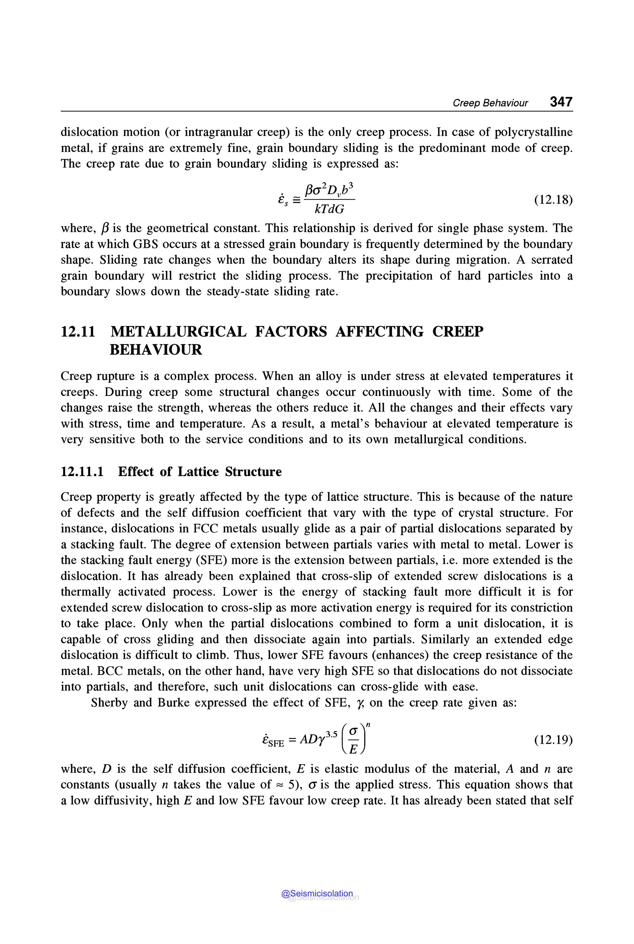 Creep Behaviour 347
dislocation motion (or intragranular creep) is the only creep process. In case of polycrystalline
metal, if grains are extremely fine, grain boundary sliding is the predominant mode of creep.
The creep rate due to grain boundary sliding is expressed as:
. f3a2D b3
e = V
s - kTdG
(12.18)
where, /3 is the geometrical constant. This relationship is derived for single phase system. The
rate at which GBS occurs at a stressed grain boundary is frequently determined by the boundary
shape. Sliding rate changes when the boundary alters its shape during migration. A serrated
grain boundary will restrict the sliding process. The precipitation of hard particles into a
boundary slows down the steady-state sliding rate.
12.11 METALLURGICAL FACTORS AFFECTING CREEP
BEHAVIOUR
Creep rupture is a complex process. When an alloy is under stress at elevated temperatures it
creeps. During creep some structural changes occur continuously with time. Some of the
changes raise the strength, whereas the others reduce it. All the changes and their effects vary
with stress, time and temperature. As a result, a metal's behaviour at elevated temperature is
very sensitive both to the service conditions and to its own metallurgical conditions.
12.11.1 Effect of Lattice Structure
Creep property is greatly affected by the type of lattice structure. This is because of the nature
of defects and the self diffusion coefficient that vary with the type of crystal structure. For
instance, dislocations in FCC metals usually glide as a pair of partial dislocations separated by
a stacking fault. The degree of extension between partials varies with metal to metal. Lower is
the stacking fault energy (SFE) more is the extension between partials, i.e. more extended is the
dislocation. It has already been explained that cross-slip of extended screw dislocations is a
thermally activated process. Lower is the energy of stacking fault more difficult it is for
extended screw dislocation to cross-slip as more activation energy is required for its constriction
to take place. Only when the partial dislocations combined to form a unit dislocation, it is
capable of cross gliding and then dissociate again into partials. Similarly an extended edge
dislocation is difficult to climb. Thus, lower SFE favours (enhances) the creep resistance of the
metal. BCC metals, on the other hand, have very high SFE so that dislocations do not dissociate
into partials, and therefore, such unit dislocations can cross-glide with ease.
Sherby and Burke expressed the effect of SFE, r, on the creep rate given as:
EsFE =ADy35
(;r (12.19)
where, D is the self diffusion coefficient, E is elastic modulus of the material, A and n are
constants (usually n takes the value of == 5), a is the applied stress. This equation shows that
a low diffusivity, high E and low SFE favour low creep rate. It has already been stated that self
@Seismicisolation
@Seismicisolation
 