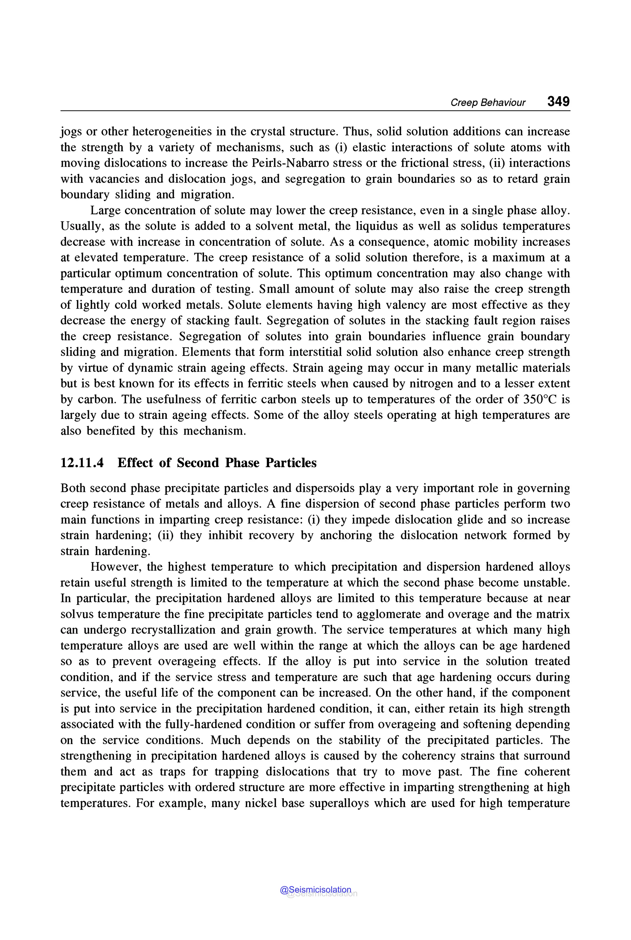 Creep Behaviour 349
jogs or other heterogeneities in the crystal structure. Thus, solid solution additions can increase
the strength by a variety of mechanisms, such as (i) elastic interactions of solute atoms with
moving dislocations to increase the Peirls-Nabarro stress or the frictional stress, (ii) interactions
with vacancies and dislocation jogs, and segregation to grain boundaries so as to retard grain
boundary sliding and migration.
Large concentration of solute may lower the creep resistance, even in a single phase alloy.
Usually, as the solute is added to a solvent metal, the liquidus as well as solidus temperatures
decrease with increase in concentration of solute. As a consequence, atomic mobility increases
at elevated temperature. The creep resistance of a solid solution therefore, is a maximum at a
particular optimum concentration of solute. This optimum concentration may also change with
temperature and duration of testing. Small amount of solute may also raise the creep strength
of lightly cold worked metals. Solute elements having high valency are most effective as they
decrease the energy of stacking fault. Segregation of solutes in the stacking fault region raises
the creep resistance. Segregation of solutes into grain boundaries influence grain boundary
sliding and migration. Elements that form interstitial solid solution also enhance creep strength
by virtue of dynamic strain ageing effects. Strain ageing may occur in many metallic materials
but is best known for its effects in ferritic steels when caused by nitrogen and to a lesser extent
by carbon. The usefulness of ferritic carbon steels up to temperatures of the order of 350°C is
largely due to strain ageing effects. Some of the alloy steels operating at high temperatures are
also benefited by this mechanism.
12.11.4 Effect of Second Phase Particles
Both second phase precipitate particles and dispersoids play a very important role in governing
creep resistance of metals and alloys. A fine dispersion of second phase particles perform two
main functions in imparting creep resistance: (i) they impede dislocation glide and so increase
strain hardening; (ii) they inhibit recovery by anchoring the dislocation network formed by
strain hardening.
However, the highest temperature to which precipitation and dispersion hardened alloys
retain useful strength is limited to the temperature at which the second phase become unstable.
In particular, the precipitation hardened alloys are limited to this temperature because at near
solvus temperature the fine precipitate particles tend to agglomerate and overage and the matrix
can undergo recrystallization and grain growth. The service temperatures at which many high
temperature alloys are used are well within the range at which the alloys can be age hardened
so as to prevent overageing effects. If the alloy is put into service in the solution treated
condition, and if the service stress and temperature are such that age hardening occurs during
service, the useful life of the component can be increased. On the other hand, if the component
is put into service in the precipitation hardened condition, it can, either retain its high strength
associated with the fully-hardened condition or suffer from overageing and softening depending
on the service conditions. Much depends on the stability of the precipitated particles. The
strengthening in precipitation hardened alloys is caused by the coherency strains that surround
them and act as traps for trapping dislocations that try to move past. The fine coherent
precipitate particles with ordered structure are more effective in imparting strengthening at high
temperatures. For example, many nickel base superalloys which are used for high temperature
@Seismicisolation
@Seismicisolation
 