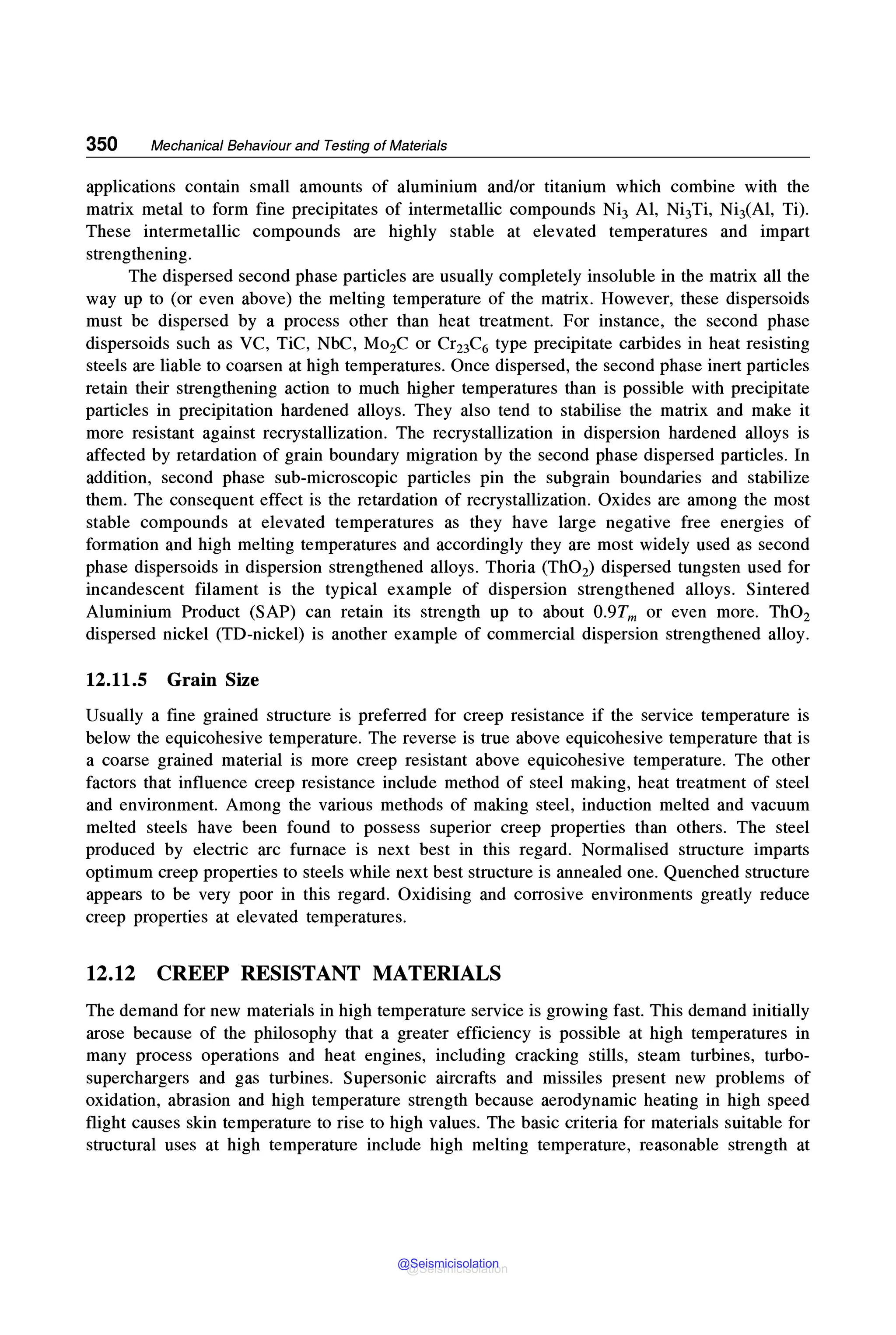 350 Mechanical Behaviour and Testing of Materials
applications contain small amounts of aluminium and/or titanium which combine with the
matrix metal to form fine precipitates of intermetallic compounds Ni3 Al, Ni3Ti, NiJ(Al, Ti).
These intermetallic compounds are highly stable at elevated temperatures and impart
strengthening.
The dispersed second phase particles are usually completely insoluble in the matrix all the
way up to (or even above) the melting temperature of the matrix. However, these dispersoids
must be dispersed by a process other than heat treatment. For instance, the second phase
dispersoids such as VC, TiC, NbC, Mo2C or Cr23C6 type precipitate carbides in heat resisting
steels are liable to coarsen at high temperatures. Once dispersed, the second phase inert particles
retain their strengthening action to much higher temperatures than is possible with precipitate
particles in precipitation hardened alloys. They also tend to stabilise the matrix and make it
more resistant against recrystallization. The recrystallization in dispersion hardened alloys is
affected by retardation of grain boundary migration by the second phase dispersed particles. In
addition, second phase sub-microscopic particles pin the subgrain boundaries and stabilize
them. The consequent effect is the retardation of recrystallization. Oxides are among the most
stable compounds at elevated temperatures as they have large negative free energies of
formation and high melting temperatures and accordingly they are most widely used as second
phase dispersoids in dispersion strengthened alloys. Thoria (ThO2) dispersed tungsten used for
incandescent filament is the typical example of dispersion strengthened alloys. Sintered
Aluminium Product (SAP) can retain its strength up to about 0.9Tm or even more. ThO2
dispersed nickel (TD-nickel) is another example of commercial dispersion strengthened alloy.
12.11.5 Grain Size
Usually a fine grained structure is preferred for creep resistance if the service temperature is
below the equicohesive temperature. The reverse is true above equicohesive temperature that is
a coarse grained material is more creep resistant above equicohesive temperature. The other
factors that influence creep resistance include method of steel making, heat treatment of steel
and environment. Among the various methods of making steel, induction melted and vacuum
melted steels have been found to possess superior creep properties than others. The steel
produced by electric arc furnace is next best in this regard. Normalised structure imparts
optimum creep properties to steels while next best structure is annealed one. Quenched structure
appears to be very poor in this regard. Oxidising and corrosive environments greatly reduce
creep properties at elevated temperatures.
12.12 CREEP RESISTANT MATERIALS
The demand for new materials in high temperature service is growing fast. This demand initially
arose because of the philosophy that a greater efficiency is possible at high temperatures in
many process operations and heat engines, including cracking stills, steam turbines, turbo-
superchargers and gas turbines. Supersonic aircrafts and missiles present new problems of
oxidation, abrasion and high temperature strength because aerodynamic heating in high speed
flight causes skin temperature to rise to high values. The basic criteria for materials suitable for
structural uses at high temperature include high melting temperature, reasonable strength at
@Seismicisolation
@Seismicisolation
 