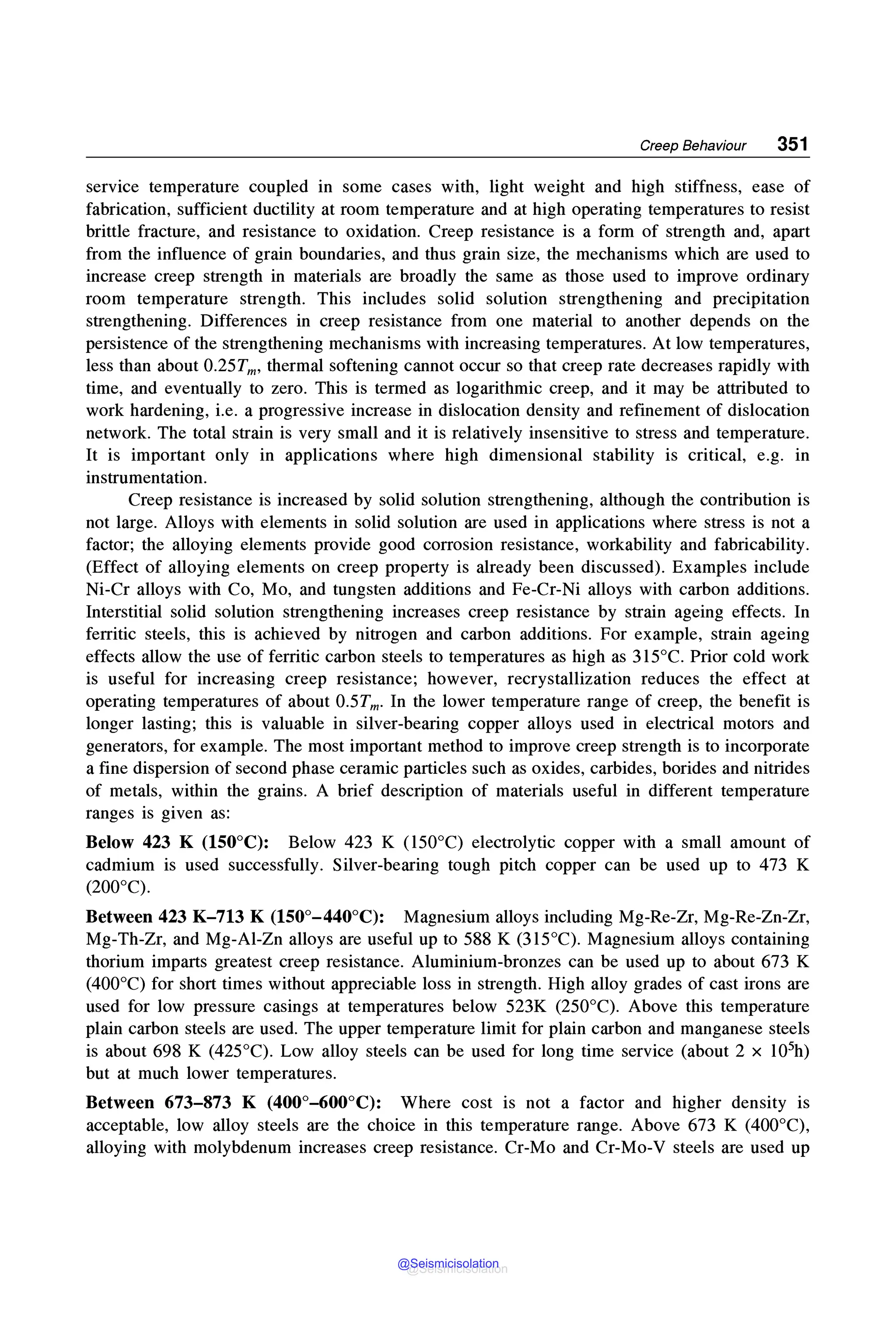 Creep Behaviour 351
service temperature coupled in some cases with, light weight and high stiffness, ease of
fabrication, sufficient ductility at room temperature and at high operating temperatures to resist
brittle fracture, and resistance to oxidation. Creep resistance is a form of strength and, apart
from the influence of grain boundaries, and thus grain size, the mechanisms which are used to
increase creep strength in materials are broadly the same as those used to improve ordinary
room temperature strength. This includes solid solution strengthening and precipitation
strengthening. Differences in creep resistance from one material to another depends on the
persistence of the strengthening mechanisms with increasing temperatures. At low temperatures,
less than about 0.25Tm, thermal softening cannot occur so that creep rate decreases rapidly with
time, and eventually to zero. This is termed as logarithmic creep, and it may be attributed to
work hardening, i.e. a progressive increase in dislocation density and refinement of dislocation
network. The total strain is very small and it is relatively insensitive to stress and temperature.
It is important only in applications where high dimensional stability is critical, e.g. in
instrumentation.
Creep resistance is increased by solid solution strengthening, although the contribution is
not large. Alloys with elements in solid solution are used in applications where stress is not a
factor; the alloying elements provide good corrosion resistance, workability and fabricability.
(Effect of alloying elements on creep property is already been discussed). Examples include
Ni-Cr alloys with Co, Mo, and tungsten additions and Fe-Cr-Ni alloys with carbon additions.
Interstitial solid solution strengthening increases creep resistance by strain ageing effects. In
ferritic steels, this is achieved by nitrogen and carbon additions. For example, strain ageing
effects allow the use of ferritic carbon steels to temperatures as high as 315°C. Prior cold work
is useful for increasing creep resistance; however, recrystallization reduces the effect at
operating temperatures of about 0.5Tm. In the lower temperature range of creep, the benefit is
longer lasting; this is valuable in silver-bearing copper alloys used in electrical motors and
generators, for example. The most important method to improve creep strength is to incorporate
a fine dispersion of second phase ceramic particles such as oxides, carbides, borides and nitrides
of metals, within the grains. A brief description of materials useful in different temperature
ranges is given as:
Below 423 K (150°C): Below 423 K (150°C) electrolytic copper with a small amount of
cadmium is used successfully. Silver-bearing tough pitch copper can be used up to 473 K
(200°C).
Between 423 K-713 K (150°-440°C): Magnesium alloys including Mg-Re-Zr, Mg-Re-Zn-Zr,
Mg-Th-Zr, and Mg-Al-Zn alloys are useful up to 588 K (315°C). Magnesium alloys containing
thorium imparts greatest creep resistance. Aluminium-bronzes can be used up to about 673 K
(400°C) for short times without appreciable loss in strength. High alloy grades of cast irons are
used for low pressure casings at temperatures below 523K (250°C). Above this temperature
plain carbon steels are used. The upper temperature limit for plain carbon and manganese steels
is about 698 K (425°C). Low alloy steels can be used for long time service (about 2 x 105h)
but at much lower temperatures.
Between 673-873 K (400°-600°C): Where cost is not a factor and higher density is
acceptable, low alloy steels are the choice in this temperature range. Above 673 K (400°C),
alloying with molybdenum increases creep resistance. Cr-Mo and Cr-Mo-V steels are used up
@Seismicisolation
@Seismicisolation
 
