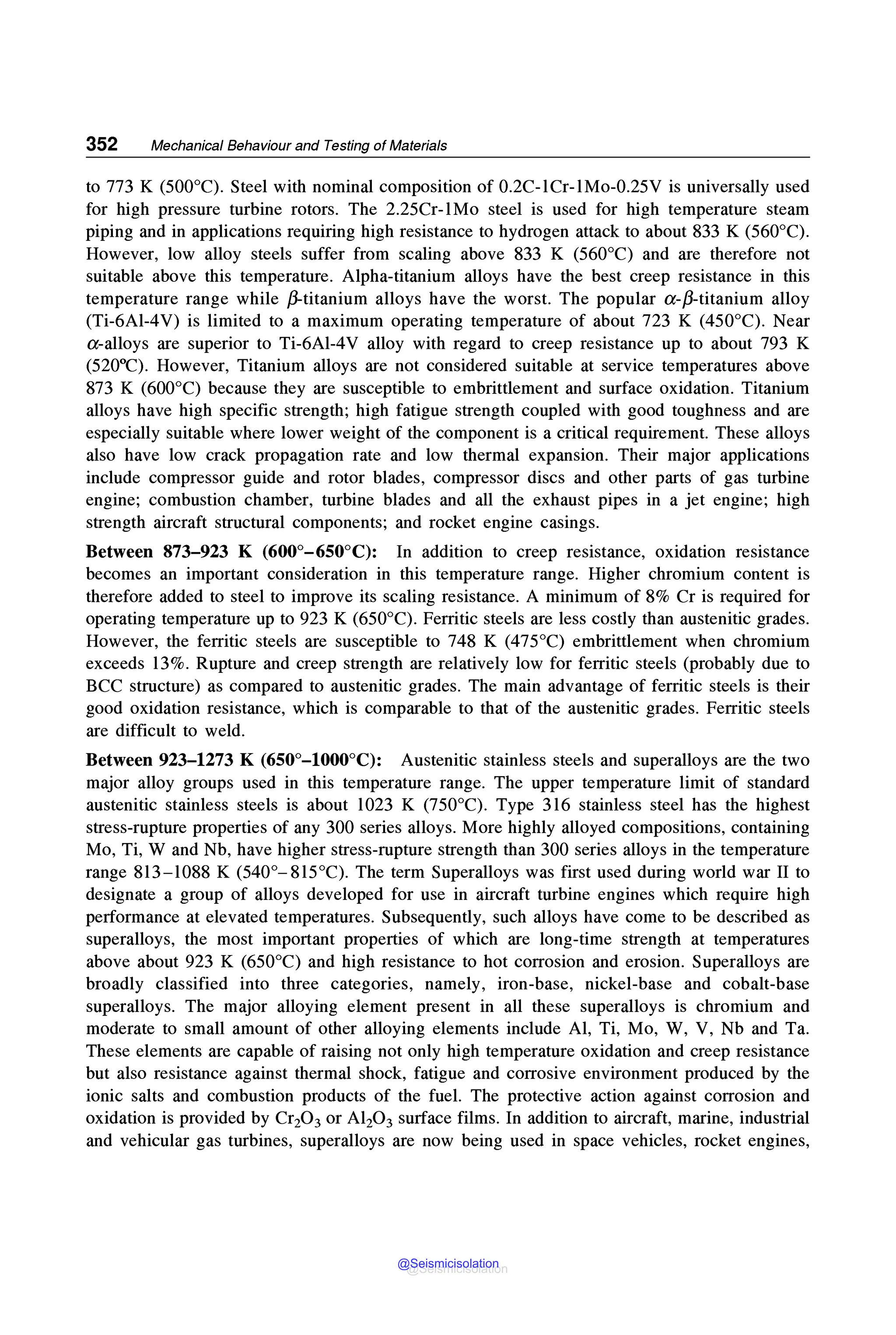 352 Mechanical Behaviour and Testing of Materials
to 773 K (500°C). Steel with nominal composition of 0.2C-1Cr-1Mo-0.25V is universally used
for high pressure turbine rotors. The 2.25Cr-1Mo steel is used for high temperature steam
piping and in applications requiring high resistance to hydrogen attack to about 833 K (560°C).
However, low alloy steels suffer from scaling above 833 K (560°C) and are therefore not
suitable above this temperature. Alpha-titanium alloys have the best creep resistance in this
temperature range while ,8-titanium alloys have the worst. The popular a-,8-titanium alloy
(Ti-6Al-4V) is limited to a maximum operating temperature of about 723 K (450°C). Near
a-alloys are superior to Ti-6Al-4V alloy with regard to creep resistance up to about 793 K
(520°C). However, Titanium alloys are not considered suitable at service temperatures above
873 K (600°C) because they are susceptible to embrittlement and surface oxidation. Titanium
alloys have high specific strength; high fatigue strength coupled with good toughness and are
especially suitable where lower weight of the component is a critical requirement. These alloys
also have low crack propagation rate and low thermal expansion. Their major applications
include compressor guide and rotor blades, compressor discs and other parts of gas turbine
engine; combustion chamber, turbine blades and all the exhaust pipes in a jet engine; high
strength aircraft structural components; and rocket engine casings.
Between 873-923 K (600°-650°C): In addition to creep resistance, oxidation resistance
becomes an important consideration in this temperature range. Higher chromium content is
therefore added to steel to improve its scaling resistance. A minimum of 8% Cr is required for
operating temperature up to 923 K (650°C). Ferritic steels are less costly than austenitic grades.
However, the ferritic steels are susceptible to 748 K (475°C) embrittlement when chromium
exceeds 13%. Rupture and creep strength are relatively low for ferritic steels (probably due to
BCC structure) as compared to austenitic grades. The main advantage of ferritic steels is their
good oxidation resistance, which is comparable to that of the austenitic grades. Ferritic steels
are difficult to weld.
Between 923-1273 K (650°-l000°C): Austenitic stainless steels and superalloys are the two
major alloy groups used in this temperature range. The upper temperature limit of standard
austenitic stainless steels is about 1023 K (750°C). Type 316 stainless steel has the highest
stress-rupture properties of any 300 series alloys. More highly alloyed compositions, containing
Mo, Ti, W and Nb, have higher stress-rupture strength than 300 series alloys in the temperature
range 813-1088 K (540°-815°C). The term Superalloys was first used during world war II to
designate a group of alloys developed for use in aircraft turbine engines which require high
performance at elevated temperatures. Subsequently, such alloys have come to be described as
superalloys, the most important properties of which are long-time strength at temperatures
above about 923 K (650°C) and high resistance to hot corrosion and erosion. Superalloys are
broadly classified into three categories, namely, iron-base, nickel-base and cobalt-base
superalloys. The major alloying element present in all these superalloys is chromium and
moderate to small amount of other alloying elements include Al, Ti, Mo, W, V, Nb and Ta.
These elements are capable of raising not only high temperature oxidation and creep resistance
but also resistance against thermal shock, fatigue and corrosive environment produced by the
ionic salts and combustion products of the fuel. The protective action against corrosion and
oxidation is provided by Cr20 3 or Al20 3 surface films. In addition to aircraft, marine, industrial
and vehicular gas turbines, superalloys are now being used in space vehicles, rocket engines,
@Seismicisolation
@Seismicisolation
 