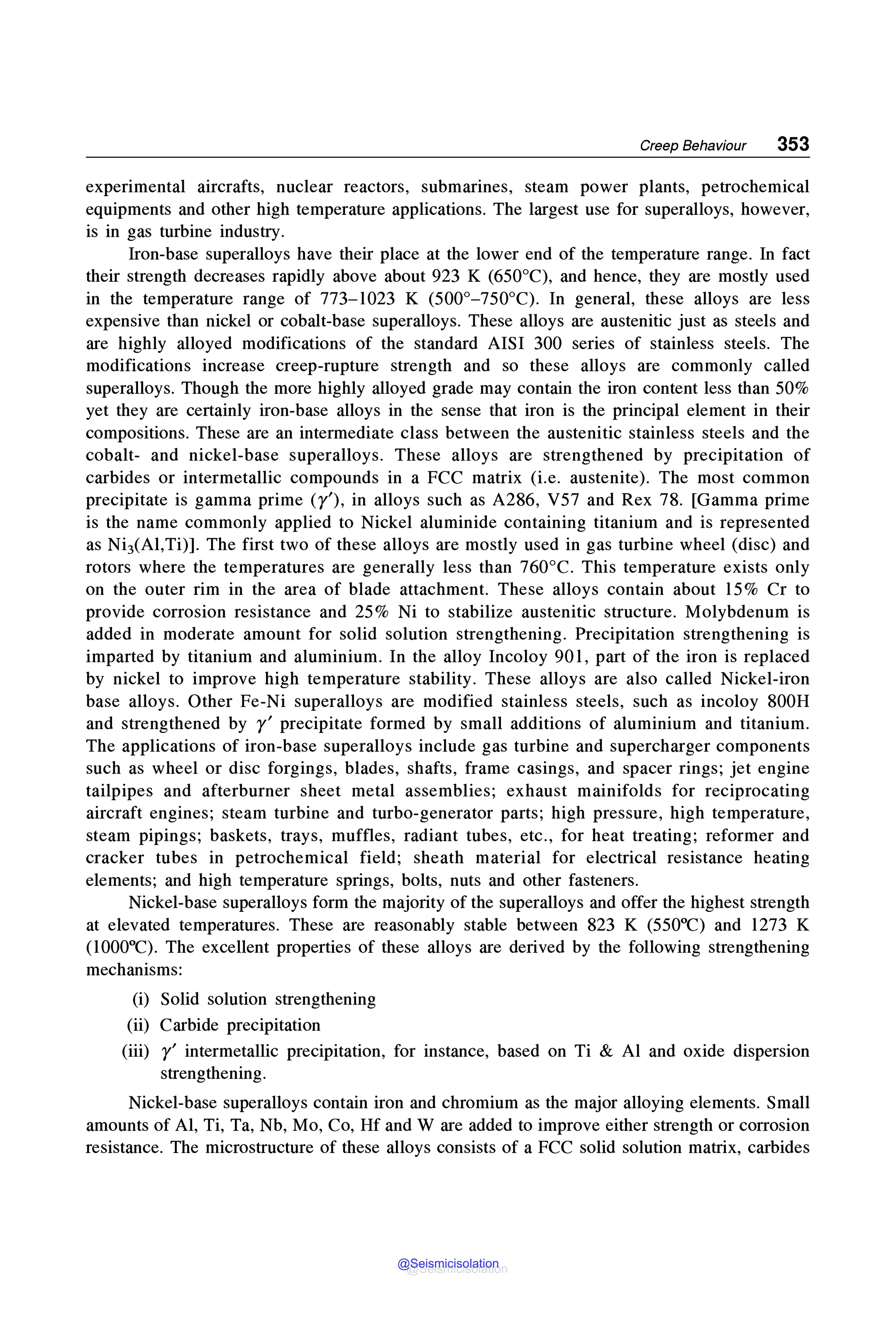 Creep Behaviour 353
experimental aircrafts, nuclear reactors, submarines, steam power plants, petrochemical
equipments and other high temperature applications. The largest use for superalloys, however,
is in gas turbine industry.
Iron-base superalloys have their place at the lower end of the temperature range. In fact
their strength decreases rapidly above about 923 K (650°C), and hence, they are mostly used
in the temperature range of 773-1023 K (500°-750°C). In general, these alloys are less
expensive than nickel or cobalt-base superalloys. These alloys are austenitic just as steels and
are highly alloyed modifications of the standard AISI 300 series of stainless steels. The
modifications increase creep-rupture strength and so these alloys are commonly called
superalloys. Though the more highly alloyed grade may contain the iron content less than 50%
yet they are certainly iron-base alloys in the sense that iron is the principal element in their
compositions. These are an intermediate class between the austenitic stainless steels and the
cobalt- and nickel-base superalloys. These alloys are strengthened by precipitation of
carbides or intermetallic compounds in a FCC matrix (i.e. austenite). The most common
precipitate is gamma prime (y'), in alloys such as A286, V57 and Rex 78. [Gamma prime
is the name commonly applied to Nickel aluminide containing titanium and is represented
as NiJ(Al,Ti)]. The first two of these alloys are mostly used in gas turbine wheel (disc) and
rotors where the temperatures are generally less than 760°C. This temperature exists only
on the outer rim in the area of blade attachment. These alloys contain about 15% Cr to
provide corrosion resistance and 25% Ni to stabilize austenitic structure. Molybdenum is
added in moderate amount for solid solution strengthening. Precipitation strengthening is
imparted by titanium and aluminium. In the alloy Incoloy 901, part of the iron is replaced
by nickel to improve high temperature stability. These alloys are also called Nickel-iron
base alloys. Other Fe-Ni superalloys are modified stainless steels, such as incoloy 800H
and strengthened by r' precipitate formed by small additions of aluminium and titanium.
The applications of iron-base superalloys include gas turbine and supercharger components
such as wheel or disc forgings, blades, shafts, frame casings, and spacer rings; jet engine
tailpipes and afterburner sheet metal assemblies; exhaust mainifolds for reciprocating
aircraft engines; steam turbine and turbo-generator parts; high pressure, high temperature,
steam pipings; baskets, trays, muffles, radiant tubes, etc., for heat treating; reformer and
cracker tubes in petrochemical field; sheath material for electrical resistance heating
elements; and high temperature springs, bolts, nuts and other fasteners.
Nickel-base superalloys form the majority of the superalloys and offer the highest strength
at elevated temperatures. These are reasonably stable between 823 K (550°C) and 1273 K
(1000°C). The excellent properties of these alloys are derived by the following strengthening
mechanisms:
(i) Solid solution strengthening
(ii) Carbide precipitation
(iii) r' intermetallic precipitation, for instance, based on Ti & Al and oxide dispersion
strengthening.
Nickel-base superalloys contain iron and chromium as the major alloying elements. Small
amounts of Al, Ti, Ta, Nb, Mo, Co, Hf and W are added to improve either strength or corrosion
resistance. The microstructure of these alloys consists of a FCC solid solution matrix, carbides
@Seismicisolation
@Seismicisolation
 