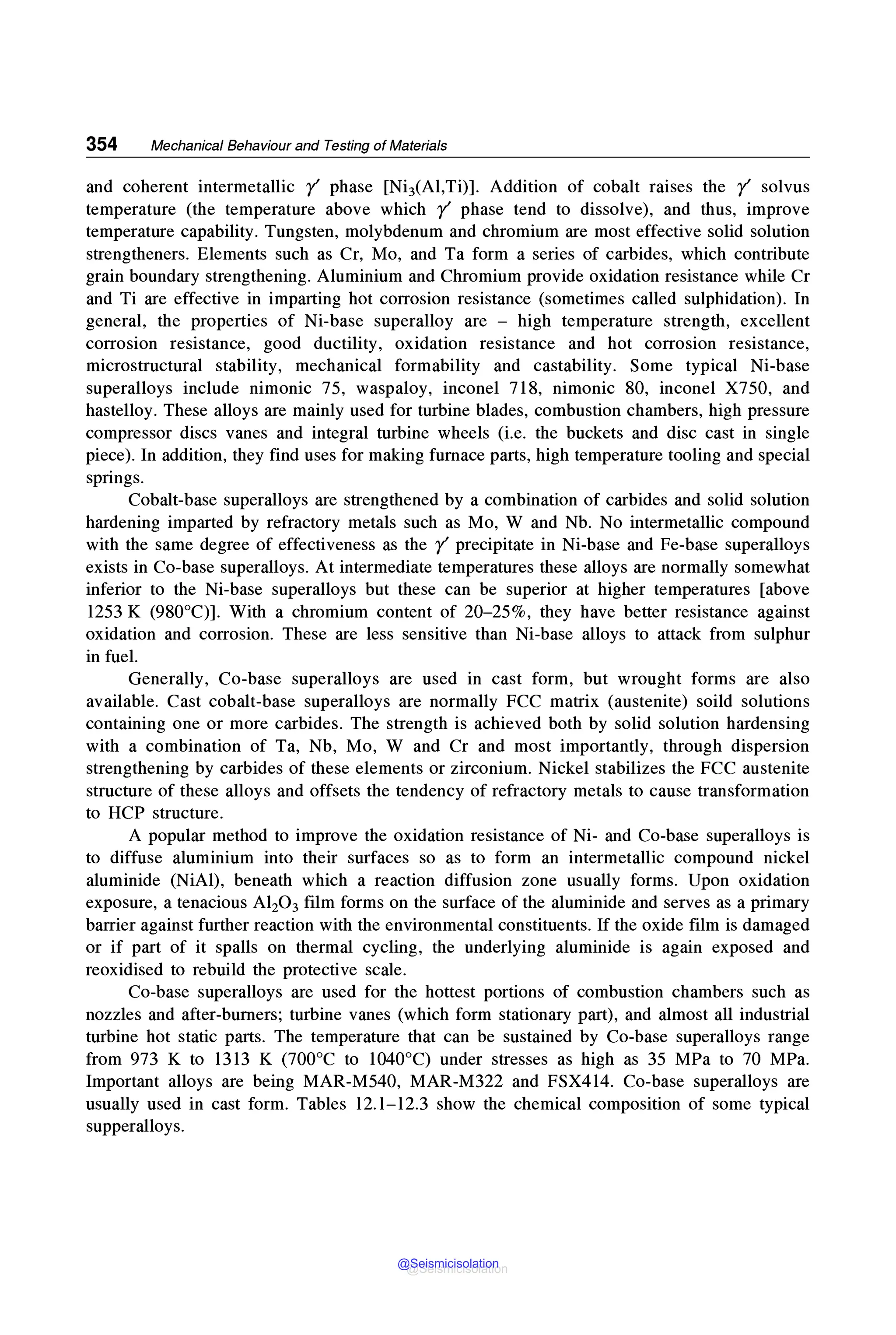 354 Mechanical Behaviour and Testing of Materials
and coherent intermetallic r' phase [NiJ(Al,Ti)]. Addition of cobalt raises the r' solvus
temperature (the temperature above which r' phase tend to dissolve), and thus, improve
temperature capability. Tungsten, molybdenum and chromium are most effective solid solution
strengtheners. Elements such as Cr, Mo, and Ta form a series of carbides, which contribute
grain boundary strengthening. Aluminium and Chromium provide oxidation resistance while Cr
and Ti are effective in imparting hot corrosion resistance (sometimes called sulphidation). In
general, the properties of Ni-base superalloy are - high temperature strength, excellent
corrosion resistance, good ductility, oxidation resistance and hot corrosion resistance,
microstructural stability, mechanical formability and castability. Some typical Ni-base
superalloys include nimonic 75, waspaloy, inconel 718, nimonic 80, inconel X750, and
hastelloy. These alloys are mainly used for turbine blades, combustion chambers, high pressure
compressor discs vanes and integral turbine wheels (i.e. the buckets and disc cast in single
piece). In addition, they find uses for making furnace parts, high temperature tooling and special
springs.
Cobalt-base superalloys are strengthened by a combination of carbides and solid solution
hardening imparted by refractory metals such as Mo, W and Nb. No intermetallic compound
with the same degree of effectiveness as the r' precipitate in Ni-base and Fe-base superalloys
exists in Co-base superalloys. At intermediate temperatures these alloys are normally somewhat
inferior to the Ni-base superalloys but these can be superior at higher temperatures [above
1253 K (980°C)]. With a chromium content of 20-25%, they have better resistance against
oxidation and corrosion. These are less sensitive than Ni-base alloys to attack from sulphur
in fuel.
Generally, Co-base superalloys are used in cast form, but wrought forms are also
available. Cast cobalt-base superalloys are normally FCC matrix (austenite) soild solutions
containing one or more carbides. The strength is achieved both by solid solution hardensing
with a combination of Ta, Nb, Mo, W and Cr and most importantly, through dispersion
strengthening by carbides of these elements or zirconium. Nickel stabilizes the FCC austenite
structure of these alloys and offsets the tendency of refractory metals to cause transformation
to HCP structure.
A popular method to improve the oxidation resistance of Ni- and Co-base superalloys is
to diffuse aluminium into their surfaces so as to form an intermetallic compound nickel
aluminide (NiAl), beneath which a reaction diffusion zone usually forms. Upon oxidation
exposure, a tenacious Al20 3 film forms on the surface of the aluminide and serves as a primary
barrier against further reaction with the environmental constituents. If the oxide film is damaged
or if part of it spalls on thermal cycling, the underlying aluminide is again exposed and
reoxidised to rebuild the protective scale.
Co-base superalloys are used for the hottest portions of combustion chambers such as
nozzles and after-burners; turbine vanes (which form stationary part), and almost all industrial
turbine hot static parts. The temperature that can be sustained by Co-base superalloys range
from 973 K to 1313 K (700°C to 1040°C) under stresses as high as 35 MPa to 70 MPa.
Important alloys are being MAR-M540, MAR-M322 and FSX414. Co-base superalloys are
usually used in cast form. Tables 12.1-12.3 show the chemical composition of some typical
supperalloys.
@Seismicisolation
@Seismicisolation
 